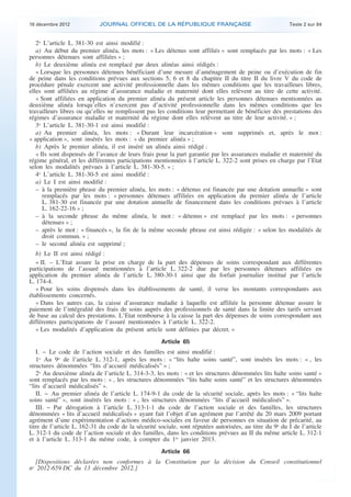 18 décembre 2012            JOURNAL OFFICIEL DE LA RÉPUBLIQUE FRANÇAISE                                  Texte 2 sur 84


       2o L’article L. 381-30 est ainsi modifié :
       a) Au début du premier alinéa, les mots : « Les détenus sont affiliés » sont remplacés par les mots : « Les
    personnes détenues sont affiliées » ;
       b) Le deuxième alinéa est remplacé par deux alinéas ainsi rédigés :
       « Lorsque les personnes détenues bénéficiant d’une mesure d’aménagement de peine ou d’exécution de fin
    de peine dans les conditions prévues aux sections 5, 6 et 8 du chapitre II du titre II du livre V du code de
    procédure pénale exercent une activité professionnelle dans les mêmes conditions que les travailleurs libres,
    elles sont affiliées au régime d’assurance maladie et maternité dont elles relèvent au titre de cette activité.
       « Sont affiliées en application du premier alinéa du présent article les personnes détenues mentionnées au
    deuxième alinéa lorsqu’elles n’exercent pas d’activité professionnelle dans les mêmes conditions que les
    travailleurs libres ou qu’elles ne remplissent pas les conditions leur permettant de bénéficier des prestations des
    régimes d’assurance maladie et maternité du régime dont elles relèvent au titre de leur activité. » ;
       3o L’article L. 381-30-1 est ainsi modifié :
       a) Au premier alinéa, les mots : « Durant leur incarcération » sont supprimés et, après le mot :
    « application », sont insérés les mots : « du premier alinéa » ;
       b) Après le premier alinéa, il est inséré un alinéa ainsi rédigé :
       « Ils sont dispensés de l’avance de leurs frais pour la part garantie par les assurances maladie et maternité du
    régime général, et les différentes participations mentionnées à l’article L. 322-2 sont prises en charge par l’Etat
    selon les modalités prévues à l’article L. 381-30-5. » ;
       4o L’article L. 381-30-5 est ainsi modifié :
       a) Le I est ainsi modifié :
       – à la première phrase du premier alinéa, les mots : « détenus est financée par une dotation annuelle » sont
          remplacés par les mots : « personnes détenues affiliées en application du premier alinéa de l’article
          L. 381-30 est financée par une dotation annuelle de financement dans les conditions prévues à l’article
          L. 162-22-16 » ;
       – à la seconde phrase du même alinéa, le mot : « détenus » est remplacé par les mots : « personnes
          détenues » ;
       – après le mot : « financés », la fin de la même seconde phrase est ainsi rédigée : « selon les modalités de
          droit commun. » ;
       – le second alinéa est supprimé ;
       b) Le II est ainsi rédigé :
       « II. – L’Etat assure la prise en charge de la part des dépenses de soins correspondant aux différentes
    participations de l’assuré mentionnées à l’article L. 322-2 due par les personnes détenues affiliées en
    application du premier alinéa de l’article L. 380-30-1 ainsi que du forfait journalier institué par l’article
    L. 174-4.
       « Pour les soins dispensés dans les établissements de santé, il verse les montants correspondants aux
    établissements concernés.
       « Dans les autres cas, la caisse d’assurance maladie à laquelle est affiliée la personne détenue assure le
    paiement de l’intégralité des frais de soins auprès des professionnels de santé dans la limite des tarifs servant
    de base au calcul des prestations. L’Etat rembourse à la caisse la part des dépenses de soins correspondant aux
    différentes participations de l’assuré mentionnées à l’article L. 322-2.
       « Les modalités d’application du présent article sont définies par décret. »
                                                         Article 65
       I. − Le code de l’action sociale et des familles est ainsi modifié :
       1o Au 9o de l’article L. 312-1, après les mots : « “lits halte soins santé”, sont insérés les mots : « , les
    structures dénommées “lits d’accueil médicalisés” » ;
       2o Au deuxième alinéa de l’article L. 314-3-3, les mots : « et les structures dénommées lits halte soins santé »
    sont remplacés par les mots : « , les structures dénommées “lits halte soins santé” et les structures dénommées
    “lits d’accueil médicalisés” ».
       II. − Au premier alinéa de l’article L. 174-9-1 du code de la sécurité sociale, après les mots : « “lits halte
    soins santé” », sont insérés les mots : « , les structures dénommées “lits d’accueil médicalisés” ».
       III. − Par dérogation à l’article L. 313-1-1 du code de l’action sociale et des familles, les structures
    dénommées « lits d’accueil médicalisés » ayant fait l’objet d’un agrément par l’arrêté du 20 mars 2009 portant
    agrément d’une expérimentation d’actions médico-sociales en faveur de personnes en situation de précarité, au
    titre de l’article L. 162-31 du code de la sécurité sociale, sont réputées autorisées, au titre du 9o du I de l’article
    L. 312-1 du code de l’action sociale et des familles, dans les conditions prévues au II du même article L. 312-1
    et à l’article L. 313-1 du même code, à compter du 1er janvier 2013.
                                                         Article 66
      [Dispositions déclarées non conformes à la Constitution par la décision du Conseil constitutionnel
    no 2012-659 DC du 13 décembre 2012.]



.                                                                                                                             .
 