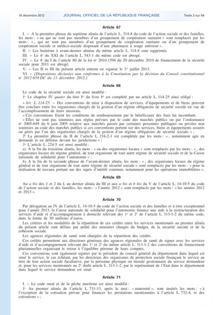 18 décembre 2012           JOURNAL OFFICIEL DE LA RÉPUBLIQUE FRANÇAISE                                Texte 2 sur 84


                                                       Article 67
       I. − A la première phrase du septième alinéa de l’article L. 314-8 du code de l’action sociale et des familles,
    les mots : « ou qui ne sont pas membres d’un groupement de coopération sanitaire » sont remplacés par les
    mots : « , qui ne sont pas membres d’un groupement de coopération sanitaire ou d’un groupement de
    coopération sociale et médico-sociale disposant d’une pharmacie à usage intérieur ».
       II. − Les huitième à avant-dernier alinéas du même article L. 314-8 sont supprimés.
       III. − Le 4o du XXI de l’article L. 543-1 du même code est abrogé.
       IV. − Le 4o du I de l’article 80 de la loi no 2010-1594 du 20 décembre 2010 de financement de la sécurité
    sociale pour 2011 est abrogé.
       V. − Les II et III du présent article entrent en vigueur le 1er juillet 2013.
       VI. − [Dispositions déclarées non conformes à la Constitution par la décision du Conseil constitutionnel
    no 2012-659 DC du 13 décembre 2012.]
                                                       Article 68
       Le code de la sécurité sociale est ainsi modifié :
       1o Le chapitre IV quater du titre Ier du livre Ier est complété par un article L. 114-25 ainsi rédigé :
       « Art. L. 114-25. − Des conventions de mise à disposition de services, d’équipements et de biens peuvent
    être conclues entre les organismes chargés de la gestion d’un régime obligatoire de sécurité sociale en vue de
    l’accomplissement de leurs missions.
       « Ces conventions fixent les conditions de remboursement par le bénéficiaire des frais lui incombant.
       « Elles ne sont pas soumises aux règles prévues par le code des marchés publics ou par l’ordonnance
    no 2005-649 du 6 juin 2005 relative aux marchés passés par certaines personnes publiques ou privées non
    soumises au code des marchés publics si ces conventions portent sur des services, biens et équipements assurés
    ou gérés par l’un des organismes chargés de la gestion d’un régime obligatoire de sécurité sociale. » ;
       2o La première phrase du II de l’article L. 216-2-1 est complétée par les mots : « , notamment agir en
    demande et en défense devant les juridictions » ;
       3o L’article L. 224-5 est ainsi modifié :
       a) A la fin du troisième alinéa, les mots : « ou des organismes locaux » sont remplacés par les mots : « , des
    organismes locaux du régime général, de tout organisme de tout autre régime de sécurité sociale et de la Caisse
    nationale de solidarité pour l’autonomie » ;
       b) A la fin de la seconde phrase de l’avant-dernier alinéa, les mots : « , des organismes locaux du régime
    général et de tout organisme de tout autre régime de sécurité sociale » sont remplacés par les mots : « pour la
    réalisation de travaux portant sur des sujets d’intérêt commun, notamment pour les opérations immobilières ».
                                                       Article 69
       Au a bis des 1 et 2 du I, au dernier alinéa du III et aux a bis et b bis du V de l’article L. 14-10-5 du code
    de l’action sociale et des familles, les mots : « l’année 2012 » sont remplacés par les mots : « les années 2012
    et 2013 ».
                                                       Article 70
       Par dérogation au IV de l’article L. 14-10-5 du code de l’action sociale et des familles et à titre exceptionnel
    pour l’année 2013, la Caisse nationale de solidarité pour l’autonomie finance une aide à la restructuration des
    services d’aide et d’accompagnement à domicile relevant des 1o et 2o de l’article L. 313-1-2 du même code,
    dans la limite de 50 millions d’euros.
       Les critères et les modalités de la répartition de ces crédits entre les services mentionnés au premier alinéa
    du présent article sont définis par arrêté des ministres chargés du budget, de la sécurité sociale et de la
    cohésion sociale.
       Les agences régionales de santé sont chargées de la répartition des crédits.
       Ces crédits permettent aux directeurs généraux des agences régionales de santé de signer avec les services
    d’aide et d’accompagnement relevant des 1o et 2o du même article L. 313-1-2 des conventions de financement
    pluriannuelles organisant le retour à l’équilibre pérenne de leurs comptes.
       Ces conventions sont également signées par le président du conseil général du département dans lequel est
    situé le service, le cas échéant, par les directeurs des organismes de protection sociale finançant le service au
    titre de leur action sociale facultative, par la personne physique ou morale gestionnaire du service demandeur
    et, pour les services mentionnés au 2o dudit article L. 313-1-2, par le représentant de l’Etat dans le département
    dans lequel le service demandeur est situé.
                                                       Article 71
       I. − Le code rural et de la pêche maritime est ainsi modifié :
       1o Au premier alinéa de l’article L. 731-13, après le mot : « maternité », sont insérés les mots : « à
    l’exception de la cotisation prévue pour financer les prestations mentionnées à l’article L. 732-4, et des
    cotisations » ;



.                                                                                                                          .
 