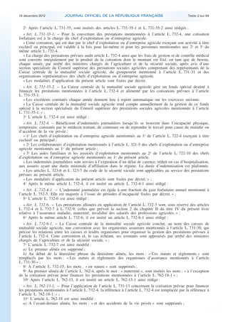 18 décembre 2012           JOURNAL OFFICIEL DE LA RÉPUBLIQUE FRANÇAISE                                 Texte 2 sur 84


      2o Après l’article L. 731-35, sont insérés des articles L. 731-35-1 et L. 731-35-2 ainsi rédigés :
       « Art. L. 731-35-1. − Pour la couverture des prestations mentionnées à l’article L. 732-4, une cotisation
    forfaitaire est à la charge du chef d’exploitation ou d’entreprise agricole.
       « Cette cotisation, qui est due par le chef d’exploitation ou d’entreprise agricole exerçant son activité à titre
    exclusif ou principal, est valable à la fois pour lui-même et pour les personnes mentionnées aux 2o et 3o du
    même article L. 732-4.
       « La charge des prestations prévues audit article L. 732-4 ainsi que les frais de gestion et de contrôle médical
    sont couverts intégralement par le produit de la cotisation dont le montant est fixé, en tant que de besoin,
    chaque année, par arrêté des ministres chargés de l’agriculture et de la sécurité sociale, après avis d’une
    section spécialisée du Conseil supérieur des prestations sociales agricoles comprenant des représentants de la
    Caisse centrale de la mutualité sociale agricole, du groupement mentionné à l’article L. 731-31 et des
    organisations représentatives des chefs d’exploitation ou d’entreprise agricole.
       « Les modalités d’application du présent article sont fixées par décret.
       « Art. L. 731-35-2. − La Caisse centrale de la mutualité sociale agricole gère un fonds spécial destiné à
    financer les prestations mentionnées à l’article L. 732-4 et alimenté par les cotisations prévues à l’article
    L. 731-35-1.
       « Les excédents constatés chaque année donnent lieu à report automatique sur les exercices suivants.
       « La Caisse centrale de la mutualité sociale agricole rend compte annuellement de la gestion de ce fonds
    spécial à la section spécialisée du Conseil supérieur des prestations sociales agricoles mentionnée à l’article
    L. 731-35-1. » ;
       3o L’article L. 732-4 est ainsi rédigé :
      « Art. L. 732-4. − Bénéficient d’indemnités journalières lorsqu’ils se trouvent dans l’incapacité physique,
    temporaire, constatée par le médecin traitant, de continuer ou de reprendre le travail pour cause de maladie ou
    d’accident de la vie privée :
      « 1o Les chefs d’exploitation ou d’entreprise agricole mentionnés au 1o de l’article L. 722-4 exerçant à titre
    exclusif ou principal ;
      « 2o Les collaborateurs d’exploitation mentionnés à l’article L. 321-5 des chefs d’exploitation ou d’entreprise
    agricole mentionnés au 1o du présent article ;
      « 3o Les aides familiaux et les associés d’exploitation mentionnés au 2o de l’article L. 722-10 des chefs
    d’exploitation ou d’entreprise agricole mentionnés au 1o du présent article.
      « Les indemnités journalières sont servies à l’expiration d’un délai de carence, réduit en cas d’hospitalisation,
    aux assurés ayant une durée minimale d’affiliation dans le régime. La durée d’indemnisation est plafonnée.
      « Les articles L. 323-6 et L. 323-7 du code de la sécurité sociale sont applicables au service des prestations
    prévues au présent article.
      « Les modalités d’application du présent article sont fixées par décret. » ;
      4o Après le même article L. 732-4, il est inséré un article L. 732-4-1 ainsi rédigé :
       « Art. L. 732-4-1. − L’indemnité journalière est égale à une fraction du gain forfaitaire annuel mentionné à
    l’article L. 752-5. Elle est majorée à l’issue de périodes d’incapacité fixées par décret. » ;
       5o L’article L. 732-6 est ainsi rédigé :
       « Art. L. 732-6. − Les prestations allouées en application de l’article L. 732-3 sont, sous réserve des articles
    L. 732-4 et L. 732-7 à L. 732-9, celles que prévoit la section 2 du chapitre II du titre IV du présent livre
    relative à l’assurance maladie, maternité, invalidité des salariés des professions agricoles. » ;
       6o Après le même article L. 732-6, il est inséré un article L. 732-6-1 ainsi rédigé :
       « Art. L. 732-6-1. − La Caisse centrale de la mutualité sociale agricole conclut, au nom des caisses de
    mutualité sociale agricole, une convention avec les organismes assureurs mentionnés à l’article L. 731-30, qui
    précise les relations entre les caisses et lesdits organismes pour organiser la gestion des prestations prévues à
    l’article L. 732-4. Cette convention et, le cas échéant, ses avenants sont approuvés par arrêté des ministres
    chargés de l’agriculture et de la sécurité sociale. » ;
       7o L’article L. 732-7 est ainsi modifié :
       a) Le premier alinéa est supprimé ;
       b) Au début de la deuxième phrase du deuxième alinéa, les mots : « Ces statuts et règlements » sont
    remplacés par les mots : « Les statuts et règlements des organismes d’assurance mentionnés à l’article
    L. 731-30 » ;
       8o A l’article L. 732-15, les mots : « en nature » sont supprimés ;
       9o Au premier alinéa de l’article L. 762-4, après le mot : « maternité », sont insérés les mots : « à l’exception
    de la cotisation prévue pour financer les prestations mentionnées à l’article L. 762-18-1 » ;
       10o Après l’article L. 762-13, il est inséré un article L. 762-13-1 ainsi rédigé :
       « Art. L. 762-13-1. − Pour l’application de l’article L. 731-13 concernant la cotisation prévue pour financer
    les prestations mentionnées à l’article L. 732-4, la référence à l’article L. 732-4 est remplacée par la référence à
    l’article L. 762-18-1. » ;
       11o L’article L. 762-18 est ainsi modifié :
       a) A l’avant-dernier alinéa, les mots : « et des accidents de la vie privée » sont supprimés ;



.                                                                                                                           .
 