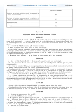 18 décembre 2012                                                     JOURNAL OFFICIEL DE LA RÉPUBLIQUE FRANÇAISE                                                             Texte 2 sur 84



                                                                                                                                                         OBJECTIFS DE DÉPENSES


     Contribution de l’assurance maladie aux dépenses en établissements et
       services pour personnes âgées .....................................................................................                                        8,4


     Contribution de l’assurance maladie aux dépenses en établissements et
       services pour personnes handicapées ........................................................................                                               8,7


     Autres prises en charge .......................................................................................................                              1,3


               Total..................................................................................................................................           175,4




                                                                                                                                          Section 2
                                                                             Dispositions relatives aux dépenses d’assurance vieillesse

                                                                                                                                          Article 77
       I. − Le premier alinéa de l’article L. 732-21 du code rural et de la pêche maritime est complété par les mots
    et une phrase ainsi rédigée : « , composée des pensions de retraite forfaitaire et de retraite proportionnelle dans
    les conditions prévues aux 1o et 2o de l’article L. 732-24. Les modalités de calcul de la pension sont fixées par
    décret. »
       II. − L’article L. 762-28 du même code est ainsi modifié :
       1o Après le premier alinéa, il est inséré un alinéa ainsi rédigé :
       « L’interruption d’activité résultant de maladie ou d’infirmité grave empêchant toute activité professionnelle
    ne prive pas l’intéressé de droit à la pension de retraite, composée des pensions de retraite forfaitaire et de
    retraite proportionnelle dans les conditions prévues aux 1o et 2o de l’article L. 762-29. Les modalités de calcul
    de la pension sont fixées par décret. » ;
       2o Au second alinéa, les mots : « ou de maladie ou d’infirmités graves » sont supprimés.

                                                                                                                                          Article 78
       I. − Les I et II de l’article L. 221-1-2 du code de la sécurité sociale sont ainsi rédigés :
       « I. – Les ressources de ce fonds sont celles qui lui sont spécifiquement affectées par les parties
    conventionnelles.
       « II. – Pour les médecins libéraux, le fonds peut participer au financement de l’aide mentionnée à l’article 16
    de la loi no 2004-810 du 13 août 2004 relative à l’assurance maladie.
       « Pour l’ensemble des professionnels de santé libéraux conventionnés et pour les professionnels exerçant au
    sein de structures mentionnées à l’article L. 6323-1 du code de la santé publique, le fonds peut financer le
    développement professionnel continu et participer à des actions d’accompagnement de l’informatisation. »
       II. − L’article 4 de la loi no 88-16 du 5 janvier 1988 relative à la sécurité sociale est abrogé.
       III. − Le solde, constaté au 31 décembre 2012, de la sous-section du fonds mentionné à l’article L. 221-1-2
    du code de la sécurité sociale retraçant les recettes et les dépenses liées au produit de la cotisation et au service
    de l’allocation de remplacement, prévues à l’article 4 de la loi no 88-16 du 5 janvier 1988 relative à la sécurité
    sociale, est affecté à la section du fonds relative aux médecins.

                                                                                                                                          Article 79
       L’article L. 645-5 du code de la sécurité sociale est complété par un alinéa ainsi rédigé :
       « Pour l’application du premier alinéa, une valeur de service plus favorable peut être prévue par décret pour
    les pensions de réversion, au titre d’un nombre de points n’excédant pas un seuil défini par décret. »

                                                                                                                                          Article 80
       I. − Le code des transports est ainsi modifié :
       1o L’article L. 5552-31 est ainsi modifié :
       a) A la première phrase du premier alinéa, les mots : « de la pension de réversion » sont remplacés par les
    mots : « définie par décret en Conseil d’Etat de la pension dont le marin était ou aurait été titulaire » ;
       b) Au second alinéa, après le mot : « pension », sont insérés les mots : « de réversion », après le mot :
    « enfants », sont insérés les mots : « dans les conditions fixées à l’article L. 5552-36 » et, à la fin, sont ajoutés
    les mots : « et de l’âge prévu à l’article L. 5552-33 » ;
       2o L’article L. 5552-34 est abrogé ;



.                                                                                                                                                                                                 .
 