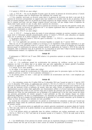 18 décembre 2012           JOURNAL OFFICIEL DE LA RÉPUBLIQUE FRANÇAISE                                 Texte 2 sur 84


       3o L’article L. 5552-36 est ainsi rédigé :
       « Art. L. 5552-36. − En cas de pluralité d’ayants cause du marin, la pension de réversion prévue à l’article
    L. 5552-25 est répartie entre les bénéficiaires des différents lits comme suit :
       « 1o Les conjoints survivants ou divorcés ayant droit à la pension de réversion ont droit à une part de la
    pension de réversion correspondant au rapport entre leur nombre et le nombre total de lits en présence. Cette
    part est ensuite partagée entre eux au prorata de la durée respective de chaque mariage. Un lit est constitué soit
    par le conjoint survivant, soit par chaque conjoint divorcé survivant, soit par chaque fratrie d’orphelins du
    marin dont l’autre parent n’a pas ou plus droit à pension de réversion ;
       « 2o La différence entre le montant global de la pension de réversion et la part de cette pension versée aux
    conjoints survivants ou divorcés en application du 1o est répartie également entre les orphelins ayant droit à
    cette pension mentionnés au même 1o. » ;
       4o L’article L. 5552-37 est ainsi rédigé :
       « Art. L. 5552-37. − Lorsqu’au décès du marin il existe plusieurs conjoints ou anciens conjoints survivants
    ayant droit à l’allocation annuelle proportionnelle prévue à l’article L. 5552-29, cette allocation est répartie
    entre eux au prorata de la durée respective de chaque mariage. » ;
       5o Au premier alinéa de l’article L. 5552-44, après la référence : « L. 5552-31 », sont insérées les références :
    « , L. 5552-36, L. 5552-37 ».
       II. − Le I est applicable aux pensions de réversion liquidées à compter du 1er janvier 2013.
       Dans les cas où son application conduit à la révision et à la liquidation d’une pension inférieure à ce que
    percevait l’ayant cause du marin avant le 1er janvier 2013, cet ayant cause conserve le bénéfice de l’ancienne
    pension jusqu’à la notification du nouveau montant calculé en application de l’article L. 5552-36 du code des
    transports, dans sa rédaction issue de la présente loi. Le trop-perçu ne peut faire l’objet d’aucune demande de
    l’administration tendant à la répétition des sommes indûment versées.
                                                        Article 81
       L’ordonnance no 2002-411 du 27 mars 2002 relative à la protection sanitaire et sociale à Mayotte est ainsi
    modifiée :
       1o L’article 13 est ainsi rédigé :
       « Art. 13. − Le coefficient annuel de revalorisation des pensions de vieillesse servies par le régime
    mahorais est fixé à la même date et au même taux que ceux applicables au régime général d’assurance
    vieillesse en application de l’article L. 161-23-1 du code de la sécurité sociale. » ;
       2o L’article 29 est ainsi modifié :
       a) Au début, il est ajouté un alinéa ainsi rédigé :
       « Le coefficient annuel de revalorisation de l’allocation spéciale pour les personnes âgées est fixé dans les
    conditions prévues à l’article 13 de la présente ordonnance. » ;
       b) Au premier alinéa, les mots : « ainsi que les modalités de revalorisation sont fixés » sont remplacés par
    les mots : « est fixé ».
                                                        Article 82
       I. − Les cotisations versées du 13 juillet 2010 au 31 décembre 2011 par l’assuré né entre le 1er janvier 1952
    et le 31 décembre 1955 inclus, en application des articles L. 351-14-1, L. 634-2-2, L. 643-2 et L. 723-10-3 du
    code de la sécurité sociale, de l’article L. 732-27-1 du code rural et de la pêche maritime et de l’article L. 9 bis
    du code des pensions civiles et militaires de retraite, ainsi que celles versées en application des dispositions
    réglementaires ayant le même objet applicables aux fonctionnaires affiliés à la Caisse nationale de retraites des
    agents des collectivités locales et aux ouvriers régis par le régime des pensions des ouvriers des établissements
    industriels de l’Etat, lui sont remboursées sur sa demande à la condition qu’il n’ait fait valoir aucun des droits
    aux pensions personnelles de retraite auxquels il peut prétendre au titre des régimes légaux ou rendus
    légalement obligatoires, de base et complémentaires. Les demandes de remboursement doivent être présentées
    dans un délai d’un an à compter de la promulgation de la présente loi. Les assurés concernés, qu’ils résident en
    France ou hors de France, sont informés de cette possibilité.
       Le montant des cotisations à rembourser est calculé en revalorisant les cotisations versées par l’assuré par
    application chaque année du coefficient annuel de revalorisation mentionné à l’article L. 161-23-1 du code de
    la sécurité sociale.
       II. − 1. Le I du présent article est applicable aux salariés agricoles mentionnés au premier alinéa de l’article
    L. 742-3 du code rural et de la pêche maritime et aux personnes mentionnées à l’article L. 382-29 du code de
    la sécurité sociale.
       2. Le I du présent article est applicable dans les mêmes conditions aux rachats mentionnés aux articles
    L. 351-14, L. 742-2 et L. 742-7 du code de la sécurité sociale et à l’article L. 732-52 du code rural et de la
    pêche maritime.
                                                        Article 83
      I. − Les bénéficiaires d’une pension de retraite versée par un organisme français et résidant hors de France
    doivent fournir une fois par an au plus à leurs caisses de retraite un justificatif d’existence.



.                                                                                                                           .
 
