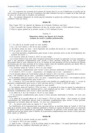18 décembre 2012           JOURNAL OFFICIEL DE LA RÉPUBLIQUE FRANÇAISE                                 Texte 2 sur 84


       II. − La suspension du versement de la pension de retraite dans le cas où le bénéficiaire ne justifie pas de
    son existence ne peut avoir lieu qu’à l’expiration d’un délai minimal d’un mois à compter de la date fixée par
    la caisse de retraite pour la réception du justificatif.
       III. − Les régimes obligatoires de retraite peuvent mutualiser la gestion des certificats d’existence, dans des
    conditions fixées par décret.

                                                        Article 84
      Pour l’année 2013, les objectifs de dépenses de la branche Vieillesse sont fixés :
      1o Pour l’ensemble des régimes obligatoires de base de sécurité sociale, à 218,6 milliards d’euros ;
      2o Pour le régime général de la sécurité sociale, à 115,3 milliards d’euros.

                                                        Section 3
                                    Dispositions relatives aux dépenses de la branche
                                    Accidents du travail et maladies professionnelles

                                                        Article 85
       I. − Le code de la sécurité sociale est ainsi modifié :
       1o Le c du I de l’article L. 241-10 est ainsi modifié :
       a) Au dernier alinéa, les mots : « de la législation des accidents du travail ou » sont supprimés ;
       b) Il est ajouté un alinéa ainsi rédigé :
       « – soit d’une prestation complémentaire pour recours à tierce personne servie au titre de la législation des
          accidents du travail ; » ;
       2o Le troisième alinéa de l’article L. 434-2 est ainsi rédigé :
       « La victime titulaire d’une rente, dont l’incapacité permanente est égale ou supérieure à un taux minimum, a
    droit à une prestation complémentaire pour recours à tierce personne lorsqu’elle est dans l’incapacité
    d’accomplir seule les actes ordinaires de la vie. Le barème de cette prestation est fixé en fonction des besoins
    d’assistance par une tierce personne de la victime, évalués selon des modalités précisées par décret. Elle est
    revalorisée dans les conditions prévues à l’article L. 341-6. » ;
       3o Le troisième alinéa de l’article L. 413-4 est ainsi rédigé :
       « 2o La prestation complémentaire pour recours à tierce personne mentionnée à l’article L. 434-2. » ;
       4o A l’article L. 413-7, le mot : « majorations » est remplacé par le mot : « prestations » ;
       5o A la première phrase de l’avant-dernier alinéa de l’article L. 443-1, les mots : « majoration pour assistance
    d’une » sont remplacés par les mots : « prestation complémentaire pour recours à » ;
       6o Au huitième alinéa de l’article L. 821-1, les mots : « majoration pour aide d’une » sont remplacés par les
    mots : « prestation complémentaire pour recours à ».
       II. − L’article L. 232-23 du code de l’action sociale et des familles est complété par les mots : « , ni avec la
    prestation complémentaire pour recours à tierce personne prévue à l’article L. 434-2 du même code ».
       III. − Le code rural et de la pêche maritime est ainsi modifié :
       1o Au septième alinéa de l’article L. 752-6, les mots : « le montant de la rente est majoré. La majoration ne
    peut être inférieure au montant minimum prévu » sont remplacés par les mots : « cette victime a droit à la
    prestation complémentaire pour recours à tierce personne prévue » ;
       2o Le début du 2o du I de l’article L. 751-43 est ainsi rédigé :
       « 2o La prestation complémentaire pour recours à tierce personne mentionnée à l’article... (le reste sans
    changement). » ;
       3o Le début de la seconde phrase du 3o de l’article L. 753-8 est ainsi rédigé : « Son montant est calculé
    conformément aux dispositions prévues pour la prestation complémentaire pour recours à tierce personne
    mentionnée au troisième alinéa de l’article... (le reste sans changement). »
       IV. − Le présent article entre en vigueur le 1er mars 2013.
       Les bénéficiaires de la majoration pour tierce personne prévue au troisième alinéa de l’article L. 434-2 du
    code de la sécurité sociale, dans sa rédaction antérieure à l’entrée en vigueur du présent article, en conservent
    le bénéfice tant qu’ils remplissent les conditions d’attribution. Ils peuvent à tout moment opter, dans des
    conditions prévues par décret, pour le bénéfice de la prestation complémentaire pour recours à tierce personne.
    Cette option est définitive.

                                                        Article 86
       I. − Le code de la sécurité sociale est ainsi modifié :
       1o L’article L. 452-2 est ainsi modifié :
       a) Après le mot : « récupère », la fin du sixième alinéa est ainsi rédigée : « le capital représentatif auprès de
    l’employeur dans des conditions déterminées par décret. » ;



.                                                                                                                           .
 