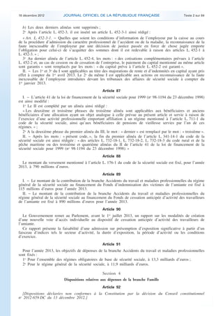 18 décembre 2012           JOURNAL OFFICIEL DE LA RÉPUBLIQUE FRANÇAISE                                Texte 2 sur 84


       b) Les deux derniers alinéas sont supprimés ;
       2o Après l’article L. 452-3, il est inséré un article L. 452-3-1 ainsi rédigé :
       « Art. L. 452-3-1. − Quelles que soient les conditions d’information de l’employeur par la caisse au cours
    de la procédure d’admission du caractère professionnel de l’accident ou de la maladie, la reconnaissance de la
    faute inexcusable de l’employeur par une décision de justice passée en force de chose jugée emporte
    l’obligation pour celui-ci de s’acquitter des sommes dont il est redevable à raison des articles L. 452-1 à
    L. 452-3. » ;
       3o Au dernier alinéa de l’article L. 452-4, les mots : « des cotisations complémentaires prévues à l’article
    L. 452-2 et, au cas de cession ou de cessation de l’entreprise, le paiement du capital mentionné au même article
    sont garantis » sont remplacés par les mots : « du capital prévu à l’article L. 452-2 est garanti ».
       II. − Les 1o et 3o du I sont applicables au titre des majorations de rente et d’indemnités en capital ayant pris
    effet à compter du 1er avril 2013. Le 2o du même I est applicable aux actions en reconnaissance de la faute
    inexcusable de l’employeur introduites devant les tribunaux des affaires de sécurité sociale à compter du
    1er janvier 2013.
                                                       Article 87
       I. − L’article 41 de la loi de financement de la sécurité sociale pour 1999 (no 98-1194 du 23 décembre 1998)
    est ainsi modifié :
       1o Le II est complété par un alinéa ainsi rédigé :
       « Les deuxième et troisième phrases du troisième alinéa sont applicables aux bénéficiaires et anciens
    bénéficiaires d’une allocation ayant un objet analogue à celle prévue au présent article et servie à raison de
    l’exercice d’une activité professionnelle emportant affiliation à un régime mentionné à l’article L. 711-1 du
    code de la sécurité sociale, ainsi qu’aux bénéficiaires de pensions de vieillesse servies par l’un de ces
    régimes. » ;
       2o A la deuxième phrase du premier alinéa du III, le mot : « dernier » est remplacé par le mot : « troisième ».
       II. − Après les mots : « présent code, », la fin du premier alinéa de l’article L. 341-14-1 du code de la
    sécurité sociale est ainsi rédigée : « des articles L. 732-18-1, L. 732-18-2, L. 732-18-3 du code rural et de la
    pêche maritime ou des troisième et quatrième alinéas du II de l’article 41 de la loi de financement de la
    sécurité sociale pour 1999 (no 98-1194 du 23 décembre 1998). »
                                                       Article 88
      Le montant du versement mentionné à l’article L. 176-1 du code de la sécurité sociale est fixé, pour l’année
    2013, à 790 millions d’euros.
                                                       Article 89
      I. − Le montant de la contribution de la branche Accidents du travail et maladies professionnelles du régime
    général de la sécurité sociale au financement du Fonds d’indemnisation des victimes de l’amiante est fixé à
    115 millions d’euros pour l’année 2013.
      II. − Le montant de la contribution de la branche Accidents du travail et maladies professionnelles du
    régime général de la sécurité sociale au financement du Fonds de cessation anticipée d’activité des travailleurs
    de l’amiante est fixé à 890 millions d’euros pour l’année 2013.
                                                       Article 90
       Le Gouvernement remet au Parlement, avant le 1er juillet 2013, un rapport sur les modalités de création
    d’une nouvelle voie d’accès individuelle au dispositif de cessation anticipée d’activité des travailleurs de
    l’amiante.
       Ce rapport présente la faisabilité d’une admission sur présomption d’exposition significative à partir d’un
    faisceau d’indices tels le secteur d’activité, la durée d’exposition, la période d’activité ou les conditions
    d’exercice.
                                                       Article 91
      Pour l’année 2013, les objectifs de dépenses de la branche Accidents du travail et maladies professionnelles
    sont fixés :
      1o Pour l’ensemble des régimes obligatoires de base de sécurité sociale, à 13,3 milliards d’euros ;
      2o Pour le régime général de la sécurité sociale, à 11,9 milliards d’euros.

                                                        Section 4
                                Dispositions relatives aux dépenses de la branche Famille
                                                       Article 92
      [Dispositions déclarées non conformes à la Constitution par la décision du Conseil constitutionnel
    no 2012-659 DC du 13 décembre 2012.]



.                                                                                                                          .
 