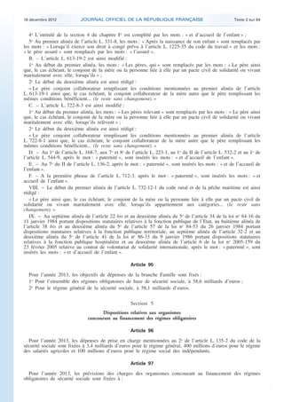 18 décembre 2012            JOURNAL OFFICIEL DE LA RÉPUBLIQUE FRANÇAISE                                 Texte 2 sur 84


       4o L’intitulé de la section 4 du chapitre Ier est complété par les mots : « et d’accueil de l’enfant » ;
       5o Au premier alinéa de l’article L. 331-8, les mots : « Après la naissance de son enfant » sont remplacés par
    les mots : « Lorsqu’il exerce son droit à congé prévu à l’article L. 1225-35 du code du travail » et les mots :
    « le père assuré » sont remplacés par les mots : « l’assuré ».
       B. – L’article L. 613-19-2 est ainsi modifié :
       1o Au début du premier alinéa, les mots : « Les pères, qui » sont remplacés par les mots : « Le père ainsi
    que, le cas échéant, le conjoint de la mère ou la personne liée à elle par un pacte civil de solidarité ou vivant
    maritalement avec elle, lorsqu’ils » ;
       2o Le début du deuxième alinéa est ainsi rédigé :
       « Le père conjoint collaborateur remplissant les conditions mentionnées au premier alinéa de l’article
    L. 613-19-1 ainsi que, le cas échéant, le conjoint collaborateur de la mère autre que le père remplissant les
    mêmes conditions bénéficient... (le reste sans changement). »
       C. – L’article L. 722-8-3 est ainsi modifié :
       1o Au début du premier alinéa, les mots : « Les pères relevant » sont remplacés par les mots : « Le père ainsi
    que, le cas échéant, le conjoint de la mère ou la personne liée à elle par un pacte civil de solidarité ou vivant
    maritalement avec elle, lorsqu’ils relèvent » ;
       2o Le début du deuxième alinéa est ainsi rédigé :
       « Le père conjoint collaborateur remplissant les conditions mentionnées au premier alinéa de l’article
    L. 722-8-1 ainsi que, le cas échéant, le conjoint collaborateur de la mère autre que le père remplissant les
    mêmes conditions bénéficient... (le reste sans changement). »
       D. – Au 1o de l’article L. 168-7, aux 7o et 8o de l’article L. 223-1, au 1o du II de l’article L. 532-2 et au 1o de
    l’article L. 544-9, après le mot : « paternité », sont insérés les mots : « et d’accueil de l’enfant ».
       E. – Au 7o du II de l’article L. 136-2, après le mot : « paternité », sont insérés les mots : « et de l’accueil de
    l’enfant ».
       F. – A la première phrase de l’article L. 712-3, après le mot : « paternité », sont insérés les mots : « et
    accueil de l’enfant ».
       VIII. − Le début du premier alinéa de l’article L. 732-12-1 du code rural et de la pêche maritime est ainsi
    rédigé :
       « Le père ainsi que, le cas échéant, le conjoint de la mère ou la personne liée à elle par un pacte civil de
    solidarité ou vivant maritalement avec elle, lorsqu’ils appartiennent aux catégories... (le reste sans
    changement). »
       IX. − Au septième alinéa de l’article 22 bis et au deuxième alinéa du 5o de l’article 34 de la loi no 84-16 du
    11 janvier 1984 portant dispositions statutaires relatives à la fonction publique de l’Etat, au huitième alinéa de
    l’article 38 bis et au deuxième alinéa du 5o de l’article 57 de la loi no 84-53 du 26 janvier 1984 portant
    dispositions statutaires relatives à la fonction publique territoriale, au septième alinéa de l’article 32-2 et au
    deuxième alinéa du 5o de l’article 41 de la loi no 86-33 du 9 janvier 1986 portant dispositions statutaires
    relatives à la fonction publique hospitalière et au deuxième alinéa de l’article 6 de la loi no 2005-159 du
    23 février 2005 relative au contrat de volontariat de solidarité internationale, après le mot : « paternité », sont
    insérés les mots : « et d’accueil de l’enfant ».

                                                         Article 95

      Pour l’année 2013, les objectifs de dépenses de la branche Famille sont fixés :
      1o Pour l’ensemble des régimes obligatoires de base de sécurité sociale, à 58,6 milliards d’euros ;
      2o Pour le régime général de la sécurité sociale, à 58,1 milliards d’euros.

                                                         Section 5
                                           Dispositions relatives aux organismes
                                    concourant au financement des régimes obligatoires

                                                         Article 96

      Pour l’année 2013, les dépenses de prise en charge mentionnées au 2o de l’article L. 135-2 du code de la
    sécurité sociale sont fixées à 3,4 milliards d’euros pour le régime général, 400 millions d’euros pour le régime
    des salariés agricoles et 100 millions d’euros pour le régime social des indépendants.

                                                         Article 97

      Pour l’année 2013, les prévisions des charges des organismes concourant au financement des régimes
    obligatoires de sécurité sociale sont fixées à :



.                                                                                                                            .
 