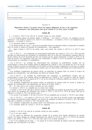 18 décembre 2012                                            JOURNAL OFFICIEL DE LA RÉPUBLIQUE FRANÇAISE                                                        Texte 2 sur 84


                                                                                                                                                            (En milliards d’euros)

                                                                                                                                    PRÉVISIONS DE CHARGES


     Fonds de solidarité vieillesse .............................................................................................            19,3




                                                                                                                       Section 6
                         Dispositions relatives à la gestion interne des régimes obligatoires de base et des organismes
                              concourant à leur financement ainsi qu’au contrôle et à la lutte contre la fraude

                                                                                                                       Article 98
       I. − L’article L. 242-1-2 du code de la sécurité sociale est ainsi modifié :
       1o A la première phrase du premier alinéa, la référence : « de l’article L. 324-10 » est remplacée par les
    références : « des articles L. 8221-3 et L. 8221-5 » et la référence : « à l’article L. 141-11 » est remplacée par la
    référence : « à l’article L. 3232-3 » ;
       2o Le deuxième alinéa est supprimé ;
       3o Au dernier alinéa, les mots : « ainsi que la procédure décrite au deuxième alinéa, en particulier la manière
    dont est assuré le respect du principe du contradictoire, » sont supprimés.
       II. − Après l’article L. 243-7-4 du même code, sont insérés des articles L. 243-7-5 à L. 243-7-7 ainsi
    rédigés :
       « Art. L. 243-7-5. − Les organismes de recouvrement mentionnés aux articles L. 213-1 et L. 752-4 peuvent
    procéder au redressement des cotisations et contributions dues sur la base des informations contenues dans les
    procès-verbaux de travail dissimulé qui leur sont transmis par les agents mentionnés à l’article L. 8271-1-2 du
    code du travail. Ces organismes ainsi que ceux mentionnés à l’article L. 611-8 du présent code mettent en
    recouvrement ces cotisations et contributions.
       « Art. L. 243-7-6. − Le montant du redressement des cotisations et contributions sociales mis en
    recouvrement à l’issue d’un contrôle réalisé en application de l’article L. 243-7 est majoré de 10 % en cas de
    constat d’absence de mise en conformité. Un tel constat est dressé lorsque l’employeur n’a pas pris en compte
    les observations notifiées lors d’un précédent contrôle, que ces observations aient donné lieu à redressement ou
    non.
       « Les modalités d’application du présent article, en particulier la manière dont est assuré le respect du
    principe du contradictoire, sont déterminées par décret en Conseil d’Etat.
       « Art. L. 243-7-7. − Le montant du redressement des cotisations et contributions sociales mis en
    recouvrement à l’issue d’un contrôle réalisé en application de l’article L. 243-7 ou dans le cadre de l’article
    L. 243-7-5 du présent code est majoré de 25 % en cas de constat de l’infraction définie aux articles L. 8221-3
    et L. 8221-5 du code du travail.
       « Les modalités d’application du présent article, en particulier la manière dont est assuré le respect du
    principe du contradictoire, sont déterminées par décret en Conseil d’Etat. »
       III. − Le code rural et de la pêche maritime est ainsi modifié :
       1o L’article L. 725-3-2 est complété par un alinéa ainsi rédigé :
       « L’article L. 243-7-5 du code de la sécurité sociale est applicable aux régimes de protection sociale agricole,
    sous réserve de remplacer les références aux articles L. 213-1, L. 611-8 et L. 752-4 du même code par la
    référence à l’article L. 723-3 du présent code. » ;
       2o La section 2 du chapitre V du titre II du livre VII est complétée par un article L. 725-22-1 ainsi rédigé :
      « Art. L. 725-22-1. − Les articles L. 243-7-6 et L. 243-7-7 du code de la sécurité sociale sont applicables
    aux régimes de protection sociale agricole, sous réserve de remplacer la référence à l’article L. 243-7 du même
    code par la référence à l’article L. 724-7 du présent code.
      « Les modalités d’application du présent article sont déterminées par décret en Conseil d’Etat. » ;
      3o Le troisième alinéa de l’article L. 741-10 est supprimé.

                                                                                                                       Article 99
      L’article L. 114-16-3 du code de la sécurité sociale est ainsi modifié :
      1o Le 3o est ainsi rédigé :
      « 3o Les agents de direction des organismes chargés de la gestion d’un régime obligatoire de sécurité
    sociale ; les agents chargés du contrôle mentionnés aux articles L. 114-10, L. 243-7 et L. 611-16 du présent
    code et aux articles L. 724-7 et L. 724-8 du code rural et de la pêche maritime ; » ;
      2o Le 4o est complété par les mots : « ; les agents de la Caisse nationale du régime social des indépendants
    désignés par son directeur à cet effet ».



.                                                                                                                                                                                    .
 