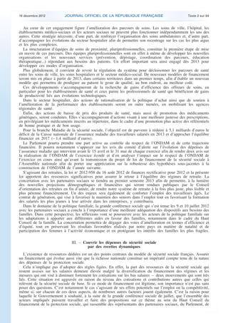 18 décembre 2012            JOURNAL OFFICIEL DE LA RÉPUBLIQUE FRANÇAISE                                 Texte 2 sur 84


       Au cœur de cet engagement figure l’amélioration des parcours de soins. Les soins de ville, l’hôpital, les
    établissements médico-sociaux et les acteurs sociaux ne peuvent plus fonctionner indépendamment les uns des
    autres. Cette stratégie nécessite, d’une part, de renforcer l’organisation des soins ambulatoires et, d’autre part,
    d’accompagner les évolutions du secteur hospitalier afin de permettre son recentrage sur les cas les plus aigus
    et les plus complexes.
       La structuration d’équipes de soins de proximité, pluriprofessionnelles, constitue la première étape de mise
    en œuvre de ces parcours. Des équipes pluriprofessionnelles sont en effet à même de développer les nouvelles
    organisations et les nouveaux services (prévention, dépistage, coordination des parcours, éducation
    thérapeutique...) répondant aux besoins des patients. Un effort important sera ainsi engagé dès 2013 pour
    développer ces modes d’organisation.
       Plus globalement, il convient de revoir la régulation du système pour décloisonner les parcours de santé
    entre les soins de ville, les soins hospitaliers et le secteur médico-social. De nouveaux modèles de financement
    seront mis en place à partir de 2013, dans certains territoires dans un premier temps, afin d’établir un nouveau
    modèle qui permettra de prodiguer au patient le geste de qualité, au bon endroit, au meilleur coût.
       Ces développements s’accompagneront de la recherche de gains d’efficience des offreurs de soins, en
    particulier pour les établissements de santé et ceux parmi les professionnels de santé qui bénéficient de gains
    de productivité liés aux évolutions technologiques.
       Dans le secteur hospitalier, des actions de rationalisation de la politique d’achat ainsi que de soutien à
    l’amélioration de la performance des établissements seront en outre menées, en mobilisant les agences
    régionales de santé.
       Enfin, des actions de baisse de prix des produits de santé, mais aussi de promotion des médicaments
    génériques, seront conduites. Elles s’accompagneront d’actions visant à une meilleure justesse des prescriptions,
    en privilégiant les médicaments inscrits au répertoire, dans le cadre d’une promotion plus active des référentiels
    de bonne pratique et de bon usage.
       Pour la branche Maladie de la sécurité sociale, l’objectif est de parvenir à réduire à 5,1 milliards d’euros le
    déficit de la Caisse nationale de l’assurance maladie des travailleurs salariés en 2013 et d’approcher l’équilibre
    financier en 2017 (– 1,4 milliard d’euros).
       Le Parlement pourra prendre une part active au contrôle du respect de l’ONDAM et de cette trajectoire
    financière. Il pourra notamment s’appuyer sur les avis du comité d’alerte sur l’évolution des dépenses de
    l’assurance maladie qui intervient avant le 15 avril et le 31 mai de chaque exercice afin de rendre deux avis sur
    la réalisation de l’ONDAM de l’exercice écoulé et d’en analyser l’impact sur le respect de l’ONDAM de
    l’exercice en cours ainsi qu’avant la transmission du projet de loi de financement de la sécurité sociale à
    l’Assemblée nationale afin de porter une appréciation sur la robustesse des hypothèses sous-jacentes à la
    construction de l’ONDAM de l’année suivante.
       S’agissant des retraites, la loi no 2012-958 du 16 août 2012 de finances rectificative pour 2012 et la présente
    loi apportent des ressources significatives pour assurer le retour à l’équilibre des régimes de retraite. La
    concertation avec les partenaires sociaux se tiendra au premier semestre 2013 afin de permettre, à la lumière
    des nouvelles projections démographiques et financières qui seront rendues publiques par le Conseil
    d’orientation des retraites en fin d’année, de rendre notre système de retraite à la fois plus juste, plus lisible et
    plus pérenne financièrement. Un des enjeux sera également de conforter l’emploi des travailleurs âgés. Le
    contrat de génération, qui vise à favoriser le maintien des seniors dans l’emploi tout en favorisant la formation
    des salariés les plus jeunes à leur arrivée dans les entreprises, y contribuera.
       Dans le domaine de la politique familiale, la grande conférence sociale qui s’est tenue les 9 et 10 juillet 2012
    avec les partenaires sociaux a conclu à l’importance d’une meilleure adéquation des dispositifs aux besoins des
    familles. Dans cette perspective, les réflexions vont se poursuivre avec les acteurs de la politique familiale sur
    les adaptations à apporter aux différentes aides en faveur des familles, notamment dans le cadre du Haut
    Conseil de la famille. La concertation permettra de dégager des voies d’amélioration en termes d’efficience et
    d’équité, tout en préservant les résultats favorables réalisés par notre pays en matière de natalité et de
    participation des femmes à l’activité économique et en protégeant les intérêts des familles les plus fragiles.

                                    III. – Couvrir les dépenses de sécurité sociale
                                             par des recettes dynamiques
       L’existence de ressources dédiées est un des points centraux du modèle de sécurité sociale français. Assurer
    un financement qui évolue aussi vite que la richesse nationale constitue un impératif compte tenu de la nature
    des dépenses de la protection sociale.
       Cela n’implique pas d’adopter des règles figées. En effet, la part des ressources de la sécurité sociale qui
    restent assises sur les salaires demeure élevée malgré la diversification du financement des régimes et les
    mesures qui ont visé à diminuer fortement les cotisations sur les bas salaires – deux mouvements qui sont très
    liés. Cette situation est aggravée en raison du niveau des cotisations et contributions autres que celles qui
    relèvent de la sécurité sociale de base. Si ce mode de financement est légitime, son importance n’est pas sans
    poser des questions. C’est notamment le cas s’agissant de ses effets potentiels sur l’emploi ou la compétitivité,
    même si, sur chacun de ces deux aspects, de nombreux autres facteurs jouent également. C’est la raison pour
    laquelle le Gouvernement a souhaité, à la suite de la grande conférence sociale de juillet, que l’ensemble des
    acteurs impliqués puissent travailler et faire des propositions sur ce thème au sein du Haut Conseil du
    financement de la protection sociale, qui rassemble des représentants des partenaires sociaux, du Parlement, de



.                                                                                                                            .
 