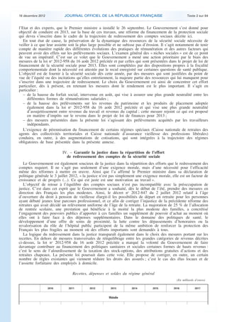 18 décembre 2012           JOURNAL OFFICIEL DE LA RÉPUBLIQUE FRANÇAISE                                  Texte 2 sur 84


    l’Etat et des experts, que le Premier ministre a installé le 26 septembre. Le Gouvernement s’est donné pour
    objectif de conduire en 2013, sur la base de ces travaux, une réforme du financement de la protection sociale
    qui devra s’inscrire dans le cadre de la trajectoire de redressement des comptes sociaux décrite ici.
       En tout état de cause, la préservation de la dynamique des ressources de la sécurité sociale nécessite de
    veiller à ce que leur assiette soit la plus large possible et ne subisse pas d’érosion. Il s’agit notamment de tenir
    compte de manière rapide des différentes évolutions des pratiques de rémunération et des autres facteurs qui
    peuvent avoir des effets sur les prélèvements sociaux. L’examen général des « niches sociales » est de ce point
    de vue un impératif. C’est sur ce volet que le Gouvernement a mené une action prioritaire par le biais des
    mesures de la loi no 2012-958 du 16 août 2012 précitée et par celles qui sont présentées dans le projet de loi de
    financement de la sécurité sociale pour 2013. Elles sont complétées par des dispositions propres à la fiscalité
    comportementale dont la nécessité est attestée par le recul enregistré sur certaines questions de santé publique.
    L’objectif est de fournir à la sécurité sociale dès cette année, par des mesures qui sont justifiées du point de
    vue de l’équité ou des incitations qu’elles entretiennent, la majeure partie des ressources qui lui manquent pour
    s’inscrire dans une trajectoire de redressement. Le choix du Gouvernement est ainsi de concentrer cet effort
    particulier, dès à présent, en retenant les mesures dont le rendement est le plus important. Il s’agit en
    particulier :
       – de la hausse du forfait social, intervenue en août, qui vise à assurer une plus grande neutralité entre les
          différentes formes de rémunérations salariales ;
       – de la hausse des prélèvements sur les revenus du patrimoine et les produits de placement adoptée
          également dans la loi no 2012-958 du 16 août 2012 précitée et qui vise une plus grande neutralité
          d’assujettissement entre revenus du travail et revenus du capital ; cette mesure rejoint ce qui est proposé
          en matière d’impôts sur le revenu dans le projet de loi de finances pour 2013 ;
       – des mesures présentées dans la présente loi s’agissant des prélèvements acquittés par les travailleurs
          indépendants.
       L’exigence de pérennisation du financement de certains régimes spéciaux (Caisse nationale de retraites des
    agents des collectivités territoriales et Caisse nationale d’assurance vieillesse des professions libérales)
    conduira, en outre, à des augmentations de cotisations, qui sont intégrées à la trajectoire des régimes
    obligatoires de base présentée dans la présente annexe.

                              IV. – Garantir la justice dans la répartition de l’effort
                                de redressement des comptes de la sécurité sociale
       Le Gouvernement est également soucieux de la justice dans la répartition des efforts que le redressement des
    comptes requiert. Il ne s’agit pas seulement d’une exigence morale, mais d’une nécessité pour l’efficacité
    même des réformes à mettre en œuvre. Ainsi que l’a affirmé le Premier ministre dans sa déclaration de
    politique générale le 3 juillet 2012, « la justice n’est pas simplement une exigence morale, elle est un facteur de
    croissance et de progrès (...). Ce qui est juste est une motivation au travail ».
       L’objectif de retour à l’équilibre des comptes sociaux n’est pas incompatible avec la préoccupation de
    justice. C’est dans cet esprit que le Gouvernement a souhaité, dès le début de l’été, prendre des mesures en
    direction des Français les plus modestes. Ainsi, le décret no 2012-847 du 2 juillet 2012 relatif à l’âge
    d’ouverture du droit à pension de vieillesse élargit-il les possibilités de départ en retraite pour les personnes
    ayant débuté jeunes leur parcours professionnel, et ce afin de corriger l’injustice de la précédente réforme des
    retraites qui avait décidé un relèvement uniforme de l’âge de la retraite. La majoration de 25 % de l’allocation
    de rentrée scolaire, une prestation qui bénéficie à la moitié la plus modeste des familles, a concrétisé
    l’engagement des pouvoirs publics d’apporter à ces familles un supplément de pouvoir d’achat au moment où
    elles ont à faire face à des dépenses supplémentaires. Dans le domaine des politiques de santé, le
    développement d’une offre de soins de proximité, la lutte contre les dépassements d’honoraires ou la
    revalorisation du rôle de l’hôpital public participent de la même ambition de renforcer la protection des
    Français les plus fragiles au moment où des efforts importants sont demandés à tous.
       La logique du redressement dans la justice transparaît également dans le choix des mesures portant sur les
    recettes. En dehors de mesures transversales de rééquilibrage entre les grandes catégories de revenus décrites
    ci-dessus, la loi no 2012-958 du 16 août 2012 précitée a marqué la volonté du Gouvernement de faire
    davantage contribuer au financement des politiques sanitaires et sociales certaines formes de hauts revenus :
    c’est le sens de l’alourdissement de la taxation des stock-options, des attributions gratuites d’actions et des
    retraites chapeaux. La présente loi poursuit dans cette voie. Elle propose de corriger, en outre, un certain
    nombre de règles existantes qui viennent réduire les droits des assurés ; c’est le cas des élus locaux et de
    l’assiette forfaitaire des employés à domicile.

                                    Recettes, dépenses et soldes du régime général
                                                                                                    (En milliards d’euros)

                       2010       2011         2012         2013         2014         2015        2016            2017


                                                           Maladie




.                                                                                                                            .
 