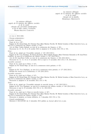 18 décembre 2012           JOURNAL OFFICIEL DE LA RÉPUBLIQUE FRANÇAISE                               Texte 2 sur 84



                                                                                   La ministre déléguée
                                                                        auprès de la ministre des affaires sociales
                                                                                      et de la santé,
                                                                                  chargée de la famille,
                                                                                 DOMINIQUE BERTINOTTI
               La ministre déléguée
    auprès de la ministre des affaires sociales
                  et de la santé,
       chargée des personnes handicapées
         et de la lutte contre l’exclusion,
            MARIE-ARLETTE CARLOTTI


      (1) Loi no 2012-1404.
    – Travaux préparatoires :
    Assemblée nationale :
      Projet de loi no 287 ;
      Rapport de M. Gérard Bapt, M. Christian Paul, Mme Martine Pinville, M. Michel Issindou et Mme Geneviève Levy, au
    nom de la commission des affaires sociales, no 302 ;
      Avis de Mme Valérie Rabault, au nom de la commission des finances, no 301 ;
      Discussion les 23, 24, 25 et 26 octobre 2012 et adoption le 30 octobre 2012 (TA no 29).
    Sénat :
      Projet de loi, adopté par l’Assemblée nationale, no 103 (2012-2013) ;
      Rapport de M. Yves Daudigny, M. Ronan Kerdraon, Mme Isabelle Pasquet, Mme Christiane Demontès et M. Jean-Pierre
    Godefroy, au nom de la commission des affaires sociales, no 107 (2012-2013) ;
      Avis de M. Jean-Pierre Caffet, au nom de la commission des finances, no 104 (2012-2013) ;
      Discussion les 12, 13, 14 et 15 novembre 2012 et rejet le 15 novembre 2012 (TA no 29, 2012-2013).
    Assemblée nationale :
      Projet de loi, rejeté par le Sénat, no 415 ;
      Rapport de M. Gérard Bapt, au nom de la commission mixte paritaire, no 421.
    Sénat :
      Rapport de M. Yves Daudigny, au nom de la commission mixte paritaire, no 137 (2012-2013) ;
      Résultat des travaux de la commission, no 138 (2012-2013).
    Assemblée nationale :
      Projet de loi, rejeté par le Sénat, no 415 ;
      Rapport de M. Gérard Bapt, M. Christian Paul, Mme Martine Pinville, M. Michel Issindou et Mme Geneviève Levy, au
    nom de la commission des affaires sociales, no 430 ;
      Discussion et adoption le 26 novembre 2012 (TA no 46).
    Sénat :
      Projet de loi, adopté par l’Assemblée nationale en nouvelle lecture, no 162 (2012-2013) ;
      Rapport de M. Yves Daudigny, au nom de la commission des affaires sociales, no 164 (2012-2013) ;
      Discussion et rejet le 29 novembre 2012 (TA no 41, 2012-2013).
    Assemblée nationale :
      Projet de loi, rejeté par le Sénat en nouvelle lecture, no 467 ;
      Rapport de M. Gérard Bapt, M. Christian Paul, Mme Martine Pinville, M. Michel Issindou et Mme Geneviève Levy, au
    nom de la commission des affaires sociales, no 468 ;
      Discussion et adoption, en lecture définitive, le 3 décembre 2012 (TA no 54).
    – Conseil constitutionnel :
      Décision no 2012-659 DC du 13 décembre 2012 publiée au Journal officiel de ce jour.




.                                                                                                                         .
 
