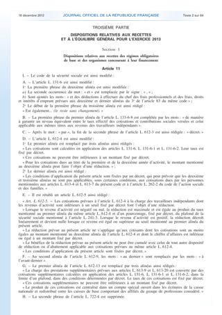 18 décembre 2012           JOURNAL OFFICIEL DE LA RÉPUBLIQUE FRANÇAISE                                Texte 2 sur 84



                                                  TROISIÈME PARTIE
                                  DISPOSITIONS RELATIVES AUX RECETTES
                              ET À L’ÉQUILIBRE GÉNÉRAL POUR L’EXERCICE 2013

                                                       Section 1
                               Dispositions relatives aux recettes des régimes obligatoires
                               de base et des organismes concourant à leur financement

                                                       Article 11
      I. – Le code de la sécurité sociale est ainsi modifié :
       A. – L’article L. 131-6 est ainsi modifié :
       1o La première phrase du deuxième alinéa est ainsi modifiée :
       a) La seconde occurrence du mot : « et » est remplacée par le signe : « , » ;
       b) Sont ajoutés les mots : « et des déductions à effectuer du chef des frais professionnels et des frais, droits
    et intérêts d’emprunt prévues aux deuxième et dernier alinéas du 3o de l’article 83 du même code » ;
       2o Le début de la première phrase du troisième alinéa est ainsi rédigé :
       « Est également... (le reste sans changement). »
      B. – La première phrase du premier alinéa de l’article L. 133-6-8 est complétée par les mots : « de manière
    à garantir un niveau équivalent entre le taux effectif des cotisations et contributions sociales versées et celui
    applicable aux mêmes titres aux revenus des travailleurs indépendants ».
      C. – Après le mot : « par », la fin de la seconde phrase de l’article L. 612-3 est ainsi rédigée : « décret. »
       D. – L’article L. 612-4 est ainsi modifié :
       1o Le premier alinéa est remplacé par trois alinéas ainsi rédigés :
       « Les cotisations sont calculées en application des articles L. 131-6, L. 131-6-1 et L. 131-6-2. Leur taux est
    fixé par décret.
       « Ces cotisations ne peuvent être inférieures à un montant fixé par décret.
       « Pour les cotisations dues au titre de la première et de la deuxième année d’activité, le montant mentionné
    au deuxième alinéa peut faire l’objet d’une réduction. » ;
       2o Le dernier alinéa est ainsi rédigé :
       « Les conditions d’application du présent article sont fixées par un décret, qui peut prévoir que les deuxième
    et troisième alinéas ne sont pas applicables, sous certaines conditions, aux cotisations dues par les personnes
    mentionnées aux articles L. 613-4 et L. 613-7 du présent code et à l’article L. 262-2 du code de l’action sociale
    et des familles. »
      E. – Il est rétabli un article L. 612-5 ainsi rédigé :
       « Art. L. 612-5. − Les cotisations prévues à l’article L. 612-4 à la charge des travailleurs indépendants dont
    les revenus d’activité sont inférieurs à un seuil fixé par décret font l’objet d’une réduction.
       « Lorsque le revenu d’activité est négatif ou nul, la réduction est maximale et est égale au produit du taux
    mentionné au premier alinéa du même article L. 612-4 et d’un pourcentage, fixé par décret, du plafond de la
    sécurité sociale mentionné à l’article L. 241-3. Lorsque le revenu d’activité est positif, la réduction décroît
    linéairement et devient nulle lorsque ce revenu est égal ou supérieur au seuil mentionné au premier alinéa du
    présent article.
       « La réduction prévue au présent article ne s’applique qu’aux cotisants dont les cotisations sont au moins
    égales au montant mentionné au deuxième alinéa de l’article L. 612-4 et dont le chiffre d’affaires est inférieur
    ou égal à un montant fixé par décret.
       « Le bénéfice de la réduction prévue au présent article ne peut être cumulé avec celui de tout autre dispositif
    de réduction ou d’abattement applicable aux cotisations prévues au même article L. 612-4.
       « Les conditions d’application du présent article sont fixées par décret. »
       F. – Au second alinéa de l’article L. 612-9, les mots : « au dernier » sont remplacés par les mots : « à
    l’avant-dernier ».
       G. – Le premier alinéa de l’article L. 612-13 est remplacé par trois alinéas ainsi rédigés :
       « La charge des prestations supplémentaires prévues aux articles L. 613-9 et L. 613-20 est couverte par des
    cotisations supplémentaires calculées en application des articles L. 131-6, L. 131-6-1 et L. 131-6-2, dans la
    limite d’un plafond, dans des conditions déterminées par décret. Le taux de ces cotisations est fixé par décret.
       « Ces cotisations supplémentaires ne peuvent être inférieures à un montant fixé par décret.
       « Le produit de ces cotisations est centralisé dans un compte spécial ouvert dans les écritures de la caisse
    nationale et redistribué entre les caisses de base comportant des affiliés du groupe de professions considéré. »
       H. – La seconde phrase de l’article L. 722-4 est supprimée.



.                                                                                                                          .
 