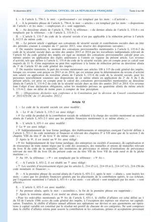 18 décembre 2012           JOURNAL OFFICIEL DE LA RÉPUBLIQUE FRANÇAISE                                 Texte 2 sur 84


       I. – A l’article L. 756-3, le mot : « professionnel » est remplacé par les mots : « d’activité ».
       J. – A la première phrase de l’article L. 756-4, le mot : « articles » est remplacé par les mots : « dispositions
    de l’article » et les mots : « employeurs et » sont supprimés.
       K. – Au deuxième alinéa de l’article L. 756-5, la référence : « du dernier alinéa de l’article L. 131-6 » est
    remplacée par la référence : « de l’article L. 131-6-2 ».
       II. – L’article L. 131-7 du code de la sécurité sociale n’est pas applicable à la réduction prévue à l’article
    L. 612-5 du même code.
       III. – Le présent article s’applique aux cotisations de sécurité sociale et contributions sociales dues au titre
    des périodes courant à compter du 1er janvier 2013, sous réserve des dispositions suivantes :
       1o De manière transitoire, le montant des cotisations provisionnelles mentionnées à l’article L. 131-6-2 du
    code de la sécurité sociale dues au titre des années 2013 et 2014 par les travailleurs indépendants relevant de
    l’article 62 du code général des impôts est égal au montant des cotisations provisionnelles calculé pour ces
    mêmes années en application des règles antérieures à l’entrée en vigueur du présent article. Les revenus
    d’activité, tels que définis à l’article L. 131-6 du code de la sécurité sociale, pris en compte pour ce calcul sont
    majorés de 11 %. Cette majoration ne peut être supérieure à la limite de réduction prévue au deuxième alinéa
    du 3o de l’article 83 du code général des impôts ;
       2o De manière transitoire, la part des revenus mentionnés aux articles 108 à 115 du code général des impôts,
    lorsque ces revenus sont perçus en 2013 et en 2014, qui est retenue pour la détermination du revenu d’activité
    non salarié en application du troisième alinéa de l’article L. 131-6 du code de la sécurité sociale, pour les
    personnes nouvellement soumises aux dispositions de ce même alinéa en application du 2o du A du I du
    présent article, est prise en compte pour le calcul des cotisations provisionnelles mentionnées au deuxième
    alinéa de l’article L. 131-6-2 du code de la sécurité sociale dues au titre des années 2013 et 2014. Ces revenus
    font l’objet d’une déclaration obligatoire, selon les modalités prévues au quatrième alinéa du même article
    L. 131-6-2, dans un délai de trente jours à compter de leur perception.
       IV. – [Dispositions déclarées non conformes à la Constitution par la décision du Conseil constitutionnel
    no 2012-659 DC du 13 décembre 2012.]

                                                        Article 12
      I. – Le code de la sécurité sociale est ainsi modifié :
       A. – Le 4o de l’article L. 135-3 est ainsi rédigé :
       « 4o Le solde du produit de la contribution sociale de solidarité à la charge des sociétés mentionné au second
    alinéa de l’article L. 651-2-1 ainsi que les produits financiers mentionnés à ce même alinéa ; ».
       B. – L’article L. 651-1 est ainsi modifié :
       1o Le 9o est ainsi rédigé :
       « 9o Indépendamment de leur forme juridique, des établissements et entreprises exerçant l’activité définie à
    l’article L. 511-1 du code monétaire et financier et relevant des chapitres Ier à VII ainsi que de la section 2 du
    chapitre VIII du titre Ier du livre V du même code ; » ;
       2o Après le 9o, il est inséré un 9o bis ainsi rédigé :
       « 9o bis Indépendamment de leur forme juridique, des entreprises ou sociétés d’assurance, de capitalisation et
    de réassurance de toute nature régies par le code des assurances, des mutuelles et unions de mutuelles relevant
    du livre II du code de la mutualité, des institutions de prévoyance et unions d’institutions de prévoyance
    relevant du titre III du livre IX du présent code ou du titre VII du livre VII du code rural et de la pêche
    maritime ; » ;
       3o Au 10o, la référence : « 9o » est remplacée par la référence : « 9o bis ».
      C. – A l’article L. 651-2, il est rétabli un 7o ainsi rédigé :
      « 7o Les sociétés d’investissement régies par les articles L. 214-15 à L. 214-19 et L. 214-147 à L. 214-156 du
    code monétaire et financier ; ».
       D. – A la première phrase du second alinéa de l’article L. 651-2-1, après le mot : « alinéa », sont insérés les
    mots : « ainsi que les produits financiers générés par les placements de la contribution opérés, le cas échéant,
    par l’organisme mentionné à l’article L. 651-4 » et les mots : « est affecté » sont remplacés par les mots : « sont
    affectés ».
       E. – L’article L. 651-5 est ainsi modifié :
       1o Au premier alinéa, après le mot : « assimilées », la fin de la première phrase est supprimée ;
       2o Après le troisième alinéa, il est inséré un alinéa ainsi rédigé :
       « Pour les redevables mentionnés au 9o bis de l’article L. 651-1, le chiffre d’affaires est celui défini au 1
    du VI de l’article 1586 sexies du code général des impôts, à l’exception des reprises sur réserves sur capitali-
    sation. Toutefois, le chiffre d’affaires annuel afférent aux opérations sur devises et aux ajustements sur opéra-
    tions à capital variable est constitué par le résultat net positif de chacune de ces catégories. Ne sont comprises
    dans le chiffre d’affaires retenu pour asseoir la contribution ni les cotisations, primes et acceptations provenant



.                                                                                                                           .
 