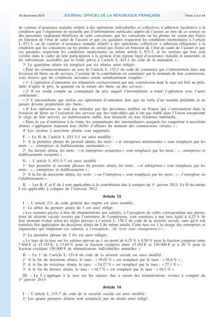 18 décembre 2012                  JOURNAL OFFICIEL DE LA RÉPUBLIQUE FRANÇAISE                               Texte 2 sur 84


    de contrats d’assurance maladie relatifs à des opérations individuelles et collectives à adhésion facultative à la
    condition que l’organisme ne recueille pas d’informations médicales auprès de l’assuré au titre de ce contrat ou
    des personnes souhaitant bénéficier de cette couverture, que les cotisations ou les primes ne soient pas fixées
    en fonction de l’état de santé de l’assuré et que ces garanties respectent les conditions mentionnées à l’article
    L. 871-1, ou de contrats d’assurance maladie relatifs à des opérations collectives à adhésion obligatoire à la
    condition que les cotisations ou les primes ne soient pas fixées en fonction de l’état de santé de l’assuré et que
    ces garanties respectent les conditions mentionnées au même article L. 871-1, ni les remises qui leur sont
    versées dans le cadre de leur participation à la gestion d’un régime légal d’assurance maladie et maternité, ni
    les subventions accordées par le fonds prévu à l’article L. 421-1 du code de la mutualité. » ;
       3o Le quatrième alinéa est remplacé par six alinéas ainsi rédigés :
       « Pour les commissionnaires au sens de l’article L. 132-1 du code de commerce qui s’entremettent dans une
    livraison de biens ou de services, l’assiette de la contribution est constituée par le montant de leur commission,
    sous réserve que les conditions suivantes soient simultanément remplies :
       « 1o L’opération d’entremise est rémunérée exclusivement par une commission dont le taux est fixé au préa-
    lable d’après le prix, la quantité ou la nature des biens ou des services ;
       « 2o Il est rendu compte au commettant du prix auquel l’intermédiaire a traité l’opération avec l’autre
    contractant ;
       « 3o L’intermédiaire qui réalise ces opérations d’entremise doit agir en vertu d’un mandat préalable et ne
    jamais devenir propriétaire des biens ;
       « 4o Les opérations ne sont pas réalisées par des personnes établies en France qui s’entremettent dans la
    livraison de biens ou l’exécution des services par des redevables qui n’ont pas établi dans l’Union européenne
    le siège de leur activité, un établissement stable, leur domicile ou leur résidence habituelle.
       « Dans le cas d’entremise à la vente, les commettants des intermédiaires auxquels les cinquième à neuvième
    alinéas s’appliquent majorent leur chiffre d’affaires du montant des commissions versées. » ;
       4o Les sixième à neuvième alinéas sont supprimés.
       F. – Le II de l’article L. 651-5-1 est ainsi modifié :
       1o A la première phrase du premier alinéa, les mots : « et entreprises mentionnées » sont remplacés par les
    mots : « , entreprises et établissements mentionnés » ;
       2o Au dernier alinéa, les mots : « et entreprises assujetties » sont remplacés par les mots : « , entreprises et
    établissements assujettis ».
       G. – L’article L. 651-5-3 est ainsi modifié :
       1o Aux première et seconde phrases du premier alinéa, les mots : « et entreprises » sont remplacés par les
    mots : « , entreprises et établissements » ;
       2o A la fin du deuxième alinéa, les mots : « ou l’entreprise » sont remplacés par les mots : « , l’entreprise ou
    l’établissement ».
      II. – Les B, C et E du I sont applicables à la contribution due à compter du 1er janvier 2013. Le D du même
    I est applicable à compter de l’exercice 2012.
                                                             Article 13
       I. – L’article 231 du code général des impôts est ainsi modifié :
       1o Le début du premier alinéa du 1 est ainsi rédigé :
       « Les sommes payées à titre de rémunérations aux salariés, à l’exception de celles correspondant aux presta-
    tions de sécurité sociale versées par l’entremise de l’employeur, sont soumises à une taxe égale à 4,25 % de
    leur montant évalué selon les règles prévues à l’article L. 136-2 du code de la sécurité sociale, sans qu’il soit
    toutefois fait application du deuxième alinéa du I du même article. Cette taxe est à la charge des entreprises et
    organismes qui emploient ces salariés, à l’exception... (le reste sans changement.) » ;
       2o La première phrase du 2 bis est ainsi rédigée :
       « Le taux de la taxe sur les salaires prévue au 1 est porté de 4,25 % à 8,50 % pour la fraction comprise entre
    7 604 € et 15 185 €, à 13,60 % pour la fraction comprise entre 15 185 € et 150 000 € et à 20 % pour la
    fraction excédant 150 000 € de rémunérations individuelles annuelles. »
      II.   –   Le 1o    de   l’article L. 131-8 du code de la sécurité sociale est ainsi modifié :
      1o    A   la fin   du   deuxième alinéa, le taux : « 59,03 % » est remplacé par le taux : « 56,8 % » ;
      2o    A   la fin   du   troisième alinéa, le taux : « 24,27 % » est remplacé par le taux : « 27,1 % » ;
      3o    A   la fin   du   dernier alinéa, le taux : « 16,7 % » est remplacé par le taux : « 16,1 % ».
       III. – Le I s’applique à la taxe sur les salaires due à raison des rémunérations versées à compter du
    1er janvier 2013.
                                                             Article 14
      I. – L’article L. 133-7 du code de la sécurité sociale est ainsi modifié :
      1o Les quatre premiers alinéas sont remplacés par un alinéa ainsi rédigé :



.                                                                                                                                .
 