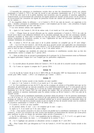 18 décembre 2012            JOURNAL OFFICIEL DE LA RÉPUBLIQUE FRANÇAISE                                 Texte 2 sur 84


       « L’ensemble des cotisations et contributions sociales dues au titre des rémunérations versées aux salariés
    mentionnés à l’article L. 7221-1 du code du travail et aux personnes mentionnées aux 2o et 3o de l’article
    L. 722-20 du code rural et de la pêche maritime sont recouvrées sous les garanties et sanctions applicables,
    respectivement, au recouvrement des cotisations du régime général de sécurité sociale assises sur les salaires et
    au recouvrement des cotisations du régime de protection sociale des salariés des professions agricoles assises
    sur les salaires. » ;
       2o Au cinquième alinéa, la référence : « et à l’article L. 351-21 du code du travail » est supprimée et les
    mots : « desdites cotisations et contributions sociales » sont remplacés par les mots : « des cotisations d’origine
    légale ou conventionnelle qui leur sont dues » ;
       3o Les trois derniers alinéas sont supprimés.
      II. – Après le I de l’article L. 241-10 du même code, il est inséré un I bis ainsi rédigé :
       « I bis. – Chaque heure de travail effectuée par les salariés mentionnés à l’article L. 7221-1 du code du
    travail ouvre droit à une déduction forfaitaire de la cotisation patronale due au titre des assurances maladie,
    maternité, invalidité et décès dont le montant est fixé par décret. Cette déduction n’est cumulable ni avec
    aucune exonération de cotisations sociales, ni avec l’application de taux ou d’assiettes spécifiques ou de
    montants forfaitaires de cotisations. »
      III. – L’article L. 741-27 du code rural et de la pêche maritime est complété par un IV ainsi rédigé :
      « IV. – Les I et I bis de l’article L. 241-10 du code de la sécurité sociale sont applicables aux rémunérations
    versées aux personnes mentionnées au 2o de l’article L. 722-20 du présent code, employées par des particuliers
    pour la mise en état et l’entretien des jardins, et au 3o du même article. »
      IV. – Le I s’applique aux modalités de calcul des cotisations et contributions sociales dues au titre des
    rémunérations versées à compter du 1er janvier 2013.
      V. – Dans un délai d’un an suivant la promulgation de la présente loi, le Gouvernement remet au Parlement
    un rapport présentant l’impact du I sur l’emploi par les particuliers employeurs.

                                                         Article 15
      I. – La seconde phrase du premier alinéa de l’article L. 241-11 du code de la sécurité sociale est supprimée.
      II. – Le I entre en vigueur à compter du 1er janvier 2014.

                                                         Article 16
      A la fin du III de l’article 20 de la loi no 2007-1786 du 19 décembre 2007 de financement de la sécurité
    sociale pour 2008, l’année : « 2012 » est remplacée par l’année : « 2014 ».

                                                         Article 17
       I. – Le code de l’action sociale et des familles est ainsi modifié :
       1o Après le 1o de l’article L. 14-10-4, il est inséré un 1o bis ainsi rédigé :
       « 1o bis Une contribution au taux de 0,3 % due sur les avantages de retraite et d’invalidité ainsi que sur les
    allocations de préretraite qui ne sont pas assujetties à la contribution mentionnée au 2o et sont perçues par les
    personnes dont la cotisation d’impôt sur le revenu de l’année précédente est supérieure ou égale au montant
    mentionné au 1 bis de l’article 1657 du code général des impôts. Elle est recouvrée et contrôlée selon les
    règles, garanties et sanctions mentionnées pour les mêmes revenus au III de l’article L. 136-5 du code de la
    sécurité sociale.
       « Sont exonérées de la contribution mentionnée au premier alinéa du présent 1o bis les pensions mentionnées
    au a du 4o et aux 12o, 14o et 14o bis de l’article 81 du code général des impôts et les personnes titulaires d’un
    avantage de vieillesse ou d’invalidité non contributif attribué par le service mentionné au deuxième alinéa de
    l’article L. 815-7 du code de la sécurité sociale ou par un régime de base de sécurité sociale sous les conditions
    de ressources mentionnées à l’article L. 815-9 du même code ; » ;
       2o L’article L. 14-10-5 est ainsi modifié :
       a) Au premier alinéa, le mot : « six » est remplacé par le mot : « sept » ;
       b) Après le V, il est inséré un V bis ainsi rédigé :
       « V bis. – Une section consacrée à la mise en réserve du produit de la contribution mentionnée au 1o bis de
    l’article L. 14-10-4. Les ressources de cette section sont destinées au financement des mesures qui seront prises
    pour améliorer la prise en charge des personnes âgées privées d’autonomie. » ;
       c) Au VI, les références : « 1o à 4o » sont remplacées par les références : « 1o, 2o, 3o et 4o » et, après le mot :
    « précédentes », sont insérés les mots : « , à l’exception de la section V bis, ».
      II. – Le I s’applique aux pensions et allocations servies à compter du 1er avril 2013.
      III. – Pour l’année 2013, par dérogation au V bis de l’article L. 14-10-5 du code de l’action sociale et des
    familles :



.                                                                                                                            .
 