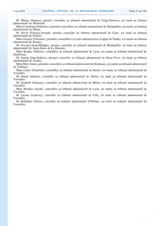 M. Marias (Hugues), premier conseiller au tribunal administratif de Cergy-Pontoise, est muté au tribunal
administratif de Montreuil.
Mme Corneloup (Fabienne), première conseillère au tribunal administratif de Montpellier, est mutée au tribunal
administratif de Nîmes.
M. Revel (François-Joseph), premier conseiller au tribunal administratif de Caen, est muté au tribunal
administratif de Poitiers.
Mme Grenier (Christine), première conseillère à la cour administrative d’appel de Nantes, est mutée au tribunal
administratif de Rennes.
M. Gayrard (Jean-Philippe), premier conseiller au tribunal administratif de Montpellier, est muté au tribunal
administratif de Saint-Denis de La Réunion.
Mme Brodier (Hélène), conseillère au tribunal administratif de Lyon, est mutée au tribunal administratif de
Strasbourg.
M. Sauton (Jean-Fabrice), premier conseiller au tribunal administratif de Basse-Terre, est muté au tribunal
administratif de Toulon.
Mme Blin (Anne), première conseillère au tribunal administratif de Bordeaux, est mutée au tribunal administratif
de Toulouse.
Mme Catoir (Charlotte), conseillère au tribunal administratif de Bastia, est mutée au tribunal administratif de
Versailles.
M. Darde (Jérôme), conseiller au tribunal administratif de Melun, est muté au tribunal administratif de
Versailles.
M. Gandolfi (Grégory), conseiller au tribunal administratif de Melun, est muté au tribunal administratif de
Versailles.
Mme Houllier (Sarah), conseillère au tribunal administratif de Lyon, est mutée au tribunal administratif de
Versailles.
M. Lacaze (Ludovic), conseiller au tribunal administratif de Lille, est muté au tribunal administratif de
Versailles.
M. Rebellato (Julien), conseiller au tribunal administratif d’Orléans, est muté au tribunal administratif de
Versailles;
4 juin 2015 JOURNAL OFFICIEL DE LA RÉPUBLIQUE FRANÇAISE Texte 71 sur 128
 