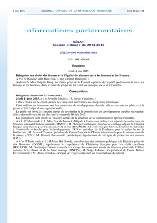 Informations parlementaires
SÉNAT
Session ordinaire de 2014-2015
DÉLÉGATIONS PARLEMENTAIRES
NOR : INPX1501836X
Réunions
Jeudi 4 juin 2015
Délégation aux droits des femmes et à l’égalité des chances entre les hommes et les femmes :
A 9 h 30 (Grande salle Delavigne, 4, rue Casimir-Delavigne) :
Audition de Mme Brigitte Grésy, secrétaire générale du Conseil supérieur de l’égalité professionnelle entre les
femmes et les hommes, dans le cadre du projet de loi relatif au dialogue social et à l’emploi.
Convocations
Délégation sénatoriale à l’outre-mer :
Jeudi 11 juin 2015, à 9 h 30 (salle Médicis, 15, rue de Vaugirard) :
Tables rondes sur les biodiversités des outre-mer confrontées au changement climatique.
Cette audition est commune avec la commission du développement durable ; elle est ouverte au public et à la
presse et fait l’objet d’une captation vidéo.
Le public est invité à s’inscrire auprès du secrétariat de la commission du développement durable (secretariat-
affeco-devdur@senat.fr) au plus tard le mercredi 10 juin 2015.
Les journalistes sont invités à s’inscrire auprès de la direction de la communication (presse@senat.fr).
A 9 h 30 Table ronde no
1 : Mme Pascale Joannot, déléguée à l’outre-mer et directrice adjointe des collections du
Muséum national d’histoire naturelle (MNHN) ; M. Philippe Goulletquer, directeur scientifique adjoint de l’Institut
français de recherche pour l’exploitation de la mer (IFREMER) ; M. Jean-François Silvain, directeur de recherche
à l’Institut de recherche pour le développement (IRD) et président de la Fondation pour la recherche sur la
biodiversité ; M. Bernard Cressens, président du Comité français de l’Union internationale pour la conservation de
la nature (UICN) ; M. Bernard Deceuninck, ornithologue, représentant de la Ligue de protection des oiseaux
(LPO).
A 11 h 15 Table ronde no
2 : M. Marc Del Grande, sous-directeur des politiques publiques à la Direction générale
des Outre-mer (DGOM), représentant le co-président de l’Initiative française pour les récifs coralliens
(IFRECOR) ; M. Dominique Gamon, conseiller en charge des outre-mer auprès du directeur général de l’Office
national de la chasse et de la faune sauvage (ONCFS) ; M. Serge Urbano, vice-président de France Nature
Environnement ; M. Alain Brondeau, délégué de rivages outre-mer du Conservatoire du littoral.
4 juin 2015 JOURNAL OFFICIEL DE LA RÉPUBLIQUE FRANÇAISE Texte 98 sur 128
 