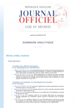 Jeudi 4 juin 2015 / N° 127
SOMMAIRE ANALYTIQUE
Décrets, arrêtés, circulaires
textes généraux
ministère des affaires étrangères
et du développement international
1 Décret no
2015-596 du 2 juin 2015 portant publication de l’entente entre le Gouvernement de la
République française et le Gouvernement du Québec en matière de mobilité étudiante au
niveau universitaire (ensemble deux annexes), signée à Paris le 6 mars 2015
2 Décret no
2015-597 du 2 juin 2015 portant publication de la décision du Conseil européen
modifiant l’article 136 du traité sur le fonctionnement de l’Union européenne en ce qui
concerne un mécanisme de stabilité pour les Etats membres dont la monnaie est l’euro,
adoptée à Bruxelles le 25 mars 2011
ministère de l'écologie, du développement durable
et de l'énergie
3 Décret no
2015-598 du 2 juin 2015 pris pour l’application de certaines dispositions du code des
transports relatives aux gens de mer
4 Décret no
2015-599 du 2 juin 2015 portant création de la réserve naturelle nationale d’intérêt
géologique du département du Lot
5 Arrêté du 13 mai 2015 relatif à la délivrance ou à la modification d’une habilitation en qualité
d’organisme de sûreté
6 Arrêté du 29 mai 2015 modifiant l’arrêté du 19 novembre 2009 relatif aux prescriptions
générales applicables aux installations classées soumises à déclaration sous la rubrique
no
1136
7 Arrêté du 29 mai 2015 modifiant l’arrêté du 21 avril 2015 définissant les mesures de contrôle
de la pêcherie de thon rouge (Thunnus thynnus) dans le cadre du plan pluriannuel de
reconstitution des stocks de thon rouge dans l’Atlantique Est et la Méditerranée
 