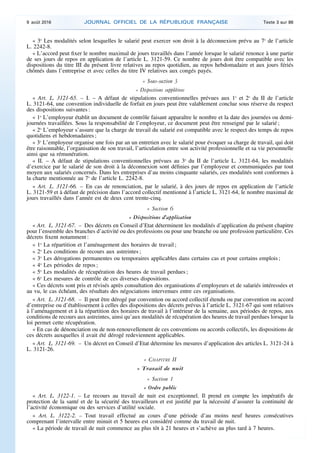 « 3o
Les modalités selon lesquelles le salarié peut exercer son droit à la déconnexion prévu au 7o
de l’article
L. 2242-8.
« L’accord peut fixer le nombre maximal de jours travaillés dans l’année lorsque le salarié renonce à une partie
de ses jours de repos en application de l’article L. 3121-59. Ce nombre de jours doit être compatible avec les
dispositions du titre III du présent livre relatives au repos quotidien, au repos hebdomadaire et aux jours fériés
chômés dans l’entreprise et avec celles du titre IV relatives aux congés payés.
« Sous-section 3
« Dispositions supplétives
« Art. L. 3121-65. – I. – A défaut de stipulations conventionnelles prévues aux 1o
et 2o
du II de l’article
L. 3121-64, une convention individuelle de forfait en jours peut être valablement conclue sous réserve du respect
des dispositions suivantes :
« 1o
L’employeur établit un document de contrôle faisant apparaître le nombre et la date des journées ou demi-
journées travaillées. Sous la responsabilité de l’employeur, ce document peut être renseigné par le salarié ;
« 2o
L’employeur s’assure que la charge de travail du salarié est compatible avec le respect des temps de repos
quotidiens et hebdomadaires ;
« 3o
L’employeur organise une fois par an un entretien avec le salarié pour évoquer sa charge de travail, qui doit
être raisonnable, l’organisation de son travail, l’articulation entre son activité professionnelle et sa vie personnelle
ainsi que sa rémunération.
« II. – A défaut de stipulations conventionnelles prévues au 3o
du II de l’article L. 3121-64, les modalités
d’exercice par le salarié de son droit à la déconnexion sont définies par l’employeur et communiquées par tout
moyen aux salariés concernés. Dans les entreprises d’au moins cinquante salariés, ces modalités sont conformes à
la charte mentionnée au 7o
de l’article L. 2242-8.
« Art. L. 3121-66. – En cas de renonciation, par le salarié, à des jours de repos en application de l’article
L. 3121-59 et à défaut de précision dans l’accord collectif mentionné à l’article L. 3121-64, le nombre maximal de
jours travaillés dans l’année est de deux cent trente-cinq.
« Section 6
« Dispositions d’application
« Art. L. 3121-67. – Des décrets en Conseil d’Etat déterminent les modalités d’application du présent chapitre
pour l’ensemble des branches d’activité ou des professions ou pour une branche ou une profession particulière. Ces
décrets fixent notamment :
« 1o
La répartition et l’aménagement des horaires de travail ;
« 2o
Les conditions de recours aux astreintes ;
« 3o
Les dérogations permanentes ou temporaires applicables dans certains cas et pour certains emplois ;
« 4o
Les périodes de repos ;
« 5o
Les modalités de récupération des heures de travail perdues ;
« 6o
Les mesures de contrôle de ces diverses dispositions.
« Ces décrets sont pris et révisés après consultation des organisations d’employeurs et de salariés intéressées et
au vu, le cas échéant, des résultats des négociations intervenues entre ces organisations.
« Art. L. 3121-68. – Il peut être dérogé par convention ou accord collectif étendu ou par convention ou accord
d’entreprise ou d’établissement à celles des dispositions des décrets prévus à l’article L. 3121-67 qui sont relatives
à l’aménagement et à la répartition des horaires de travail à l’intérieur de la semaine, aux périodes de repos, aux
conditions de recours aux astreintes, ainsi qu’aux modalités de récupération des heures de travail perdues lorsque la
loi permet cette récupération.
« En cas de dénonciation ou de non-renouvellement de ces conventions ou accords collectifs, les dispositions de
ces décrets auxquelles il avait été dérogé redeviennent applicables.
« Art. L. 3121-69. – Un décret en Conseil d’Etat détermine les mesures d’application des articles L. 3121-24 à
L. 3121-26.
« CHAPITRE II
« Travail de nuit
« Section 1
« Ordre public
« Art. L. 3122-1. – Le recours au travail de nuit est exceptionnel. Il prend en compte les impératifs de
protection de la santé et de la sécurité des travailleurs et est justifié par la nécessité d’assurer la continuité de
l’activité économique ou des services d’utilité sociale.
« Art. L. 3122-2. – Tout travail effectué au cours d’une période d’au moins neuf heures consécutives
comprenant l’intervalle entre minuit et 5 heures est considéré comme du travail de nuit.
« La période de travail de nuit commence au plus tôt à 21 heures et s’achève au plus tard à 7 heures.
9 août 2016 JOURNAL OFFICIEL DE LA RÉPUBLIQUE FRANÇAISE Texte 3 sur 86
 