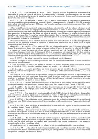 « Art. L. 3122-3. – Par dérogation à l’article L. 3122-2, pour les activités de production rédactionnelle et
industrielle de presse, de radio, de télévision, de production et d’exploitation cinématographiques, de spectacles
vivants et de discothèque, la période de travail de nuit est d’au moins sept heures consécutives comprenant
l’intervalle entre minuit et 5 heures.
« Art. L. 3122-4. – Par dérogation à l’article L. 3122-2, pour les établissements de vente au détail qui mettent à
disposition des biens et des services et qui sont situés dans les zones mentionnées à l’article L. 3132-24, la période
de travail de nuit, si elle débute après 22 heures, est d’au moins sept heures consécutives comprenant l’intervalle
entre minuit et 7 heures.
« Dans les établissements mentionnés au premier alinéa du présent article, seuls les salariés volontaires ayant
donné leur accord par écrit à leur employeur peuvent travailler entre 21 heures et minuit. Une entreprise ne peut
prendre en considération le refus d’une personne de travailler entre 21 heures et le début de la période de travail de
nuit pour refuser de l’embaucher. Le salarié qui refuse de travailler entre 21 heures et le début de la période de
travail de nuit ne peut faire l’objet d’une mesure discriminatoire dans le cadre de l’exécution de son contrat de
travail. Le refus de travailler entre 21 heures et le début de la période de travail de nuit pour un salarié ne constitue
pas une faute ou un motif de licenciement.
« Chacune des heures de travail effectuée durant la période fixée entre 21 heures et le début de la période de
travail de nuit est rémunérée au moins le double de la rémunération normalement due et donne lieu à un repos
compensateur équivalent en temps.
« Les articles L. 3122-10 à L. 3122-14 sont applicables aux salariés qui travaillent entre 21 heures et minuit, dès
lors qu’ils accomplissent durant cette période le nombre minimal d’heures de travail prévu à l’article L. 3122-5.
« Lorsque, au cours d’une même période de référence mentionnée au 2o
de l’article L. 3122-5, le salarié a
accompli des heures de travail entre 21 heures et le début de la période de nuit en application des deux premiers
alinéas du présent article et des heures de travail de nuit en application du même article L. 3122-5, les heures sont
cumulées pour l’application de l’avant-dernier alinéa du présent article et dudit article L. 3122-5.
« Art. L. 3122-5. – Le salarié est considéré comme travailleur de nuit dès lors que :
« 1o
Soit il accomplit, au moins deux fois par semaine, selon son horaire de travail habituel, au moins trois heures
de travail de nuit quotidiennes ;
« 2o
Soit il accomplit, au cours d’une période de référence, un nombre minimal d’heures de travail de nuit au
sens de l’article L. 3122-2, dans les conditions prévues aux articles L. 3122-16 et L. 3122-23.
« Art. L. 3122-6. – La durée quotidienne de travail accomplie par un travailleur de nuit ne peut excéder
huit heures, sauf dans les cas prévus à l’article L. 3122-17 ou lorsqu’il est fait application des articles L. 3132-16 à
L. 3132-19.
« En outre, en cas de circonstances exceptionnelles, l’inspecteur du travail peut autoriser le dépassement de la
durée quotidienne de travail mentionnée au premier alinéa du présent article après consultation des délégués
syndicaux et après avis du comité d’entreprise ou, à défaut, des délégués du personnel, s’ils existent, selon des
modalités déterminées par décret en Conseil d’Etat.
« Art. L. 3122-7. – La durée hebdomadaire de travail du travailleur de nuit, calculée sur une période de douze
semaines consécutives, ne peut dépasser quarante heures, sauf dans les cas prévus à l’article L. 3122-18.
« Art. L. 3122-8. – Le travailleur de nuit bénéficie de contreparties au titre des périodes de travail de nuit
pendant lesquelles il est employé, sous forme de repos compensateur et, le cas échéant, sous forme de
compensation salariale.
« Art. L. 3122-9. – Pour les activités mentionnées à l’article L. 3122-3, lorsque la durée effective du travail de
nuit est inférieure à la durée légale fixée en application de l’article L. 3121-27, les contreparties mentionnées à
l’article L. 3122-8 ne sont pas obligatoirement données sous forme de repos compensateur.
« Art. L. 3122-10. – Le médecin du travail est consulté, selon des modalités précisées par décret en Conseil
d’Etat, avant toute décision importante relative à la mise en place ou à la modification de l’organisation du travail
de nuit.
« Art. L. 3122-11. – Tout travailleur de nuit bénéficie d’un suivi individuel régulier de son état de santé dans
les conditions fixées à l’article L. 4624-1.
« Art. L. 3122-12. – Lorsque le travail de nuit est incompatible avec des obligations familiales impérieuses,
notamment avec la garde d’un enfant ou la prise en charge d’une personne dépendante, le refus du travail de nuit ne
constitue pas une faute ou un motif de licenciement et le travailleur de nuit peut demander son affectation sur un
poste de jour.
« Art. L. 3122-13. – Le travailleur de nuit qui souhaite occuper ou reprendre un poste de jour et le salarié
occupant un poste de jour qui souhaite occuper ou reprendre un poste de nuit dans le même établissement ou, à
défaut, dans la même entreprise ont priorité pour l’attribution d’un emploi ressortissant à leur catégorie
professionnelle ou d’un emploi équivalent.
« L’employeur porte à la connaissance de ces salariés la liste des emplois disponibles correspondants.
« Art. L. 3122-14. – Le travailleur de nuit, lorsque son état de santé, constaté par le médecin du travail, l’exige,
est transféré à titre définitif ou temporaire sur un poste de jour correspondant à sa qualification et aussi comparable
que possible à l’emploi précédemment occupé.
9 août 2016 JOURNAL OFFICIEL DE LA RÉPUBLIQUE FRANÇAISE Texte 3 sur 86
 