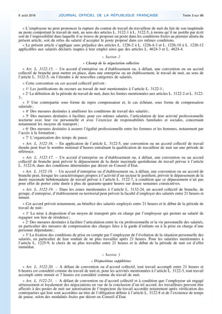 « L’employeur ne peut prononcer la rupture du contrat de travail du travailleur de nuit du fait de son inaptitude
au poste comportant le travail de nuit, au sens des articles L. 3122-1 à L. 3122-5, à moins qu’il ne justifie par écrit
soit de l’impossibilité dans laquelle il se trouve de proposer un poste dans les conditions fixées au premier alinéa du
présent article, soit du refus du salarié d’accepter le poste proposé dans ces mêmes conditions.
« Le présent article s’applique sans préjudice des articles L. 1226-2 à L. 1226-4-3 et L. 1226-10 à L. 1226-12
applicables aux salariés déclarés inaptes à leur emploi ainsi que des articles L. 4624-3 et L. 4624-4.
« Section 2
« Champ de la négociation collective
« Art. L. 3122-15. – Un accord d’entreprise ou d’établissement ou, à défaut, une convention ou un accord
collectif de branche peut mettre en place, dans une entreprise ou un établissement, le travail de nuit, au sens de
l’article L. 3122-5, ou l’étendre à de nouvelles catégories de salariés.
« Cette convention ou cet accord collectif prévoit :
« 1o
Les justifications du recours au travail de nuit mentionnées à l’article L. 3122-1 ;
« 2o
La définition de la période de travail de nuit, dans les limites mentionnées aux articles L. 3122-2 et L. 3122-
3 ;
« 3o
Une contrepartie sous forme de repos compensateur et, le cas échéant, sous forme de compensation
salariale ;
« 4o
Des mesures destinées à améliorer les conditions de travail des salariés ;
« 5o
Des mesures destinées à faciliter, pour ces mêmes salariés, l’articulation de leur activité professionnelle
nocturne avec leur vie personnelle et avec l’exercice de responsabilités familiales et sociales, concernant
notamment les moyens de transport ;
« 6o
Des mesures destinées à assurer l’égalité professionnelle entre les femmes et les hommes, notamment par
l’accès à la formation ;
« 7o
L’organisation des temps de pause.
« Art. L. 3122-16. – En application de l’article L. 3122-5, une convention ou un accord collectif de travail
étendu peut fixer le nombre minimal d’heures entraînant la qualification de travailleur de nuit sur une période de
référence.
« Art. L. 3122-17. – Un accord d’entreprise ou d’établissement ou, à défaut, une convention ou un accord
collectif de branche peut prévoir le dépassement de la durée maximale quotidienne de travail prévue à l’article
L. 3122-6, dans des conditions déterminées par décret en Conseil d’Etat.
« Art. L. 3122-18. – Un accord d’entreprise ou d’établissement ou, à défaut, une convention ou un accord de
branche peut, lorsque les caractéristiques propres à l’activité d’un secteur le justifient, prévoir le dépassement de la
durée maximale hebdomadaire de travail prévue à l’article L. 3122-7, à condition que ce dépassement n’ait pas
pour effet de porter cette durée à plus de quarante-quatre heures sur douze semaines consécutives.
« Art. L. 3122-19. – Dans les zones mentionnées à l’article L. 3132-24, un accord collectif de branche, de
groupe, d’entreprise, d’établissement ou territorial peut prévoir la faculté d’employer des salariés entre 21 heures et
minuit.
« Cet accord prévoit notamment, au bénéfice des salariés employés entre 21 heures et le début de la période de
travail de nuit :
« 1o
La mise à disposition d’un moyen de transport pris en charge par l’employeur qui permet au salarié de
regagner son lieu de résidence ;
« 2o
Des mesures destinées à faciliter l’articulation entre la vie professionnelle et la vie personnelle des salariés,
en particulier des mesures de compensation des charges liées à la garde d’enfants ou à la prise en charge d’une
personne dépendante ;
« 3o
La fixation des conditions de prise en compte par l’employeur de l’évolution de la situation personnelle des
salariés, en particulier de leur souhait de ne plus travailler après 21 heures. Pour les salariées mentionnées à
l’article L. 1225-9, le choix de ne plus travailler entre 21 heures et le début de la période de nuit est d’effet
immédiat.
« Section 3
« Dispositions supplétives
« Art. L. 3122-20. – A défaut de convention ou d’accord collectif, tout travail accompli entre 21 heures et
6 heures est considéré comme du travail de nuit et, pour les activités mentionnées à l’article L. 3122-3, tout travail
accompli entre minuit et 7 heures est considéré comme du travail de nuit.
« Art. L. 3122-21. – A défaut de convention ou d’accord collectif et à condition que l’employeur ait engagé
sérieusement et loyalement des négociations en vue de la conclusion d’un tel accord, les travailleurs peuvent être
affectés à des postes de nuit sur autorisation de l’inspecteur du travail accordée notamment après vérification des
contreparties qui leur sont accordées au titre de l’obligation définie à l’article L. 3122-8 et de l’existence de temps
de pause, selon des modalités fixées par décret en Conseil d’Etat.
9 août 2016 JOURNAL OFFICIEL DE LA RÉPUBLIQUE FRANÇAISE Texte 3 sur 86
 