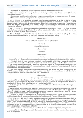 « L’engagement de négociations loyales et sérieuses implique pour l’employeur d’avoir :
« 1o
Convoqué à la négociation les organisations syndicales représentatives dans l’entreprise et fixé le lieu et le
calendrier des réunions ;
« 2o
Communiqué les informations nécessaires leur permettant de négocier en toute connaissance de cause ;
« 3o
Répondu aux éventuelles propositions des organisations syndicales.
« Art. L. 3122-22. – A défaut de stipulation conventionnelle définissant la période de travail de nuit,
l’inspecteur du travail peut autoriser la définition d’une période différente de celle prévue à l’article L. 3122-20,
dans le respect de l’article L. 3122-2, après consultation des délégués syndicaux et avis du comité d’entreprise ou, à
défaut, des délégués du personnel, s’ils existent, lorsque les caractéristiques particulières de l’activité de
l’entreprise le justifient.
« Art. L. 3122-23. – A défaut de stipulation conventionnelle mentionnée à l’article L. 3122-16, le nombre
minimal d’heures entraînant la qualification de travailleur de nuit est fixé à deux cent soixante-dix heures sur une
période de référence de douze mois consécutifs.
« Art. L. 3122-24. – A défaut d’accord, un décret peut fixer la liste des secteurs pour lesquels la durée
maximale hebdomadaire de travail est fixée entre quarante et quarante-quatre heures.
« CHAPITRE III
« Travail à temps partiel et travail intermittent
« Section 1
« Travail à temps partiel
« Sous-section 1
« Ordre public
« Paragraphe 1
« Définition
« Art. L. 3123-1. – Est considéré comme salarié à temps partiel le salarié dont la durée du travail est inférieure :
« 1o
A la durée légale du travail ou, lorsque cette durée est inférieure à la durée légale, à la durée du travail fixée
conventionnellement pour la branche ou l’entreprise ou à la durée du travail applicable dans l’établissement ;
« 2o
A la durée mensuelle résultant de l’application, durant cette période, de la durée légale du travail ou, si elle
est inférieure, de la durée du travail fixée conventionnellement pour la branche ou l’entreprise ou de la durée du
travail applicable dans l’établissement ;
« 3o
A la durée de travail annuelle résultant de l’application durant cette période de la durée légale du travail, soit
1 607 heures, ou, si elle est inférieure, de la durée du travail fixée conventionnellement pour la branche ou
l’entreprise ou de la durée du travail applicable dans l’établissement.
« Paragraphe 2
« Passage à temps partiel ou à temps complet
« Art. L. 3123-2. – Le salarié qui en fait la demande peut bénéficier d’une réduction de la durée du travail sous
forme d’une ou plusieurs périodes d’au moins une semaine en raison des besoins de sa vie personnelle. Sa durée de
travail est fixée dans la limite annuelle prévue au 3o
de l’article L. 3123-1.
« Pendant les périodes travaillées, le salarié est occupé selon l’horaire collectif applicable dans l’entreprise ou
l’établissement.
« Les dispositions relatives au régime des heures supplémentaires et à la contrepartie obligatoire sous forme de
repos s’appliquent aux heures accomplies au cours d’une semaine au delà de la durée légale fixée en application de
l’article L. 3121-27 ou, en cas d’application d’un accord collectif conclu sur le fondement de l’article L. 3121-44,
aux heures accomplies au delà des limites fixées par cet accord.
« L’avenant au contrat de travail précise la ou les périodes non travaillées. Il peut également prévoir les
modalités de calcul de la rémunération mensualisée indépendamment de l’horaire réel du mois.
« Art. L. 3123-3. – Les salariés à temps partiel qui souhaitent occuper ou reprendre un emploi d’une durée au
moins égale à celle mentionnée au premier alinéa de l’article L. 3123-7 ou un emploi à temps complet et les
salariés à temps complet qui souhaitent occuper ou reprendre un emploi à temps partiel dans le même établissement
ou, à défaut, dans la même entreprise ont priorité pour l’attribution d’un emploi ressortissant à leur catégorie
professionnelle ou d’un emploi équivalent ou, si une convention ou un accord de branche étendu le prévoit, d’un
emploi présentant des caractéristiques différentes.
« L’employeur porte à la connaissance de ces salariés la liste des emplois disponibles correspondants.
« Art. L. 3123-4. – Le refus par un salarié d’accomplir un travail à temps partiel ne constitue ni une faute ni un
motif de licenciement.
9 août 2016 JOURNAL OFFICIEL DE LA RÉPUBLIQUE FRANÇAISE Texte 3 sur 86
 