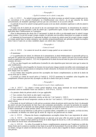 « Paragraphe 3
« Egalité de traitement avec les salariés à temps plein
« Art. L. 3123-5. – Le salarié à temps partiel bénéficie des droits reconnus au salarié à temps complet par la loi,
les conventions et les accords d’entreprise ou d’établissement sous réserve, en ce qui concerne les droits
conventionnels, de modalités spécifiques prévues par une convention ou un accord collectif.
« La période d’essai d’un salarié à temps partiel ne peut avoir une durée calendaire supérieure à celle du salarié à
temps complet.
« Compte tenu de la durée de son travail et de son ancienneté dans l’entreprise, la rémunération du salarié à
temps partiel est proportionnelle à celle du salarié qui, à qualification égale, occupe à temps complet un emploi
équivalent dans l’établissement ou l’entreprise.
« Pour la détermination des droits liés à l’ancienneté, la durée de celle-ci est décomptée pour le salarié à temps
partiel comme s’il avait été occupé à temps complet, les périodes non travaillées étant prises en compte en totalité.
« L’indemnité de licenciement et l’indemnité de départ à la retraite du salarié ayant été occupé à temps complet
et à temps partiel dans la même entreprise sont calculées proportionnellement aux périodes d’emploi accomplies
selon l’une et l’autre de ces deux modalités depuis son entrée dans l’entreprise.
« Paragraphe 4
« Contrat de travail
« Art. L. 3123-6. – Le contrat de travail du salarié à temps partiel est un contrat écrit.
« Il mentionne :
« 1o
La qualification du salarié, les éléments de la rémunération, la durée hebdomadaire ou mensuelle prévue et,
sauf pour les salariés des associations et entreprises d’aide à domicile et les salariés relevant d’un accord collectif
conclu en application de l’article L. 3121-44, la répartition de la durée du travail entre les jours de la semaine ou les
semaines du mois ;
« 2o
Les cas dans lesquels une modification éventuelle de cette répartition peut intervenir ainsi que la nature de
cette modification ;
« 3o
Les modalités selon lesquelles les horaires de travail pour chaque journée travaillée sont communiqués par
écrit au salarié. Dans les associations et entreprises d’aide à domicile, les horaires de travail sont communiqués par
écrit chaque mois au salarié ;
« 4o
Les limites dans lesquelles peuvent être accomplies des heures complémentaires au delà de la durée de
travail fixée par le contrat.
« L’avenant au contrat de travail prévu à l’article L. 3123-22 mentionne les modalités selon lesquelles des
compléments d’heures peuvent être accomplis au delà de la durée fixée par le contrat.
« Paragraphe 5
« Durée minimale de travail et heures complémentaires
« Art. L. 3123-7. – Le salarié à temps partiel bénéficie d’une durée minimale de travail hebdomadaire
déterminée selon les modalités fixées aux articles L. 3123-19 et L. 3123-27.
« Le premier alinéa du présent article n’est pas applicable :
« 1o
Aux contrats d’une durée au plus égale à sept jours ;
« 2o
Aux contrats à durée déterminée conclus au titre du 1o
de l’article L. 1242-2 ;
« 3o
Aux contrats de travail temporaire conclus au titre du 1o
de l’article L. 1251-6 pour le remplacement d’un
salarié absent.
« Une durée de travail inférieure à celle prévue au premier alinéa du présent article peut être fixée à la demande
du salarié soit pour lui permettre de faire face à des contraintes personnelles, soit pour lui permettre de cumuler
plusieurs activités afin d’atteindre une durée globale d’activité correspondant à un temps plein ou au moins égale à
la durée mentionnée au même premier alinéa. Cette demande est écrite et motivée.
« Une durée de travail inférieure à celle prévue au premier alinéa, compatible avec ses études, est fixée de droit,
à sa demande, au bénéfice du salarié âgé de moins de vingt-six ans poursuivant ses études.
« Art. L. 3123-8. – Chacune des heures complémentaires accomplies donne lieu à une majoration de salaire.
« Art. L. 3123-9. – Les heures complémentaires ne peuvent avoir pour effet de porter la durée de travail
accomplie par un salarié à temps partiel au niveau de la durée légale du travail ou, si elle est inférieure, au niveau
de la durée de travail fixée conventionnellement.
« Art. L. 3123-10. – Le refus d’accomplir les heures complémentaires proposées par l’employeur au delà des
limites fixées par le contrat ne constitue ni une faute ni un motif de licenciement. Il en est de même, à l’intérieur de
ces limites, lorsque le salarié est informé moins de trois jours avant la date à laquelle les heures complémentaires
sont prévues.
9 août 2016 JOURNAL OFFICIEL DE LA RÉPUBLIQUE FRANÇAISE Texte 3 sur 86
 