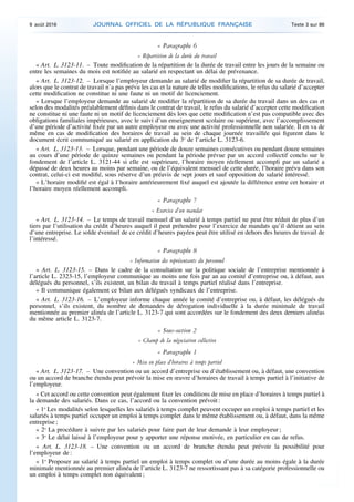 « Paragraphe 6
« Répartition de la durée du travail
« Art. L. 3123-11. – Toute modification de la répartition de la durée de travail entre les jours de la semaine ou
entre les semaines du mois est notifiée au salarié en respectant un délai de prévenance.
« Art. L. 3123-12. – Lorsque l’employeur demande au salarié de modifier la répartition de sa durée de travail,
alors que le contrat de travail n’a pas prévu les cas et la nature de telles modifications, le refus du salarié d’accepter
cette modification ne constitue ni une faute ni un motif de licenciement.
« Lorsque l’employeur demande au salarié de modifier la répartition de sa durée du travail dans un des cas et
selon des modalités préalablement définis dans le contrat de travail, le refus du salarié d’accepter cette modification
ne constitue ni une faute ni un motif de licenciement dès lors que cette modification n’est pas compatible avec des
obligations familiales impérieuses, avec le suivi d’un enseignement scolaire ou supérieur, avec l’accomplissement
d’une période d’activité fixée par un autre employeur ou avec une activité professionnelle non salariée. Il en va de
même en cas de modification des horaires de travail au sein de chaque journée travaillée qui figurent dans le
document écrit communiqué au salarié en application du 3o
de l’article L. 3123-6.
« Art. L. 3123-13. – Lorsque, pendant une période de douze semaines consécutives ou pendant douze semaines
au cours d’une période de quinze semaines ou pendant la période prévue par un accord collectif conclu sur le
fondement de l’article L. 3121-44 si elle est supérieure, l’horaire moyen réellement accompli par un salarié a
dépassé de deux heures au moins par semaine, ou de l’équivalent mensuel de cette durée, l’horaire prévu dans son
contrat, celui-ci est modifié, sous réserve d’un préavis de sept jours et sauf opposition du salarié intéressé.
« L’horaire modifié est égal à l’horaire antérieurement fixé auquel est ajoutée la différence entre cet horaire et
l’horaire moyen réellement accompli.
« Paragraphe 7
« Exercice d’un mandat
« Art. L. 3123-14. – Le temps de travail mensuel d’un salarié à temps partiel ne peut être réduit de plus d’un
tiers par l’utilisation du crédit d’heures auquel il peut prétendre pour l’exercice de mandats qu’il détient au sein
d’une entreprise. Le solde éventuel de ce crédit d’heures payées peut être utilisé en dehors des heures de travail de
l’intéressé.
« Paragraphe 8
« Information des représentants du personnel
« Art. L. 3123-15. – Dans le cadre de la consultation sur la politique sociale de l’entreprise mentionnée à
l’article L. 2323-15, l’employeur communique au moins une fois par an au comité d’entreprise ou, à défaut, aux
délégués du personnel, s’ils existent, un bilan du travail à temps partiel réalisé dans l’entreprise.
« Il communique également ce bilan aux délégués syndicaux de l’entreprise.
« Art. L. 3123-16. – L’employeur informe chaque année le comité d’entreprise ou, à défaut, les délégués du
personnel, s’ils existent, du nombre de demandes de dérogation individuelle à la durée minimale de travail
mentionnée au premier alinéa de l’article L. 3123-7 qui sont accordées sur le fondement des deux derniers alinéas
du même article L. 3123-7.
« Sous-section 2
« Champ de la négociation collective
« Paragraphe 1
« Mise en place d’horaires à temps partiel
« Art. L. 3123-17. – Une convention ou un accord d’entreprise ou d’établissement ou, à défaut, une convention
ou un accord de branche étendu peut prévoir la mise en œuvre d’horaires de travail à temps partiel à l’initiative de
l’employeur.
« Cet accord ou cette convention peut également fixer les conditions de mise en place d’horaires à temps partiel à
la demande des salariés. Dans ce cas, l’accord ou la convention prévoit :
« 1o
Les modalités selon lesquelles les salariés à temps complet peuvent occuper un emploi à temps partiel et les
salariés à temps partiel occuper un emploi à temps complet dans le même établissement ou, à défaut, dans la même
entreprise ;
« 2o
La procédure à suivre par les salariés pour faire part de leur demande à leur employeur ;
« 3o
Le délai laissé à l’employeur pour y apporter une réponse motivée, en particulier en cas de refus.
« Art. L. 3123-18. – Une convention ou un accord de branche étendu peut prévoir la possibilité pour
l’employeur de :
« 1o
Proposer au salarié à temps partiel un emploi à temps complet ou d’une durée au moins égale à la durée
minimale mentionnée au premier alinéa de l’article L. 3123-7 ne ressortissant pas à sa catégorie professionnelle ou
un emploi à temps complet non équivalent ;
9 août 2016 JOURNAL OFFICIEL DE LA RÉPUBLIQUE FRANÇAISE Texte 3 sur 86
 