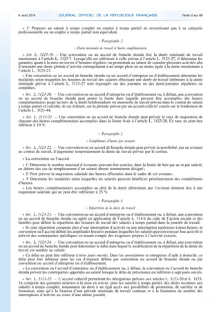 « 2o
Proposer au salarié à temps complet un emploi à temps partiel ne ressortissant pas à sa catégorie
professionnelle ou un emploi à temps partiel non équivalent.
« Paragraphe 2
« Durée minimale de travail et heures complémentaires
« Art. L. 3123-19. – Une convention ou un accord de branche étendu fixe la durée minimale de travail
mentionnée à l’article L. 3123-7. Lorsqu’elle est inférieure à celle prévue à l’article L. 3123-27, il détermine les
garanties quant à la mise en œuvre d’horaires réguliers ou permettant au salarié de cumuler plusieurs activités afin
d’atteindre une durée globale d’activité correspondant à un temps plein ou au moins égale à la durée mentionnée à
l’article L. 3123-27.
« Une convention ou un accord de branche étendu ou un accord d’entreprise ou d’établissement détermine les
modalités selon lesquelles les horaires de travail des salariés effectuant une durée de travail inférieure à la durée
minimale prévue à l’article L. 3123-27 sont regroupés sur des journées ou des demi-journées régulières ou
complètes.
« Art. L. 3123-20. – Une convention ou un accord d’entreprise ou d’établissement ou, à défaut, une convention
ou un accord de branche étendu peut porter la limite dans laquelle peuvent être accomplies des heures
complémentaires jusqu’au tiers de la durée hebdomadaire ou mensuelle de travail prévue dans le contrat du salarié
à temps partiel et calculée, le cas échéant, sur la période prévue par un accord collectif conclu sur le fondement de
l’article L. 3121-44.
« Art. L. 3123-21. – Une convention ou un accord de branche étendu peut prévoir le taux de majoration de
chacune des heures complémentaires accomplies dans la limite fixée à l’article L. 3123-20. Ce taux ne peut être
inférieur à 10 %.
« Paragraphe 3
« Compléments d’heures par avenant
« Art. L. 3123-22. – Une convention ou un accord de branche étendu peut prévoir la possibilité, par un avenant
au contrat de travail, d’augmenter temporairement la durée de travail prévue par le contrat.
« La convention ou l’accord :
« 1o
Détermine le nombre maximal d’avenants pouvant être conclus, dans la limite de huit par an et par salarié,
en dehors des cas de remplacement d’un salarié absent nommément désigné ;
« 2o
Peut prévoir la majoration salariale des heures effectuées dans le cadre de cet avenant ;
« 3o
Détermine les modalités selon lesquelles les salariés peuvent bénéficier prioritairement des compléments
d’heures.
« Les heures complémentaires accomplies au delà de la durée déterminée par l’avenant donnent lieu à une
majoration salariale qui ne peut être inférieure à 25 %.
« Paragraphe 4
« Répartition de la durée du travail
« Art. L. 3123-23. – Une convention ou un accord d’entreprise ou d’établissement ou, à défaut, une convention
ou un accord de branche étendu ou agréé en application de l’article L. 314-6 du code de l’action sociale et des
familles peut définir la répartition des horaires de travail des salariés à temps partiel dans la journée de travail.
« Si cette répartition comporte plus d’une interruption d’activité ou une interruption supérieure à deux heures, la
convention ou l’accord définit les amplitudes horaires pendant lesquelles les salariés peuvent exercer leur activité et
prévoit des contreparties spécifiques en tenant compte des exigences propres à l’activité exercée.
« Art. L. 3123-24. – Une convention ou un accord d’entreprise ou d’établissement ou, à défaut, une convention
ou un accord de branche étendu peut déterminer le délai dans lequel la modification de la répartition de la durée du
travail est notifiée au salarié.
« Ce délai ne peut être inférieur à trois jours ouvrés. Dans les associations et entreprises d’aide à domicile, ce
délai peut être inférieur pour les cas d’urgence définis par convention ou accord de branche étendu ou par
convention ou accord d’entreprise ou d’établissement.
« La convention ou l’accord d’entreprise ou d’établissement ou, à défaut, la convention ou l’accord de branche
étendu prévoit les contreparties apportées au salarié lorsque le délai de prévenance est inférieur à sept jours ouvrés.
« Art. L. 3123-25. – L’accord collectif permettant les dérogations prévues aux articles L. 3123-20 et L. 3123-
24 comporte des garanties relatives à la mise en œuvre, pour les salariés à temps partiel, des droits reconnus aux
salariés à temps complet, notamment du droit à un égal accès aux possibilités de promotion, de carrière et de
formation, ainsi qu’à la fixation d’une période minimale de travail continue et à la limitation du nombre des
interruptions d’activité au cours d’une même journée.
9 août 2016 JOURNAL OFFICIEL DE LA RÉPUBLIQUE FRANÇAISE Texte 3 sur 86
 