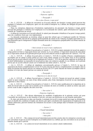 « Sous-section 3
« Dispositions supplétives
« Paragraphe 1
« Mise en place d’horaires à temps partiel
« Art. L. 3123-26. – A défaut de convention ou d’accord collectif, des horaires à temps partiel peuvent être
pratiqués à l’initiative de l’employeur, après avis du comité d’entreprise ou, à défaut, des délégués du personnel,
s’ils existent.
« Dans les entreprises dépourvues d’institutions représentatives du personnel, des horaires à temps partiel
peuvent être pratiqués à l’initiative de l’employeur ou à la demande des salariés, après information de l’agent de
contrôle de l’inspection du travail.
« A défaut de convention ou d’accord collectif, le salarié peut demander à bénéficier d’un poste à temps partiel,
dans des conditions fixées par voie réglementaire.
« La demande mentionnée au troisième alinéa ne peut être refusée que si l’employeur justifie de l’absence
d’emploi disponible relevant de la catégorie professionnelle du salarié ou de l’absence d’emploi équivalent ou s’il
peut démontrer que le changement d’emploi demandé aurait des conséquences préjudiciables à la bonne marche de
l’entreprise.
« Paragraphe 2
« Durée minimale de travail et heures complémentaires
« Art. L. 3123-27. – A défaut d’accord prévu à l’article L. 3123-19, la durée minimale de travail du salarié à
temps partiel est fixée à vingt-quatre heures par semaine ou, le cas échéant, à l’équivalent mensuel de cette durée
ou à l’équivalent calculé sur la période prévue par un accord collectif conclu en application de l’article L. 3121-44.
« Art. L. 3123-28. – A défaut d’accord prévu à l’article L. 3123-20, le nombre d’heures complémentaires
accomplies par un salarié à temps partiel au cours d’une même semaine ou d’un même mois ou de la période
prévue par un accord collectif conclu sur le fondement de l’article L. 3121-44 ne peut être supérieur au dixième de
la durée hebdomadaire ou mensuelle de travail prévue dans son contrat et calculée, le cas échéant, sur la période
prévue par un accord collectif conclu sur le fondement du même article L. 3121-44.
« Art. L. 3123-29. – A défaut de stipulation conventionnelle prévues à l’article L. 3123-21, le taux de
majoration des heures complémentaires est de 10 % pour chacune des heures complémentaires accomplies dans la
limite du dixième des heures prévues au contrat de travail et de 25 % pour chacune des heures accomplies entre le
dixième et le tiers des heures prévues au contrat de travail.
« Paragraphe 3
« Répartition de la durée du travail
« Art. L. 3123-30. – A défaut d’accord prévu à l’article L. 3123-23, l’horaire de travail du salarié à temps
partiel ne peut comporter, au cours d’une même journée, plus d’une interruption d’activité ou une interruption
supérieure à deux heures.
« Art. L. 3123-31. – A défaut d’accord prévu à l’article L. 3123-24, toute modification de la répartition de la
durée du travail entre les jours de la semaine ou les semaines du mois est notifiée au salarié au moins sept jours
ouvrés avant la date à laquelle elle doit avoir lieu.
« Sous-section 4
« Dispositions d’application
« Art. L. 3123-32. – Des décrets déterminent les modalités d’application de la présente section soit pour
l’ensemble des professions ou des branches d’activité, soit pour une profession ou une branche particulière.
« Si, dans une profession ou dans une branche, la pratique du travail à temps partiel provoque un déséquilibre
grave et durable des conditions d’emploi, des décrets, pris après consultation des organisations d’employeurs et de
salariés intéressées, peuvent instituer des limitations du recours à cette pratique dans la branche ou la profession
concernée.
« Section 2
« Travail intermittent
« Sous-section 1
« Ordre public
« Art. L. 3123-33. – Des contrats de travail intermittent peuvent être conclus dans les entreprises couvertes par
une convention ou par un accord d’entreprise ou d’établissement ou, à défaut, par une convention ou un accord de
branche étendu qui le prévoit.
« Art. L. 3123-34. – Le contrat de travail intermittent est un contrat à durée indéterminée.
9 août 2016 JOURNAL OFFICIEL DE LA RÉPUBLIQUE FRANÇAISE Texte 3 sur 86
 