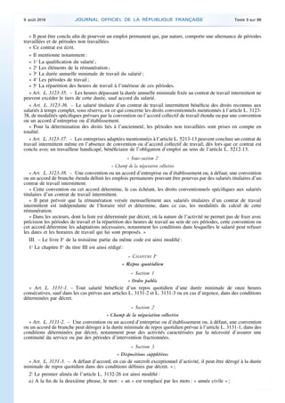 « Il peut être conclu afin de pourvoir un emploi permanent qui, par nature, comporte une alternance de périodes
travaillées et de périodes non travaillées.
« Ce contrat est écrit.
« Il mentionne notamment :
« 1o
La qualification du salarié ;
« 2o
Les éléments de la rémunération ;
« 3o
La durée annuelle minimale de travail du salarié ;
« 4o
Les périodes de travail ;
« 5o
La répartition des heures de travail à l’intérieur de ces périodes.
« Art. L. 3123-35. – Les heures dépassant la durée annuelle minimale fixée au contrat de travail intermittent ne
peuvent excéder le tiers de cette durée, sauf accord du salarié.
« Art. L. 3123-36. – Le salarié titulaire d’un contrat de travail intermittent bénéficie des droits reconnus aux
salariés à temps complet, sous réserve, en ce qui concerne les droits conventionnels mentionnés à l’article L. 3123-
38, de modalités spécifiques prévues par la convention ou l’accord collectif de travail étendu ou par une convention
ou un accord d’entreprise ou d’établissement.
« Pour la détermination des droits liés à l’ancienneté, les périodes non travaillées sont prises en compte en
totalité.
« Art. L. 3123-37. – Les entreprises adaptées mentionnées à l’article L. 5213-13 peuvent conclure un contrat de
travail intermittent même en l’absence de convention ou d’accord collectif de travail, dès lors que ce contrat est
conclu avec un travailleur handicapé, bénéficiaire de l’obligation d’emploi au sens de l’article L. 5212-13.
« Sous-section 2
« Champ de la négociation collective
« Art. L. 3123-38. – Une convention ou un accord d’entreprise ou d’établissement ou, à défaut, une convention
ou un accord de branche étendu définit les emplois permanents pouvant être pourvus par des salariés titulaires d’un
contrat de travail intermittent.
« Cette convention ou cet accord détermine, le cas échéant, les droits conventionnels spécifiques aux salariés
titulaires d’un contrat de travail intermittent.
« Il peut prévoir que la rémunération versée mensuellement aux salariés titulaires d’un contrat de travail
intermittent est indépendante de l’horaire réel et détermine, dans ce cas, les modalités de calcul de cette
rémunération.
« Dans les secteurs, dont la liste est déterminée par décret, où la nature de l’activité ne permet pas de fixer avec
précision les périodes de travail et la répartition des heures de travail au sein de ces périodes, cette convention ou
cet accord détermine les adaptations nécessaires, notamment les conditions dans lesquelles le salarié peut refuser
les dates et les horaires de travail qui lui sont proposés. »
III. – Le livre Ier
de la troisième partie du même code est ainsi modifié :
1o
Le chapitre Ier
du titre III est ainsi rédigé :
« CHAPITRE Ier
« Repos quotidien
« Section 1
« Ordre public
« Art. L. 3131-1. – Tout salarié bénéficie d’un repos quotidien d’une durée minimale de onze heures
consécutives, sauf dans les cas prévus aux articles L. 3131-2 et L. 3131-3 ou en cas d’urgence, dans des conditions
déterminées par décret.
« Section 2
« Champ de la négociation collective
« Art. L. 3131-2. – Une convention ou un accord d’entreprise ou d’établissement ou, à défaut, une convention
ou un accord de branche peut déroger à la durée minimale de repos quotidien prévue à l’article L. 3131-1, dans des
conditions déterminées par décret, notamment pour des activités caractérisées par la nécessité d’assurer une
continuité du service ou par des périodes d’intervention fractionnées.
« Section 3
« Dispositions supplétives
« Art. L. 3131-3. – A défaut d’accord, en cas de surcroît exceptionnel d’activité, il peut être dérogé à la durée
minimale de repos quotidien dans des conditions définies par décret. » ;
2o
Le premier alinéa de l’article L. 3132-26 est ainsi modifié :
a) A la fin de la deuxième phrase, le mot : « an » est remplacé par les mots : « année civile » ;
9 août 2016 JOURNAL OFFICIEL DE LA RÉPUBLIQUE FRANÇAISE Texte 3 sur 86
 