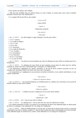 b) Est ajoutée une phrase ainsi rédigée :
« Elle peut être modifiée dans les mêmes formes en cours d’année, au moins deux mois avant le premier
dimanche concerné par cette modification. » ;
3o
Le chapitre III du titre III est ainsi rédigé :
« CHAPITRE III
« Jours fériés
« Section 1
« Dispositions générales
« Sous-section 1
« Ordre public
« Art. L. 3133-1. – Les fêtes légales ci-après désignées sont des jours fériés :
« 1o
Le 1er
janvier ;
« 2o
Le lundi de Pâques ;
« 3o
Le 1er
mai ;
« 4o
Le 8 mai ;
« 5o
L’Ascension ;
« 6o
Le lundi de Pentecôte ;
« 7o
Le 14 juillet ;
« 8o
L’Assomption ;
« 9o
La Toussaint ;
« 10o
Le 11 novembre ;
« 11o
Le jour de Noël.
« Art. L. 3133-2. – Les heures de travail perdues par suite de chômage des jours fériés ne donnent pas lieu à
récupération.
« Art. L. 3133-3. – Le chômage des jours fériés ne peut entraîner aucune perte de salaire pour les salariés
totalisant au moins trois mois d’ancienneté dans l’entreprise ou l’établissement.
« Ces dispositions s’appliquent aux salariés saisonniers si, du fait de divers contrats successifs ou non, ils
cumulent une ancienneté totale d’au moins trois mois dans l’entreprise.
« Ces dispositions ne s’appliquent ni aux personnes travaillant à domicile, ni aux salariés intermittents, ni aux
salariés temporaires.
« Sous-section 2
« Champ de la négociation collective
« Art. L. 3133-3-1. – Un accord d’entreprise ou d’établissement ou, à défaut, une convention ou un accord de
branche définit les jours fériés chômés.
« Sous-section 3
« Dispositions supplétives
« Art. L. 3133-3-2. – A défaut d’accord, l’employeur fixe les jours fériés chômés.
« Section 2
« Journée du 1er
mai
« Art. L. 3133-4. – Le 1er
mai est jour férié et chômé.
« Art. L. 3133-5. – Le chômage du 1er
mai ne peut être une cause de réduction de salaire.
« Les salariés rémunérés à l’heure, à la journée ou au rendement ont droit à une indemnité égale au salaire perdu
du fait de ce chômage. Cette indemnité est à la charge de l’employeur.
« Art. L. 3133-6. – Dans les établissements et services qui, en raison de la nature de leur activité, ne peuvent
interrompre le travail, les salariés occupés le 1er
mai ont droit, en plus du salaire correspondant au travail accompli,
à une indemnité égale au montant de ce salaire. Cette indemnité est à la charge de l’employeur.
9 août 2016 JOURNAL OFFICIEL DE LA RÉPUBLIQUE FRANÇAISE Texte 3 sur 86
 