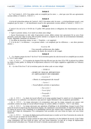 Article 5
Le 7o
de l’article L. 4121-2 du même code est complété par les mots : « , ainsi que ceux liés aux agissements
sexistes définis à l’article L. 1142-2-1 ».
Article 6
A la fin de la deuxième phrase de l’article L. 4612-3 du même code, les mots : « et du harcèlement sexuel » sont
remplacés par les mots : « , du harcèlement sexuel et des agissements sexistes définis à l’article L. 1142-2-1 ».
Article 7
L’article 6 bis de la loi no
83-634 du 13 juillet 1983 portant droits et obligations des fonctionnaires est ainsi
modifié :
1o
Après le premier alinéa, il est inséré un alinéa ainsi rédigé :
« Aucun fonctionnaire ne doit subir d’agissement sexiste, défini comme tout agissement lié au sexe d’une
personne, ayant pour objet ou pour effet de porter atteinte à sa dignité ou de créer un environnement intimidant,
hostile, dégradant, humiliant ou offensant. » ;
2o
Au début du deuxième alinéa, le mot : « Toutefois, » est supprimé ;
3o
A la fin du 1o
, la référence : « au premier alinéa » est remplacée par les références : « aux deux premiers
alinéas ».
CHAPITRE III
Une nouvelle architecture des règles
en matière de durée du travail et de congés
Article 8
I. – Le chapitre unique du titre Ier
du livre Ier
de la troisième partie du code du travail est complété par un article
L. 3111-3 ainsi rédigé :
« Art. L. 3111-3. – A l’exception du chapitre II du titre III ainsi que des titres VI et VII, le présent livre définit
les règles d’ordre public, le champ de la négociation collective et les règles supplétives applicables en l’absence
d’accord. »
II. – Le titre II du livre Ier
de la troisième partie du même code est ainsi rédigé :
« TITRE II
« DURÉE DU TRAVAIL, RÉPARTITION
ET AMÉNAGEMENT DES HORAIRES
« CHAPITRE Ier
« Durée et aménagement du travail
« Section 1
« Travail effectif, astreintes et équivalences
« Sous-section 1
« Travail effectif
« Paragraphe 1
« Ordre public
« Art. L. 3121-1. – La durée du travail effectif est le temps pendant lequel le salarié est à la disposition de
l’employeur et se conforme à ses directives sans pouvoir vaquer librement à des occupations personnelles.
« Art. L. 3121-2. – Le temps nécessaire à la restauration ainsi que les temps consacrés aux pauses sont
considérés comme du temps de travail effectif lorsque les critères définis à l’article L. 3121-1 sont réunis.
« Art. L. 3121-3. – Le temps nécessaire aux opérations d’habillage et de déshabillage, lorsque le port d’une
tenue de travail est imposé par des dispositions légales, des stipulations conventionnelles, le règlement intérieur ou
le contrat de travail et que l’habillage et le déshabillage doivent être réalisés dans l’entreprise ou sur le lieu de
travail, fait l’objet de contreparties. Ces contreparties sont accordées soit sous forme de repos, soit sous forme
financière.
« Art. L. 3121-4. – Le temps de déplacement professionnel pour se rendre sur le lieu d’exécution du contrat de
travail n’est pas un temps de travail effectif.
« Toutefois, s’il dépasse le temps normal de trajet entre le domicile et le lieu habituel de travail, il fait l’objet
d’une contrepartie soit sous forme de repos, soit sous forme financière. La part de ce temps de déplacement
professionnel coïncidant avec l’horaire de travail n’entraîne aucune perte de salaire.
9 août 2016 JOURNAL OFFICIEL DE LA RÉPUBLIQUE FRANÇAISE Texte 3 sur 86
 
