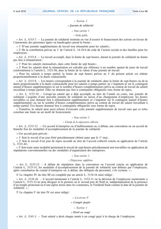 « Section 3
« Journée de solidarité
« Sous-section 1
« Ordre public
« Art. L. 3133-7. – La journée de solidarité instituée en vue d’assurer le financement des actions en faveur de
l’autonomie des personnes âgées ou handicapées prend la forme :
« 1o
D’une journée supplémentaire de travail non rémunérée pour les salariés ;
« 2o
De la contribution prévue au 1o
de l’article L. 14-10-4 du code de l’action sociale et des familles pour les
employeurs.
« Art. L. 3133-8. – Le travail accompli, dans la limite de sept heures, durant la journée de solidarité ne donne
pas lieu à rémunération :
« 1o
Pour les salariés mensualisés, dans cette limite de sept heures ;
« 2o
Pour les salariés dont la rémunération est calculée par référence à un nombre annuel de jours de travail
conformément à l’article L. 3121-58, dans la limite de la valeur d’une journée de travail.
« Pour les salariés à temps partiel, la limite de sept heures prévue au 1o
du présent article est réduite
proportionnellement à la durée contractuelle.
« Art. L. 3133-9. – Les heures correspondant à la journée de solidarité, dans la limite de sept heures ou de la
durée proportionnelle à la durée contractuelle pour les salariés à temps partiel, ne s’imputent ni sur le contingent
annuel d’heures supplémentaires ni sur le nombre d’heures complémentaires prévu au contrat de travail du salarié
travaillant à temps partiel. Elles ne donnent pas lieu à contrepartie obligatoire sous forme de repos.
« Art. L. 3133-10. – Lorsqu’un salarié qui a déjà accompli, au titre de l’année en cours, une journée de
solidarité s’acquitte d’une nouvelle journée de solidarité en raison d’un changement d’employeur, les heures
travaillées ce jour donnent lieu à rémunération supplémentaire et s’imputent sur le contingent annuel d’heures
supplémentaires ou sur le nombre d’heures complémentaires prévu au contrat de travail du salarié travaillant à
temps partiel. Ces heures donnent lieu à contrepartie obligatoire sous forme de repos.
« Toutefois, le salarié peut aussi refuser d’exécuter cette journée supplémentaire de travail sans que ce refus
constitue une faute ou un motif de licenciement.
« Sous-section 2
« Champ de la négociation collective
« Art. L. 3133-11. – Un accord d’entreprise ou d’établissement ou, à défaut, une convention ou un accord de
branche fixe les modalités d’accomplissement de la journée de solidarité.
« Cet accord peut prévoir :
« 1o
Soit le travail d’un jour férié précédemment chômé autre que le 1er
mai ;
« 2o
Soit le travail d’un jour de repos accordé au titre de l’accord collectif conclu en application de l’article
L. 3121-44 ;
« 3o
Soit toute autre modalité permettant le travail de sept heures précédemment non travaillées en application de
stipulations conventionnelles ou des modalités d’organisation des entreprises.
« Sous-section 3
« Dispositions supplétives
« Art. L. 3133-12. – A défaut de stipulation dans la convention ou l’accord conclu en application de
l’article L. 3133-11, les modalités d’accomplissement de la journée de solidarité sont définies par l’employeur,
après consultation du comité d’entreprise ou, à défaut, des délégués du personnel, s’ils existent. » ;
4o
Le chapitre IV du titre III est complété par un article L. 3134-16 ainsi rédigé :
« Art. L. 3134-16. – L’accord mentionné à l’article L. 3133-11 ou la décision de l’employeur mentionnée à
l’article L. 3133-12 ne peut désigner ni le premier ou le second jour de Noël ni, indépendamment de la présence
d’un temple protestant ou d’une église mixte dans les communes, le Vendredi Saint comme la date de la journée de
solidarité. » ;
5o
Le chapitre Ier
du titre IV est ainsi rédigé :
« CHAPITRE Ier
« Congés payés
« Section 1
« Droit au congé
« Art. L. 3141-1. – Tout salarié a droit chaque année à un congé payé à la charge de l’employeur.
9 août 2016 JOURNAL OFFICIEL DE LA RÉPUBLIQUE FRANÇAISE Texte 3 sur 86
 