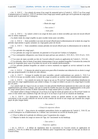 « Art. L. 3141-2. – Les salariés de retour d’un congé de maternité prévu à l’article L. 1225-17 ou d’un congé
d’adoption prévu à l’article L. 1225-37 ont droit à leur congé payé annuel, quelle que soit la période de congé payé
retenue pour le personnel de l’entreprise.
« Section 2
« Durée du congé
« Sous-section 1
« Ordre public
« Art. L. 3141-3. – Le salarié a droit à un congé de deux jours et demi ouvrables par mois de travail effectif
chez le même employeur.
« La durée totale du congé exigible ne peut excéder trente jours ouvrables.
« Art. L. 3141-4. – Sont assimilées à un mois de travail effectif pour la détermination de la durée du congé les
périodes équivalentes à quatre semaines ou vingt-quatre jours de travail.
« Art. L. 3141-5. – Sont considérées comme périodes de travail effectif pour la détermination de la durée du
congé :
« 1o
Les périodes de congé payé ;
« 2o
Les périodes de congé de maternité, de paternité et d’accueil de l’enfant et d’adoption ;
« 3o
Les contreparties obligatoires sous forme de repos prévues aux articles L. 3121-30, L. 3121-33 et L. 3121-
38 ;
« 4o
Les jours de repos accordés au titre de l’accord collectif conclu en application de l’article L. 3121-44 ;
« 5o
Les périodes, dans la limite d’une durée ininterrompue d’un an, pendant lesquelles l’exécution du contrat de
travail est suspendue pour cause d’accident du travail ou de maladie professionnelle ;
« 6o
Les périodes pendant lesquelles un salarié se trouve maintenu ou rappelé au service national à un titre
quelconque.
« Art. L. 3141-6. – L’absence du salarié ne peut avoir pour effet d’entraîner une réduction de ses droits à congé
plus que proportionnelle à la durée de cette absence.
« Art. L. 3141-7. – Lorsque le nombre de jours ouvrables calculé conformément aux articles L. 3141-3 et
L. 3141-6 n’est pas un nombre entier, la durée du congé est portée au nombre entier immédiatement supérieur.
« Art. L. 3141-8. – Les salariés de moins de vingt et un ans au 30 avril de l’année précédente bénéficient de
deux jours de congé supplémentaires par enfant à charge. Ce congé est réduit à un jour si le congé légal n’excède
pas six jours.
« Les salariés âgés de vingt et un ans au moins à la date précitée bénéficient également de deux jours de congé
supplémentaires par enfant à charge, sans que le cumul du nombre des jours de congé supplémentaires et des jours
de congé annuel puisse excéder la durée maximale du congé annuel prévu à l’article L. 3141-3.
« Est réputé enfant à charge l’enfant qui vit au foyer et est âgé de moins de quinze ans au 30 avril de l’année en
cours et tout enfant sans condition d’âge dès lors qu’il vit au foyer et qu’il est en situation de handicap.
« Art. L. 3141-9. – Les dispositions de la présente section ne portent atteinte ni aux stipulations des
conventions et des accords collectifs de travail ou des contrats de travail ni aux usages qui assurent des congés
payés de plus longue durée.
« Sous-section 2
« Champ de la négociation collective
« Art. L. 3141-10. – Sous réserve de modalités particulières fixées en application de l’article L. 3141-32, un
accord d’entreprise ou d’établissement ou, à défaut, une convention un accord de branche peut :
« 1o
Fixer le début de la période de référence pour l’acquisition des congés ;
« 2o
Majorer la durée du congé en raison de l’âge, de l’ancienneté ou du handicap.
« Sous-section 3
« Dispositions supplétives
« Art. L. 3141-11. – A défaut de stipulation dans la convention ou l’accord conclu en application de
l’article L. 3141-10, le début de la période de référence pour l’acquisition des congés est fixé par un décret en
Conseil d’Etat.
9 août 2016 JOURNAL OFFICIEL DE LA RÉPUBLIQUE FRANÇAISE Texte 3 sur 86
 