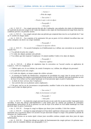 « Section 3
« Prise des congés
« Sous-section 1
« Période de congés et ordre des départs
« Paragraphe 1
« Ordre public
« Art. L. 3141-12. – Les congés peuvent être pris dès l’embauche, sans préjudice des règles de détermination
de la période de prise des congés et de l’ordre des départs et des règles de fractionnement du congé fixées dans les
conditions prévues à la présente section.
« Art. L. 3141-13. – Les congés sont pris dans une période qui comprend dans tous les cas la période du 1er
mai
au 31 octobre de chaque année.
« Art. L. 3141-14. – Les conjoints et les partenaires liés par un pacte civil de solidarité travaillant dans une
même entreprise ont droit à un congé simultané.
« Paragraphe 2
« Champ de la négociation collective
« Art. L. 3141-15. – Un accord d’entreprise ou d’établissement ou, à défaut, une convention ou un accord de
branche fixe :
« 1o
La période de prise des congés ;
« 2o
L’ordre des départs pendant cette période ;
« 3o
Les délais que doit respecter l’employeur s’il entend modifier l’ordre et les dates de départs.
« Paragraphe 3
« Dispositions supplétives
« Art. L. 3141-16. – A défaut de stipulation dans la convention ou l’accord conclus en application de
l’article L. 3141-15, l’employeur :
« 1o
Définit après avis, le cas échéant, du comité d’entreprise ou, à défaut, des délégués du personnel :
« a) La période de prise des congés ;
« b) L’ordre des départs, en tenant compte des critères suivants :
« – la situation de famille des bénéficiaires, notamment les possibilités de congé, dans le secteur privé ou la
fonction publique, du conjoint ou du partenaire lié par un pacte civil de solidarité, ainsi que la présence au sein
du foyer d’un enfant ou d’un adulte handicapé ou d’une personne âgée en perte d’autonomie ;
« – la durée de leurs services chez l’employeur ;
« – leur activité chez un ou plusieurs autres employeurs ;
« 2o
Ne peut, sauf en cas de circonstances exceptionnelles, modifier l’ordre et les dates de départ moins d’un
mois avant la date de départ prévue.
« Sous-section 2
« Règles de fractionnement et de report
« Paragraphe 1
« Ordre public
« Art. L. 3141-17. – La durée des congés pouvant être pris en une seule fois ne peut excéder vingt-quatre jours
ouvrables. Il peut être dérogé individuellement à cette limite pour les salariés qui justifient de contraintes
géographiques particulières ou de la présence au sein du foyer d’un enfant ou d’un adulte handicapé ou d’une
personne âgée en perte d’autonomie.
« Art. L. 3141-18. – Lorsque le congé ne dépasse pas douze jours ouvrables, il doit être continu.
« Art. L. 3141-19. – Lorsque le congé principal est d’une durée supérieure à douze jours ouvrables, il peut être
fractionné avec l’accord du salarié. Cet accord n’est pas nécessaire lorsque le congé a lieu pendant la période de
fermeture de l’établissement.
« Une des fractions est au moins égale à douze jours ouvrables continus compris entre deux jours de repos
hebdomadaire.
« Art. L. 3141-20. – Il peut être dérogé aux règles de fractionnement des congés prévues à la présente sous-
section selon les modalités définies aux paragraphes 2 et 3.
9 août 2016 JOURNAL OFFICIEL DE LA RÉPUBLIQUE FRANÇAISE Texte 3 sur 86
 