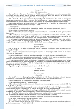 « Paragraphe 2
« Champ de la négociation collective
« Art. L. 3141-21. – Un accord d’entreprise ou d’établissement ou, à défaut, une convention ou un accord de
branche fixe la période pendant laquelle la fraction continue d’au moins douze jours ouvrables est attribuée ainsi
que les règles de fractionnement du congé au delà du douzième jour.
« Art. L. 3141-22. – Si, en application d’une disposition légale, la durée du travail d’un salarié est décomptée à
l’année, une convention ou un accord d’entreprise ou d’établissement ou, à défaut, une convention ou un accord de
branche peut prévoir que les congés ouverts au titre de l’année de référence peuvent faire l’objet de reports.
« Dans ce cas, les reports de congés peuvent être effectués jusqu’au 31 décembre de l’année suivant celle
pendant laquelle la période de prise de ces congés a débuté.
« L’accord précise :
« 1o
Les modalités de rémunération des congés payés reportés, sans préjudice de l’article L. 3141-24 ;
« 2o
Les cas précis et exceptionnels de report ;
« 3o
Les conditions dans lesquelles ces reports peuvent être effectués, à la demande du salarié après accord de
l’employeur ;
« 4o
Les conséquences de ces reports sur le respect des seuils annuels fixés au sixième alinéa de l’article L. 3121-
44, au 3o
du I de l’article L. 3121-64 et à l’article L. 3123-1. Ce report ne doit pas avoir pour effet de majorer ces
seuils dans une proportion plus importante que celle correspondant à la durée ainsi reportée.
« Le présent article s’applique sans préjudice des reports également prévus aux articles L. 3142-118 et L. 3142-
120 à L. 3142-124 relatifs au congé pour création d’entreprise, aux articles L. 3142-33 et L. 3142-35 relatifs au
congé sabbatique et aux articles L. 3151-1 à L. 3151-3 relatifs au compte épargne-temps.
« Paragraphe 3
« Dispositions supplétives
« Art. L. 3141-23. – A défaut de stipulation dans la convention ou l’accord conclu en application de
l’article L. 3141-22 :
« 1o
La fraction continue d’au moins douze jours ouvrables est attribuée pendant la période du 1er
mai au
31 octobre de chaque année ;
« 2o
Le fractionnement des congés au delà du douzième jour est effectué dans les conditions suivantes :
« a) Les jours restant dus en application du second alinéa de l’article L. 3141-19 peuvent être accordés en une ou
plusieurs fois en dehors de la période du 1er
mai au 31 octobre de chaque année ;
« b) Deux jours ouvrables de congé supplémentaire sont attribués lorsque le nombre de jours de congé pris en
dehors de cette période est au moins égal à six et un seul lorsque ce nombre est compris entre trois et cinq jours.
Les jours de congé principal dus au delà de vingt-quatre jours ouvrables ne sont pas pris en compte pour
l’ouverture du droit à ce supplément.
« Il peut être dérogé au présent article après accord individuel du salarié.
« Section 4
« Indemnité de congés
« Sous-section unique
« Ordre public
« Art. L. 3141-24. – I. – Le congé annuel prévu à l’article L. 3141-3 ouvre droit à une indemnité égale au
dixième de la rémunération brute totale perçue par le salarié au cours de la période de référence.
« Pour la détermination de la rémunération brute totale, il est tenu compte :
« 1o
De l’indemnité de congé de l’année précédente ;
« 2o
Des indemnités afférentes à la contrepartie obligatoire sous forme de repos prévues aux articles L. 3121-30,
L. 3121-33 et L. 3121-38 ;
« 3o
Des périodes assimilées à un temps de travail par les articles L. 3141-4 et L. 3141-5 qui sont considérées
comme ayant donné lieu à rémunération en fonction de l’horaire de travail de l’établissement.
« Lorsque la durée du congé est différente de celle prévue à l’article L. 3141-3, l’indemnité est calculée selon les
règles fixées au présent I et proportionnellement à la durée du congé effectivement dû.
« II. – Toutefois, l’indemnité prévue au I du présent article ne peut être inférieure au montant de la rémunération
qui aurait été perçue pendant la période de congé si le salarié avait continué à travailler.
« Cette rémunération, sous réserve du respect des dispositions légales, est calculée en fonction :
« 1o
Du salaire gagné dû pour la période précédant le congé ;
« 2o
De la durée du travail effectif de l’établissement.
« III. – Un arrêté du ministre chargé du travail détermine les modalités d’application du présent article dans les
professions mentionnées à l’article L. 3141-32.
9 août 2016 JOURNAL OFFICIEL DE LA RÉPUBLIQUE FRANÇAISE Texte 3 sur 86
 