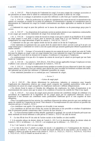 « Art. L. 3141-25. – Pour la fixation de l’indemnité de congé, il est tenu compte des avantages accessoires et
des prestations en nature dont le salarié ne continuerait pas à jouir pendant la durée de son congé.
« La valeur de ces avantages et prestations ne peut être inférieure à celle fixée par l’autorité administrative.
« Art. L. 3141-26. – Dans les professions où, d’après les stipulations du contrat de travail, la rémunération des
salariés est constituée en totalité ou en partie de pourboires, la rémunération à prendre en considération pour la
détermination de l’indemnité de congé est évaluée conformément aux règles applicables en matière de sécurité
sociale.
« L’indemnité de congé ne peut être prélevée sur la masse des pourboires ou du pourcentage perçu pour le
service.
« Art. L. 3141-27. – Les dispositions de la présente section ne portent atteinte ni aux stipulations contractuelles
ni aux usages qui assurent des indemnités de congé d’un montant plus élevé.
« Art. L. 3141-28. – Lorsque le contrat de travail est rompu avant que le salarié ait pu bénéficier de la totalité
du congé auquel il avait droit, il reçoit, pour la fraction de congé dont il n’a pas bénéficié, une indemnité
compensatrice de congé déterminée d’après les articles L. 3141-24 à L. 3141-27.
« L’indemnité est due que cette rupture résulte du fait du salarié ou du fait de l’employeur.
« Cette indemnité est également due aux ayants droit du salarié dont le décès survient avant qu’il ait pris son
congé annuel payé. L’indemnité est versée à ceux des ayants droit qui auraient qualité pour obtenir le paiement des
salaires arriérés.
« Art. L. 3141-29. – Lorsque, à l’occasion de la rupture de son contrat de travail, un salarié, par suite de l’ordre
fixé pour les départs en congé, a pris un congé donnant lieu à une indemnité de congé d’un montant supérieur à
celle à laquelle il avait droit au moment de la rupture, il rembourse le trop-perçu à l’employeur.
« Le remboursement n’est pas dû si la rupture du contrat de travail par le salarié est provoquée par une faute
lourde de l’employeur.
« Art. L. 3141-30. – Les articles L. 3141-28 et L. 3141-29 ne sont pas applicables lorsque l’employeur est tenu
d’adhérer à une caisse de congés en application de l’article L. 3141-32.
« Art. L. 3141-31. – Lorsqu’un établissement ferme pendant un nombre de jours dépassant la durée des congés
légaux annuels, l’employeur verse aux salariés, pour chacun des jours ouvrables de fermeture excédant cette durée,
une indemnité qui ne peut être inférieure à l’indemnité journalière de congés.
« Cette indemnité journalière ne se confond pas avec l’indemnité de congés.
« Section 5
« Caisses de congés payés
« Art. L. 3141-32. – Des décrets déterminent les professions, industries et commerces pour lesquels
l’application des dispositions relatives aux congés payés comporte des modalités particulières, telles que la
constitution de caisses de congés auxquelles les employeurs intéressés s’affilient obligatoirement.
« Ces décrets fixent la nature et l’étendue des obligations des employeurs, les règles d’organisation et de
fonctionnement des caisses ainsi que la nature et les conditions d’exercice du contrôle de l’Etat à leur égard.
« Art. L. 3141-33. – Les caisses de congés payés peuvent nommer des contrôleurs chargés de collaborer à la
surveillance de l’application de la législation sur les congés payés par les employeurs intéressés. Ceux-ci
fournissent à tout moment aux contrôleurs toutes justifications établissant qu’ils se sont acquittés de leurs
obligations.
« Pour l’accomplissement de leur mission, les contrôleurs disposent des mêmes pouvoirs que ceux attribués aux
agents de contrôle de l’inspection du travail. Tout obstacle à l’accomplissement de cette mission est passible des
sanctions prévues à l’article L. 8114-1.
« Les contrôleurs sont agréés. Cet agrément est révocable à tout moment.
« Les contrôleurs ne doivent rien révéler des secrets de fabrication ni des procédés et résultats d’exploitation
dont ils pourraient prendre connaissance dans l’exercice de leur mission. »
IV. – Le Gouvernement établit un bilan détaillé, quantitatif et qualitatif, des accords de branche prévoyant une
durée minimale de travail inférieure à celle prévue à l’article L. 3123-27 du code du travail.
V. – Le titre III du livre IV du code de l’action sociale et des familles est ainsi modifié :
1o
A la première phrase du dernier alinéa de l’article L. 431-3 et à la deuxième phrase du dernier alinéa de
l’article L. 433-1, la référence : « L. 3141-21 » est remplacée par la référence : « L. 3141-22 » ;
2o
Le 1o
de l’article L. 432-2 est ainsi rédigé :
« 1o
Le titre II du livre Ier
relatif à la durée du travail, à la répartition et à l’aménagement des horaires, à
l’exception de l’article L. 3121-1 relatif à la durée du travail effectif, de la sous-section 1 de la section 2 du
chapitre Ier
relative au temps de pause et des articles L. 3122-1, L. 3122-2, L. 3122-5, L. 3122-8 à L. 3122-16 et
L. 3122-19 à L. 3122-23 relatifs au travail de nuit ; ».
9 août 2016 JOURNAL OFFICIEL DE LA RÉPUBLIQUE FRANÇAISE Texte 3 sur 86
 