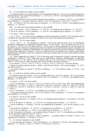 VI. – Le code général des impôts est ainsi modifié :
1o
Au premier alinéa et à la première phrase de l’avant-dernier alinéa du 1o
bis du 1 et à la première phrase du
premier alinéa du 9 de l’article 39, les références : « L. 3141-22 à L. 3141-25 » sont remplacées par les références :
« L. 3141-24 à L. 3141-27 » ;
2o
Au second alinéa du 2 du I de l’article 244 quater Q, la référence : « à l’article L. 3123-14-1 » est remplacée
par les références : « au premier alinéa de l’article L. 3123-7 et aux articles L. 3123-19 et L. 3123-27 ».
VII. – A l’article L. 191-2 du code minier, les références : « L. 3121-52 et L. 3122-46 » sont remplacées par la
référence : « L. 3121-67 ».
VIII. – Le code rural et de la pêche maritime est ainsi modifié :
1o
Au 2o
de l’article L. 712-4, la référence : « L. 3141-30 » est remplacée par la référence : « L. 3141-32 » ;
2o
Au 4o
de l’article L. 712-6, la référence : « L. 3123-14 » est remplacée par la référence : « L. 3123-6 » ;
3o
L’article L. 713-2 est ainsi rédigé :
« Art. L. 713-2. – Le code du travail s’applique aux salariés mentionnés à l’article L. 713-1 du présent code, à
l’exception des dispositions pour lesquelles le présent livre a prévu des dispositions particulières. » ;
4o
L’article L. 713-13 est ainsi rédigé :
« Art. L. 713-13. – I. – Par dérogation à l’article L. 3121-22 du code du travail, pour les exploitations,
entreprises, établissements et employeurs mentionnés aux 1o
à 4o
de l’article L. 722-1 du présent code, aux 2o
et 3o
de l’article L. 722-20 et au 6o
du même article L. 722-20, pour les seules entreprises qui ont une activité de
production agricole, la limite de quarante-quatre heures est calculée sur une période de douze mois consécutifs. Les
mêmes exploitations, entreprises, établissements et employeurs peuvent être autorisés à dépasser le plafond de
soixante heures mentionné à l’article L. 3121-21 du code du travail à la condition que le nombre total d’heures
supplémentaires effectuées au-delà de ce plafond n’excède pas soixante heures au cours d’une période de douze
mois consécutifs.
« II. – Pour l’application de l’article L. 3121-34 du même code, les branches d’activité à caractère saisonnier
mentionnées à l’article L. 3132-7 dudit code sont les exploitations, entreprises, établissements et employeurs
mentionnés aux 1o
à 4o
de l’article L. 722-1 du présent code, aux 2o
et 3o
de l’article L. 722-20 et au 6o
du même
article L. 722-20, pour les seules entreprises qui ont une activité de production agricole. » ;
5o
Les articles L. 713-3, L. 713-4, L. 713-5, L. 713-19, L. 714-5, L. 714-6 et L. 714-8 sont abrogés ;
6o
Après la seconde occurrence du mot : « article », la fin du I de l’article L. 714-1 est ainsi rédigée : « L. 3131-1
du code du travail. » ;
7o
Au premier alinéa de l’article L. 781-50, les références : « L. 713-2 (premier alinéa), L. 713-19, » sont
supprimées.
IX. – Le code de la sécurité sociale est ainsi modifié :
1o
Au premier alinéa de l’article L. 133-5, à la première phrase du 3o
du IV de l’article L. 241-13 et au premier
alinéa et à la première phrase du 2o
de l’article L. 243-1-3, la référence : « L. 3141-30 » est remplacée par la
référence : « L. 3141-32 » ;
2o
L’article L. 133-5-1 est ainsi modifié :
a) Au 1o
, les références : « L. 121-1, L. 122-3-1, L. 122-16, L. 143-3, L. 212-4-3 et L. 320 » sont remplacées par
les références : « L. 1221-1, L. 1221-3, L. 1221-10 à L. 1221-12, L. 1234-19, L. 1242-12, L. 1242-13, L. 3123-6,
L. 3123-9 à L. 3123-13, L. 3123-20, L. 3123-24, L. 3123-25, L. 3123-28, L. 3123-31, L. 3243-1, L. 3243-2 et
L. 3243-4 » ;
b) Au 3o
, la référence : « L. 351-21 » est remplacée par la référence : « L. 5427-1 » ;
3o
A la première phrase de l’article L. 241-3-1 et à l’article L. 242-8, la référence : « L. 212-4-2 » est remplacée
par la référence : « L. 3123-1 » ;
4o
L’article L. 241-18 est ainsi modifié :
a) Au 1o
du I, la référence : « à l’article L. 3121-11 » est remplacée par les références : « aux articles L. 3121-28 à
L. 3121-39 » ;
b) Au 2o
du même I, la référence : « L. 3121-42 » est remplacée par la référence : « L. 3121-56 » ;
c) Au II, la référence : « à l’article L. 3121-44 » est remplacée par la référence : « au 3o
du I de l’article L. 3121-
64 » ;
d) Au même II, la référence : « L. 3121-45 » est remplacée par la référence : « L. 3121-59 » ;
e) Au 4o
du I, la référence : « L. 3122-4 » est remplacée par la référence : « L. 3121-41 » ;
f) Au 3o
du même I, la référence : « du troisième alinéa de l’article L. 3123-7 » est remplacée par la référence :
« de l’avant-dernier alinéa de l’article L. 3123-2 » ;
5o
Au deuxième alinéa de l’article L. 242-9, la référence : « au premier alinéa de l’article L. 212-4-3 » est
remplacée par la référence : « à l’article L. 3123-6 ».
X. – Le code des transports est ainsi modifié :
1o
Au second alinéa de l’article L. 1321-6, les références : « L. 3122-34 et L. 3122-35 » sont remplacées par les
références : « L. 3122-6, L. 3122-7, L. 3122-17, L. 3122-18 et L. 3122-24 » ;
9 août 2016 JOURNAL OFFICIEL DE LA RÉPUBLIQUE FRANÇAISE Texte 3 sur 86
 