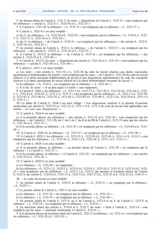 2o
Au dernier alinéa de l’article L. 1321-7, les mots : « dispositions de l’article L. 3122-31 » sont remplacés par
les références : « articles L. 3122-5, L. 3122-16 et L. 3122-23 » ;
3o
A l’article L. 1321-10, la référence : « L. 3121-33 » est remplacée par la référence : « L. 3121-17 » ;
4o
L’article L. 1821-8-1 est ainsi modifié :
a) Au 3o
, les références : « L. 3122-34 et L. 3122-35 » sont remplacées par les références : « L. 3122-6, L. 3122-
7, L. 3122-17, L. 3122-18 et L. 3122-24 » ;
b) Au 4o
, la référence : « de l’article L. 3122-31 » est remplacée par les références : « des articles L. 3122-5,
L. 3122-16 et L. 3122-23 » ;
5o
Au premier alinéa de l’article L. 3312-1, la référence : « de l’article L. 3122-31 » est remplacée par les
références : « des articles L. 3122-5, L. 3122-16 et L. 3122-23 » ;
6o
A l’article L. 3312-3, la référence : « de l’article L. 3123-16 » est remplacée par les références : « des
articles L. 3123-23 et L. 3123-30 » ;
7o
A l’article L. 3313-2, les mots : « dispositions des articles L. 3121-42 et L. 3121-43 » sont remplacés par les
références : « articles L. 3121-56 et L. 3121-58 » ;
8o
L’article L. 4511-1 est ainsi modifié :
a) Les mots : « des articles L. 3121-34 à L. 3121-36 du code du travail relatives aux durées maximales
quotidienne et hebdomadaire du travail » sont remplacés par les mots : « de l’article L. 3121-20 du code du travail
relatives à la durée maximale hebdomadaire de travail et aux dispositions réglementaires du code des transports
relatives à la durée quotidienne de travail effectif et à la durée hebdomadaire moyenne de travail » ;
b) La référence : « L. 3122-2 » est remplacée par la référence : « L. 3121-44 » ;
c) A la fin, les mots : « et au plus égale à l’année » sont supprimés ;
9o
A l’article L. 5544-1, les références : « L. 3121-1 à L. 3121-37, L. 3121-39, L. 3121-52 à L. 3121-54, L. 3122-
1, L. 3122-4 à L. 3122-47, L. 3131-1, L. 3131-2 » sont remplacées par les références : « L. 3121-1 à L. 3121-39,
L. 3121-43, L. 3121-48 à L. 3121-52, L. 3121-63, L. 3121-67 à L. 3121-69, L. 3122-1 à L. 3122-24 et L. 3131-1 à
L. 3131-3 » ;
10o
Le début de l’article L. 5544-3 est ainsi rédigé : « Les dispositions relatives à la période d’astreinte
mentionnée aux articles L. 3121-9 à L. 3121-12, L. 3171-1 et L. 3171-3 du code du travail sont applicables aux
marins… (le reste sans changement). » ;
11o
L’article L. 5544-8 est ainsi modifié :
a) A la première phrase, les références : « des articles L. 3121-22 et L. 3121-24 » sont remplacées par les
références : « de l’article L. 3121-28, du 1o
du I, du 2o
du II et du III de l’article L. 3121-33 ainsi que des articles
L. 3121-36 et L. 3121-37 » ;
b) A la seconde phrase, la référence : « L. 3121-39 » est remplacée par les références : « L. 3121-63 et L. 3121-
64 » ;
12o
A l’article L. 5544-10, la référence : « L. 3123-37 » est remplacée par la référence : « L. 3123-38 » ;
13o
A l’article L. 6525-1, les références : « L. 3121-33, L. 3122-29 à L. 3122-45, L. 3131-1 et L. 3131-2 » sont
remplacées par les références : « L. 3121-16, L. 3122-1 à L. 3122-24, L. 3131-1 à L. 3131-3 » ;
14o
L’article L. 6525-3 est ainsi modifié :
a) A la première phrase, la référence : « au premier alinéa de l’article L. 3121-10 » est remplacée par la
référence : « à l’article L. 3121-27 » ;
b) A la seconde phrase, la référence : « à l’article L. 3121-22 » est remplacée par les références : « aux articles
L. 3121-33 et L. 3121-36 » ;
15o
L’article L. 6525-5 est ainsi modifié :
a) La référence : « L. 3122-28 » est supprimée ;
b) Les références : « L. 3123-1, L. 3123-2, L. 3123-5 à L. 3123-8, L. 3123-10, L. 3123-11, L. 3123-14 à L. 3123-
23 » sont remplacées par les références : « L. 3123-1 à L. 3123-3, des premier et troisième alinéas de l’article
L. 3123-5, des articles L. 3123-6 à L. 3123-11, L. 3123-13, L. 3123-17 à L. 3123-21 et L. 3123-23 à L. 3123-31 ».
XI. – Le code du travail est ainsi modifié :
1o
Au premier alinéa de l’article L. 1225-9, la référence : « L. 3122-31 » est remplacée par la référence :
« L. 3122-5 » ;
2o
Le premier alinéa de l’article L. 1263-3 est ainsi modifié :
a) La référence : « L. 3121-34 » est remplacée par la référence : « L. 3121-18 » ;
b) La référence : « L. 3121-35 » est remplacée par la référence : « L. 3121-20 » ;
3o
Au premier alinéa de l’article L. 1271-5, au 4o
de l’article L. 1272-4 et au 5o
de l’article L. 1273-5, la
référence : « L. 3123-14 » est remplacée par la référence : « L. 3123-6 » ;
4o
Au deuxième alinéa des articles L. 5132-6 et L. 5132-7, les mots : « fixée à l’article L. 3123-14 » sont
remplacés par les mots : « minimale mentionnée à l’article L. 3123-6 » ;
5o
A la première phrase du troisième alinéa de l’article L. 2323-3, la référence : « L. 3121-11 » est remplacée par
les références : « L. 3121-28 à L. 3121-39 » ;
9 août 2016 JOURNAL OFFICIEL DE LA RÉPUBLIQUE FRANÇAISE Texte 3 sur 86
 