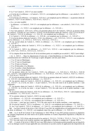 6o
Le 5o
de l’article L. 2323-17 est ainsi modifié :
a) A la fin du b, la référence : « à l’article L. 3121-11 » est remplacée par les références : « aux articles L. 3121-
28 à L. 3121-39 » ;
b) A la fin du d, la référence : « à l’article L. 3123-14-1 » est remplacée par les références : « au premier alinéa de
l’article L. 3123-7 et aux articles L. 3123-19 et L. 3123-27 » ;
c) Le e est ainsi modifié :
– la référence : « à l’article L. 3141-13 » est remplacée par les références : « aux articles L. 3141-13 à L. 3141-
16 » ;
– la référence : « L. 3122-2 » est remplacée par la référence : « L. 3121-44 » ;
7o
Au 2o
des articles L. 1273-3 et L. 1274-2, à la première phrase du 4o
de l’article L. 3253-23, au premier alinéa
de l’article L. 5134-60, au 2o
de l’article L. 5134-63, à la fin du dernier alinéa de l’article L. 5221-7 et à la fin du 4o
de l’article L. 7122-24, la référence : « L. 3141-30 » est remplacée par la référence : « L. 3141-32 » ;
8o
A l’article L. 3132-28, la référence : « L. 3122-46 » est remplacée par la référence : « L. 3121-67 » ;
9o
A la fin du dernier alinéa de l’article L. 3134-1, les références : « et L. 3133-2 à L. 3133-12 » sont remplacées
par les références : « , L. 3133-2, L. 3133-3 et L. 3133-4 à L. 3133-12 » ;
10o
Au second alinéa de l’article L. 3164-4, la référence : « L. 3121-52 » est remplacée par la référence :
« L. 3121-67 » ;
11o
Au deuxième alinéa de l’article L. 3171-1, la référence : « L. 3122-2 » est remplacée par la référence :
« L. 3121-44 » ;
12o
A l’article L. 3422-1, les références : « L. 3133-7 à L. 3133-11 » sont remplacées par les références :
« L. 3133-7 à L. 3133-9, L. 3133-11 et L. 3133-12 » ;
13o
Le chapitre II du titre II du livre IV de la troisième partie est complété par un article L. 3422-2 ainsi rédigé :
« Art. L. 3422-2. – Dans les départements d’outre-mer, à Saint-Barthélemy et à Saint-Martin, les journées de
commémoration de l’abolition de l’esclavage ci-après désignées sont des jours fériés :
« 1o
Le 22 mai en Martinique ;
« 2o
Le 27 mai en Guadeloupe ;
« 3o
Le 10 juin en Guyane ;
« 4o
Le 20 décembre à La Réunion ;
« 5o
Le 9 octobre à Saint-Barthélemy ;
« 6o
Le 28 mars à Saint-Martin. » ;
14o
Au premier alinéa du I de l’article L. 5125-1, les références : « L. 3121-10 à L. 3121-36, L. 3122-34
et L. 3122-35 » sont remplacées par les références : « L. 3121-16 à L. 3121-39, L. 3122-6, L. 3122-7, L. 3122-17,
L. 3122-18 et L. 3122-24 » ;
15o
A la fin du premier alinéa de l’article L. 5134-126 et au premier alinéa de l’article L. 6222-25, la référence :
« L. 3121-10 » est remplacée par la référence : « L. 3121-27 » ;
16o
Au premier alinéa de l’article L. 6222-25, la référence : « L. 3121-10 » est remplacée par la référence :
« L. 3121-27 » et, à la fin, les mots : « et par l’article L. 713-2 du code rural et de la pêche maritime » sont
supprimés ;
17o
Au premier alinéa de l’article L. 6325-10, la référence : « L. 3121-34 » est remplacée par la référence :
« L. 3121-18 » et, à la fin, les mots : « et par l’article L. 713-2 du code rural et de la pêche maritime » sont
supprimés ;
18o
Au premier alinéa de l’article L. 6331-35, les références : « L. 3141-30 et L. 3141-31 » sont remplacées par
les références : « L. 3141-32 et L. 3141-33 » ;
19o
Le premier alinéa de l’article L. 6343-2 est ainsi modifié :
a) La référence : « L. 3121-10 » est remplacée par la référence : « L. 3121-27 » ;
b) La référence : « L. 3121-34 » est remplacée par la référence : « L. 3121-18 » ;
c) Les mots : « ainsi que par l’article L. 713-2 du code rural et de la pêche maritime » sont supprimés ;
20o
A la fin de l’article L. 7213-1, la référence : « L. 3141-21 » est remplacée par la référence : « L. 3141-23 » ;
21o
Au 3o
de l’article L. 7221-2, la référence : « L. 3141-31 » est remplacée par la référence : « L. 3141-33 ».
XII. – Au II de l’article 43 de la loi no
2011-525 du 17 mai 2011 de simplification et d’amélioration de la qualité
du droit, la référence : « L. 3141-22 » est remplacée, deux fois, par la référence : « L. 3141-24 ».
XIII. – Le 2o
du IV de l’article 21 de l’ordonnance no
2012-789 du 31 mai 2012 portant extension et adaptation
de certaines dispositions du code rural et de la pêche maritime et d’autres dispositions législatives à Mayotte est
ainsi rédigé :
« 2o
L’article L. 3121-18 du code du travail et les articles L. 713-13, L. 713-20, L. 713-21, L. 714-1, L. 714-3 et
L. 715-1 du code rural et de la pêche maritime sont applicables à Mayotte à compter du 1er
janvier 2020. »
XIV. – L’article 45 de la loi no
2004-391 du 4 mai 2004 relative à la formation professionnelle tout au long de la
vie et au dialogue social n’est pas applicable aux conventions et accords conclus en application des dispositions du
9 août 2016 JOURNAL OFFICIEL DE LA RÉPUBLIQUE FRANÇAISE Texte 3 sur 86
 