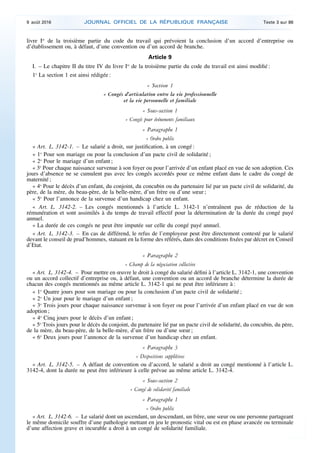 livre Ier
de la troisième partie du code du travail qui prévoient la conclusion d’un accord d’entreprise ou
d’établissement ou, à défaut, d’une convention ou d’un accord de branche.
Article 9
I. – Le chapitre II du titre IV du livre Ier
de la troisième partie du code du travail est ainsi modifié :
1o
La section 1 est ainsi rédigée :
« Section 1
« Congés d’articulation entre la vie professionnelle
et la vie personnelle et familiale
« Sous-section 1
« Congés pour événements familiaux
« Paragraphe 1
« Ordre public
« Art. L. 3142-1. – Le salarié a droit, sur justification, à un congé :
« 1o
Pour son mariage ou pour la conclusion d’un pacte civil de solidarité ;
« 2o
Pour le mariage d’un enfant ;
« 3o
Pour chaque naissance survenue à son foyer ou pour l’arrivée d’un enfant placé en vue de son adoption. Ces
jours d’absence ne se cumulent pas avec les congés accordés pour ce même enfant dans le cadre du congé de
maternité ;
« 4o
Pour le décès d’un enfant, du conjoint, du concubin ou du partenaire lié par un pacte civil de solidarité, du
père, de la mère, du beau-père, de la belle-mère, d’un frère ou d’une sœur ;
« 5o
Pour l’annonce de la survenue d’un handicap chez un enfant.
« Art. L. 3142-2. – Les congés mentionnés à l’article L. 3142-1 n’entraînent pas de réduction de la
rémunération et sont assimilés à du temps de travail effectif pour la détermination de la durée du congé payé
annuel.
« La durée de ces congés ne peut être imputée sur celle du congé payé annuel.
« Art. L. 3142-3. – En cas de différend, le refus de l’employeur peut être directement contesté par le salarié
devant le conseil de prud’hommes, statuant en la forme des référés, dans des conditions fixées par décret en Conseil
d’Etat.
« Paragraphe 2
« Champ de la négociation collective
« Art. L. 3142-4. – Pour mettre en œuvre le droit à congé du salarié défini à l’article L. 3142-1, une convention
ou un accord collectif d’entreprise ou, à défaut, une convention ou un accord de branche détermine la durée de
chacun des congés mentionnés au même article L. 3142-1 qui ne peut être inférieure à :
« 1o
Quatre jours pour son mariage ou pour la conclusion d’un pacte civil de solidarité ;
« 2o
Un jour pour le mariage d’un enfant ;
« 3o
Trois jours pour chaque naissance survenue à son foyer ou pour l’arrivée d’un enfant placé en vue de son
adoption ;
« 4o
Cinq jours pour le décès d’un enfant ;
« 5o
Trois jours pour le décès du conjoint, du partenaire lié par un pacte civil de solidarité, du concubin, du père,
de la mère, du beau-père, de la belle-mère, d’un frère ou d’une sœur ;
« 6o
Deux jours pour l’annonce de la survenue d’un handicap chez un enfant.
« Paragraphe 3
« Dispositions supplétives
« Art. L. 3142-5. – A défaut de convention ou d’accord, le salarié a droit au congé mentionné à l’article L.
3142-4, dont la durée ne peut être inférieure à celle prévue au même article L. 3142-4.
« Sous-section 2
« Congé de solidarité familiale
« Paragraphe 1
« Ordre public
« Art. L. 3142-6. – Le salarié dont un ascendant, un descendant, un frère, une sœur ou une personne partageant
le même domicile souffre d’une pathologie mettant en jeu le pronostic vital ou est en phase avancée ou terminale
d’une affection grave et incurable a droit à un congé de solidarité familiale.
9 août 2016 JOURNAL OFFICIEL DE LA RÉPUBLIQUE FRANÇAISE Texte 3 sur 86
 
