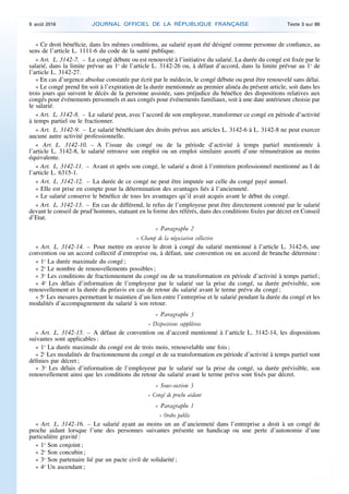 « Ce droit bénéficie, dans les mêmes conditions, au salarié ayant été désigné comme personne de confiance, au
sens de l’article L. 1111-6 du code de la santé publique.
« Art. L. 3142-7. – Le congé débute ou est renouvelé à l’initiative du salarié. La durée du congé est fixée par le
salarié, dans la limite prévue au 1o
de l’article L. 3142-26 ou, à défaut d’accord, dans la limite prévue au 1o
de
l’article L. 3142-27.
« En cas d’urgence absolue constatée par écrit par le médecin, le congé débute ou peut être renouvelé sans délai.
« Le congé prend fin soit à l’expiration de la durée mentionnée au premier alinéa du présent article, soit dans les
trois jours qui suivent le décès de la personne assistée, sans préjudice du bénéfice des dispositions relatives aux
congés pour événements personnels et aux congés pour événements familiaux, soit à une date antérieure choisie par
le salarié.
« Art. L. 3142-8. – Le salarié peut, avec l’accord de son employeur, transformer ce congé en période d’activité
à temps partiel ou le fractionner.
« Art. L. 3142-9. – Le salarié bénéficiant des droits prévus aux articles L. 3142-6 à L. 3142-8 ne peut exercer
aucune autre activité professionnelle.
« Art. L. 3142-10. – A l’issue du congé ou de la période d’activité à temps partiel mentionnée à
l’article L. 3142-8, le salarié retrouve son emploi ou un emploi similaire assorti d’une rémunération au moins
équivalente.
« Art. L. 3142-11. – Avant et après son congé, le salarié a droit à l’entretien professionnel mentionné au I de
l’article L. 6315-1.
« Art. L. 3142-12. – La durée de ce congé ne peut être imputée sur celle du congé payé annuel.
« Elle est prise en compte pour la détermination des avantages liés à l’ancienneté.
« Le salarié conserve le bénéfice de tous les avantages qu’il avait acquis avant le début du congé.
« Art. L. 3142-13. – En cas de différend, le refus de l’employeur peut être directement contesté par le salarié
devant le conseil de prud’hommes, statuant en la forme des référés, dans des conditions fixées par décret en Conseil
d’Etat.
« Paragraphe 2
« Champ de la négociation collective
« Art. L. 3142-14. – Pour mettre en œuvre le droit à congé du salarié mentionné à l’article L. 3142-6, une
convention ou un accord collectif d’entreprise ou, à défaut, une convention ou un accord de branche détermine :
« 1o
La durée maximale du congé ;
« 2o
Le nombre de renouvellements possibles ;
« 3o
Les conditions de fractionnement du congé ou de sa transformation en période d’activité à temps partiel ;
« 4o
Les délais d’information de l’employeur par le salarié sur la prise du congé, sa durée prévisible, son
renouvellement et la durée du préavis en cas de retour du salarié avant le terme prévu du congé ;
« 5o
Les mesures permettant le maintien d’un lien entre l’entreprise et le salarié pendant la durée du congé et les
modalités d’accompagnement du salarié à son retour.
« Paragraphe 3
« Dispositions supplétives
« Art. L. 3142-15. – A défaut de convention ou d’accord mentionné à l’article L. 3142-14, les dispositions
suivantes sont applicables :
« 1o
La durée maximale du congé est de trois mois, renouvelable une fois ;
« 2o
Les modalités de fractionnement du congé et de sa transformation en période d’activité à temps partiel sont
définies par décret ;
« 3o
Les délais d’information de l’employeur par le salarié sur la prise du congé, sa durée prévisible, son
renouvellement ainsi que les conditions du retour du salarié avant le terme prévu sont fixés par décret.
« Sous-section 3
« Congé de proche aidant
« Paragraphe 1
« Ordre public
« Art. L. 3142-16. – Le salarié ayant au moins un an d’ancienneté dans l’entreprise a droit à un congé de
proche aidant lorsque l’une des personnes suivantes présente un handicap ou une perte d’autonomie d’une
particulière gravité :
« 1o
Son conjoint ;
« 2o
Son concubin ;
« 3o
Son partenaire lié par un pacte civil de solidarité ;
« 4o
Un ascendant ;
9 août 2016 JOURNAL OFFICIEL DE LA RÉPUBLIQUE FRANÇAISE Texte 3 sur 86
 