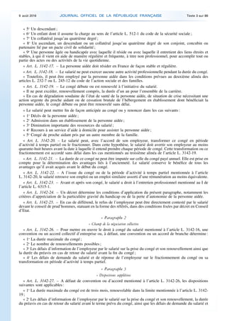 « 5o
Un descendant ;
« 6o
Un enfant dont il assume la charge au sens de l’article L. 512-1 du code de la sécurité sociale ;
« 7o
Un collatéral jusqu’au quatrième degré ;
« 8o
Un ascendant, un descendant ou un collatéral jusqu’au quatrième degré de son conjoint, concubin ou
partenaire lié par un pacte civil de solidarité ;
« 9o
Une personne âgée ou handicapée avec laquelle il réside ou avec laquelle il entretient des liens étroits et
stables, à qui il vient en aide de manière régulière et fréquente, à titre non professionnel, pour accomplir tout ou
partie des actes ou des activités de la vie quotidienne.
« Art. L. 3142-17. – La personne aidée doit résider en France de façon stable et régulière.
« Art. L. 3142-18. – Le salarié ne peut exercer aucune autre activité professionnelle pendant la durée du congé.
« Toutefois, il peut être employé par la personne aidée dans les conditions prévues au deuxième alinéa des
articles L. 232-7 ou L. 245-12 du code de l’action sociale et des familles.
« Art. L. 3142-19. – Le congé débute ou est renouvelé à l’initiative du salarié.
« Il ne peut excéder, renouvellement compris, la durée d’un an pour l’ensemble de la carrière.
« En cas de dégradation soudaine de l’état de santé de la personne aidée, de situation de crise nécessitant une
action urgente du proche aidant ou de cessation brutale de l’hébergement en établissement dont bénéficiait la
personne aidée, le congé débute ou peut être renouvelé sans délai.
« Le salarié peut mettre fin de façon anticipée au congé ou y renoncer dans les cas suivants :
« 1o
Décès de la personne aidée ;
« 2o
Admission dans un établissement de la personne aidée ;
« 3o
Diminution importante des ressources du salarié ;
« 4o
Recours à un service d’aide à domicile pour assister la personne aidée ;
« 5o
Congé de proche aidant pris par un autre membre de la famille.
« Art. L. 3142-20. – Le salarié peut, avec l’accord de son employeur, transformer ce congé en période
d’activité à temps partiel ou le fractionner. Dans cette hypothèse, le salarié doit avertir son employeur au moins
quarante-huit heures avant la date à laquelle il entend prendre chaque période de congé. Cette transformation ou ce
fractionnement est accordé sans délai dans les cas mentionnés au troisième alinéa de l’article L. 3142-19.
« Art. L. 3142-21. – La durée de ce congé ne peut être imputée sur celle du congé payé annuel. Elle est prise en
compte pour la détermination des avantages liés à l’ancienneté. Le salarié conserve le bénéfice de tous les
avantages qu’il avait acquis avant le début du congé.
« Art. L. 3142-22. – A l’issue du congé ou de la période d’activité à temps partiel mentionnée à l’article
L. 3142-20, le salarié retrouve son emploi ou un emploi similaire assorti d’une rémunération au moins équivalente.
« Art. L. 3142-23. – Avant et après son congé, le salarié a droit à l’entretien professionnel mentionné au I de
l’article L. 6315-1.
« Art. L. 3142-24. – Un décret détermine les conditions d’application du présent paragraphe, notamment les
critères d’appréciation de la particulière gravité du handicap ou de la perte d’autonomie de la personne aidée.
« Art. L. 3142-25. – En cas de différend, le refus de l’employeur peut être directement contesté par le salarié
devant le conseil de prud’hommes, statuant en la forme des référés, dans des conditions fixées par décret en Conseil
d’Etat.
« Paragraphe 2
« Champ de la négociation collective
« Art. L. 3142-26. – Pour mettre en œuvre le droit à congé du salarié mentionné à l’article L. 3142-16, une
convention ou un accord collectif d’entreprise ou, à défaut, une convention ou un accord de branche détermine :
« 1o
La durée maximale du congé ;
« 2o
Le nombre de renouvellements possibles ;
« 3o
Les délais d’information de l’employeur par le salarié sur la prise du congé et son renouvellement ainsi que
la durée du préavis en cas de retour du salarié avant la fin du congé ;
« 4o
Les délais de demande du salarié et de réponse de l’employeur sur le fractionnement du congé ou sa
transformation en période d’activité à temps partiel.
« Paragraphe 3
« Dispositions supplétives
« Art. L. 3142-27. – A défaut de convention ou d’accord mentionné à l’article L. 3142-26, les dispositions
suivantes sont applicables :
« 1o
La durée maximale du congé est de trois mois, renouvelable dans la limite mentionnée à l’article L. 3142-
19 ;
« 2o
Les délais d’information de l’employeur par le salarié sur la prise du congé et son renouvellement, la durée
du préavis en cas de retour du salarié avant le terme prévu du congé, ainsi que les délais de demande du salarié et
9 août 2016 JOURNAL OFFICIEL DE LA RÉPUBLIQUE FRANÇAISE Texte 3 sur 86
 