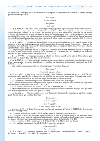 de réponse de l’employeur sur le fractionnement du congé ou sa transformation en période d’activité à temps
partiel sont fixés par décret.
« Sous-section 4
« Congé sabbatique
« Paragraphe 1
« Ordre public
« Art. L. 3142-28. – Le salarié a droit à un congé sabbatique pendant lequel son contrat de travail est suspendu.
« Le droit à ce congé est ouvert au salarié justifiant, à la date de départ en congé, d’une ancienneté minimale
dans l’entreprise, cumulée, le cas échéant, sur plusieurs périodes non consécutives, ainsi que de six années
d’activité professionnelle et n’ayant pas bénéficié depuis une durée minimale, dans la même entreprise, d’un congé
sabbatique, d’un congé pour création d’entreprise ou d’un congé individuel de formation d’une durée d’au moins
six mois. L’ancienneté acquise dans toute autre entreprise du même groupe, au sens de l’article L. 2331-1, est prise
en compte au titre de l’ancienneté dans l’entreprise.
« Art. L. 3142-29. – L’employeur peut différer le départ en congé dans la limite de six mois à compter de la
demande, en fonction de la proportion de salariés absents dans l’entreprise au titre du congé ou en fonction du
nombre de jours d’absence prévus au titre du même congé. Dans les entreprises de moins de trois cents salariés,
cette limite est portée à neuf mois.
« L’employeur peut également différer ce congé sur le fondement de l’article L. 3142-114 et, pour les entreprises
de moins de trois cents salariés, le refuser sur le fondement du 1o
de l’article L. 3142-113 selon les modalités
prévues aux deux derniers alinéas du même article L. 3142-113.
« Art. L. 3142-30. – L’employeur informe le salarié soit de son accord sur la date de départ choisie par
l’intéressé, soit du report de cette date, soit de son refus.
« Art. L. 3142-31. – A l’issue du congé, le salarié retrouve son précédent emploi ou un emploi similaire assorti
d’une rémunération au moins équivalente et bénéficie de l’entretien professionnel mentionné au I de
l’article L. 6315-1.
« Il ne peut invoquer aucun droit à être réemployé avant l’expiration du congé.
« Paragraphe 2
« Champ de la négociation collective
« Art. L. 3142-32. – Pour mettre en œuvre le droit à congé du salarié mentionné à l’article L. 3142-28, une
convention ou un accord collectif d’entreprise ou, à défaut, une convention ou un accord de branche détermine :
« 1o
Les durées minimale et maximale du congé et le nombre de renouvellements ;
« 2o
La condition d’ancienneté requise dans l’entreprise pour ouvrir droit à ce congé ;
« 3o
La durée minimale dans l’entreprise durant laquelle le salarié ne doit pas avoir bénéficié des dispositifs
mentionnés au second alinéa de l’article L. 3142-28 ;
« 4o
Les plafonds mentionnés aux articles L. 3142-29, L. 3142-114 et L. 3142-115 ;
« 5o
Les conditions et délais d’information de l’employeur par le salarié sur sa demande de congé ainsi que sur la
date de son départ et sur la durée envisagée de ce congé.
« Art. L. 3142-33. – Cette convention ou cet accord détermine également les modalités de report des congés
payés dus au salarié qui bénéficie du congé.
« Paragraphe 3
« Dispositions supplétives
« Sous-paragraphe 1
« Règles générales de prise du congé
« Art. L. 3142-34. – A défaut de convention ou d’accord mentionné à l’article L. 3142-32, les dispositions
suivantes sont applicables :
« 1o
La durée minimale du congé est de six mois et sa durée maximale est de onze mois ;
« 2o
Le droit à ce congé est ouvert au salarié justifiant, à la date de départ en congé, d’une ancienneté dans
l’entreprise d’au moins trente-six mois, consécutifs ou non, et n’ayant pas bénéficié dans l’entreprise, au cours des
six années précédentes, des dispositifs mentionnés au second alinéa de l’article L. 3142-28 ;
« 3o
Les conditions et délais mentionnés au 5o
de l’article L. 3142-32 sont fixés par décret ;
« 4o
Les plafonds mentionnés à l’article L. 3142-29 sont fixés par décret.
« Sous-paragraphe 2
« Report de congés payés
« Art. L. 3142-35. – A défaut de stipulation dans la convention ou l’accord mentionné à l’article L. 3142-32,
les articles L. 3142-120 à - L. 3142-124 s’appliquent. » ;
9 août 2016 JOURNAL OFFICIEL DE LA RÉPUBLIQUE FRANÇAISE Texte 3 sur 86
 