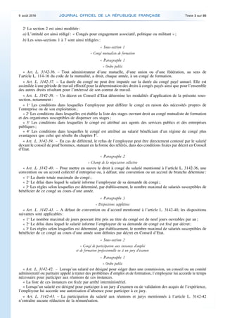 2o
La section 2 est ainsi modifiée :
a) L’intitulé est ainsi rédigé : « Congés pour engagement associatif, politique ou militant » ;
b) Les sous-sections 1 à 7 sont ainsi rédigées :
« Sous-section 1
« Congé mutualiste de formation
« Paragraphe 1
« Ordre public
« Art. L. 3142-36. – Tout administrateur d’une mutuelle, d’une union ou d’une fédération, au sens de
l’article L. 114-16 du code de la mutualité, a droit, chaque année, à un congé de formation.
« Art. L. 3142-37. – La durée du congé ne peut être imputée sur la durée du congé payé annuel. Elle est
assimilée à une période de travail effectif pour la détermination des droits à congés payés ainsi que pour l’ensemble
des autres droits résultant pour l’intéressé de son contrat de travail.
« Art. L. 3142-38. – Un décret en Conseil d’Etat détermine les modalités d’application de la présente sous-
section, notamment :
« 1o
Les conditions dans lesquelles l’employeur peut différer le congé en raison des nécessités propres de
l’entreprise ou de son exploitation ;
« 2o
Les conditions dans lesquelles est établie la liste des stages ouvrant droit au congé mutualiste de formation
et des organismes susceptibles de dispenser ces stages ;
« 3o
Les conditions dans lesquelles le congé est attribué aux agents des services publics et des entreprises
publiques ;
« 4o
Les conditions dans lesquelles le congé est attribué au salarié bénéficiant d’un régime de congé plus
avantageux que celui qui résulte du chapitre Ier
.
« Art. L. 3142-39. – En cas de différend, le refus de l’employeur peut être directement contesté par le salarié
devant le conseil de prud’hommes, statuant en la forme des référés, dans des conditions fixées par décret en Conseil
d’Etat.
« Paragraphe 2
« Champ de la négociation collective
« Art. L. 3142-40. – Pour mettre en œuvre le droit à congé du salarié mentionné à l’article L. 3142-36, une
convention ou un accord collectif d’entreprise ou, à défaut, une convention ou un accord de branche détermine :
« 1o
La durée totale maximale du congé ;
« 2o
Le délai dans lequel le salarié informe l’employeur de sa demande de congé ;
« 3o
Les règles selon lesquelles est déterminé, par établissement, le nombre maximal de salariés susceptibles de
bénéficier de ce congé au cours d’une année.
« Paragraphe 3
« Dispositions supplétives
« Art. L. 3142-41. – A défaut de convention ou d’accord mentionné à l’article L. 3142-40, les dispositions
suivantes sont applicables :
« 1o
Le nombre maximal de jours pouvant être pris au titre du congé est de neuf jours ouvrables par an ;
« 2o
Le délai dans lequel le salarié informe l’employeur de sa demande de congé est fixé par décret ;
« 3o
Les règles selon lesquelles est déterminé, par établissement, le nombre maximal de salariés susceptibles de
bénéficier de ce congé au cours d’une année sont définies par décret en Conseil d’Etat.
« Sous-section 2
« Congé de participation aux instances d’emploi
et de formation professionnelle ou à un jury d’examen
« Paragraphe 1
« Ordre public
« Art. L. 3142-42. – Lorsqu’un salarié est désigné pour siéger dans une commission, un conseil ou un comité
administratif ou paritaire appelé à traiter des problèmes d’emploi et de formation, l’employeur lui accorde le temps
nécessaire pour participer aux réunions de ces instances.
« La liste de ces instances est fixée par arrêté interministériel.
« Lorsqu’un salarié est désigné pour participer à un jury d’examen ou de validation des acquis de l’expérience,
l’employeur lui accorde une autorisation d’absence pour participer à ce jury.
« Art. L. 3142-43. – La participation du salarié aux réunions et jurys mentionnés à l’article L. 3142-42
n’entraîne aucune réduction de la rémunération.
9 août 2016 JOURNAL OFFICIEL DE LA RÉPUBLIQUE FRANÇAISE Texte 3 sur 86
 