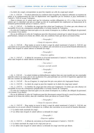 « La durée des congés correspondants ne peut être imputée sur celle du congé payé annuel.
« Art. L. 3142-44. – Un décret détermine les conditions dans lesquelles les dépenses afférentes au maintien du
salaire et au remboursement des frais de déplacement sont supportées par les instances et jurys mentionnés à
l’article L. 3142-42 ou par l’entreprise.
« Dans ce dernier cas, le salaire ainsi que les cotisations sociales obligatoires et, s’il y a lieu, la taxe sur les
salaires qui s’y rattachent sont pris en compte au titre de la participation des employeurs au financement de la
formation professionnelle prévue à l’article L. 6331-1.
« Art. L. 3142-45. – Le bénéfice du congé peut être refusé par l’employeur s’il estime que cette absence est
susceptible d’avoir des conséquences préjudiciables à la bonne marche de l’entreprise.
« Le refus de l’employeur intervient après avis du comité d’entreprise ou, à défaut, des délégués du personnel,
s’ils existent. Il est motivé.
« En cas de différend, le refus de l’employeur peut être directement contesté par le salarié devant le conseil de
prud’hommes, statuant en la forme des référés, dans des conditions fixées par décret en Conseil d’Etat.
« Paragraphe 2
« Champ de la négociation collective
« Art. L. 3142-46. – Pour mettre en œuvre le droit à congé du salarié mentionné à l’article L. 3142-42, une
convention ou un accord collectif d’entreprise ou, à défaut, une convention ou un accord de branche détermine les
délais dans lesquels le salarié adresse sa demande de congé.
« Paragraphe 3
« Dispositions supplétives
« Art. L. 3142-47. – A défaut de convention ou d’accord mentionné à l’article L. 3142-46, un décret fixe les
délais dans lesquels le salarié adresse sa demande de congé.
« Sous-section 3
« Congé pour catastrophe naturelle
« Paragraphe 1
« Ordre public
« Art. L. 3142-48. – Le salarié résidant ou habituellement employé dans une zone touchée par une catastrophe
naturelle a droit à un congé, pris en une ou plusieurs fois, pour participer aux activités d’organismes apportant une
aide aux victimes de catastrophes naturelles.
« Art. L. 3142-49. – En cas d’urgence, le congé peut être pris sous préavis de vingt-quatre heures.
« Art. L. 3142-50. – La durée du congé ne peut être imputée sur la durée du congé payé annuel.
« Art. L. 3142-51. – Le bénéfice du congé peut être refusé par l’employeur s’il estime que cette absence est
susceptible d’avoir des conséquences préjudiciables à la bonne marche de l’entreprise.
« Le refus de l’employeur intervient après avis du comité d’entreprise ou, à défaut, des délégués du personnel,
s’ils existent. Il est motivé.
« En cas de différend, le refus de l’employeur peut être directement contesté devant le conseil de prud’hommes,
statuant en la forme des référés, dans des conditions fixées par décret en Conseil d’Etat.
« Paragraphe 2
« Champ de la négociation collective
« Art. L. 3142-52. – Pour mettre en œuvre le droit à congé du salarié mentionné à l’article L. 3142-48, une
convention ou un accord collectif d’entreprise ou, à défaut, une convention ou un accord de branche détermine :
« 1o
La durée totale maximale du congé ;
« 2o
Les délais dans lesquels le salarié adresse sa demande de congé.
« Paragraphe 3
« Dispositions supplétives
« Art. L. 3142-53. – A défaut de convention ou d’accord mentionné à l’article L. 3142-52 :
« 1o
La durée maximale du congé est de vingt jours par an ;
« 2o
Les délais dans lesquels le salarié adresse sa demande de congé sont fixés par décret.
9 août 2016 JOURNAL OFFICIEL DE LA RÉPUBLIQUE FRANÇAISE Texte 3 sur 86
 