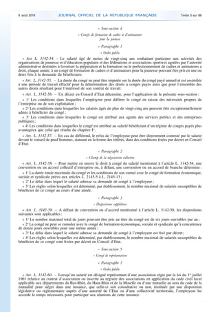« Sous-section 4
« Congés de formation de cadres et d’animateurs
pour la jeunesse
« Paragraphe 1
« Ordre public
« Art. L. 3142-54. – Le salarié âgé de moins de vingt-cinq ans souhaitant participer aux activités des
organisations de jeunesse et d’éducation populaire et des fédérations et associations sportives agréées par l’autorité
administrative destinées à favoriser la préparation et la formation ou le perfectionnement de cadres et animateurs a
droit, chaque année, à un congé de formation de cadres et d’animateurs pour la jeunesse pouvant être pris en une ou
deux fois à la demande du bénéficiaire.
« Art. L. 3142-55. – La durée du congé ne peut être imputée sur la durée du congé payé annuel et est assimilée
à une période de travail effectif pour la détermination des droits à congés payés ainsi que pour l’ensemble des
autres droits résultant pour l’intéressé de son contrat de travail.
« Art. L. 3142-56. – Un décret en Conseil d’Etat détermine, pour l’application de la présente sous-section :
« 1o
Les conditions dans lesquelles l’employeur peut différer le congé en raison des nécessités propres de
l’entreprise ou de son exploitation ;
« 2o
Les conditions dans lesquelles les salariés âgés de plus de vingt-cinq ans peuvent être exceptionnellement
admis à bénéficier du congé ;
« 3o
Les conditions dans lesquelles le congé est attribué aux agents des services publics et des entreprises
publiques ;
« 4o
Les conditions dans lesquelles le congé est attribué au salarié bénéficiant d’un régime de congés payés plus
avantageux que celui qui résulte du chapitre Ier
.
« Art. L. 3142-57. – En cas de différend, le refus de l’employeur peut être directement contesté par le salarié
devant le conseil de prud’hommes, statuant en la forme des référés, dans des conditions fixées par décret en Conseil
d’Etat.
« Paragraphe 2
« Champ de la négociation collective
« Art. L. 3142-58. – Pour mettre en œuvre le droit à congé du salarié mentionné à l’article L. 3142-54, une
convention ou un accord collectif d’entreprise ou, à défaut, une convention ou un accord de branche détermine :
« 1o
La durée totale maximale du congé et les conditions de son cumul avec le congé de formation économique,
sociale et syndicale prévu aux articles L. 2145-5 à L. 2145-13 ;
« 2o
Le délai dans lequel le salarié adresse sa demande de congé à l’employeur ;
« 3o
Les règles selon lesquelles est déterminé, par établissement, le nombre maximal de salariés susceptibles de
bénéficier de ce congé au cours d’une année.
« Paragraphe 3
« Dispositions supplétives
« Art. L. 3142-59. – A défaut de convention ou d’accord mentionné à l’article L. 3142-58, les dispositions
suivantes sont applicables :
« 1o
Le nombre maximal total de jours pouvant être pris au titre du congé est de six jours ouvrables par an ;
« 2o
Le congé ne peut se cumuler avec le congé de formation économique, sociale et syndicale qu’à concurrence
de douze jours ouvrables pour une même année ;
« 3o
Le délai dans lequel le salarié adresse sa demande de congé à l’employeur est fixé par décret ;
« 4o
Les règles selon lesquelles est déterminé, par établissement, le nombre maximal de salariés susceptibles de
bénéficier de ce congé sont fixées par décret en Conseil d’Etat.
« Sous-section 5
« Congé de représentation
« Paragraphe 1
« Ordre public
« Art. L. 3142-60. – Lorsqu’un salarié est désigné représentant d’une association régie par la loi du 1er
juillet
1901 relative au contrat d’association ou inscrite au registre des associations en application du code civil local
applicable aux départements du Bas-Rhin, du Haut-Rhin et de la Moselle ou d’une mutuelle au sens du code de la
mutualité pour siéger dans une instance, que celle-ci soit consultative ou non, instituée par une disposition
législative ou réglementaire auprès d’une autorité de l’Etat ou d’une collectivité territoriale, l’employeur lui
accorde le temps nécessaire pour participer aux réunions de cette instance.
9 août 2016 JOURNAL OFFICIEL DE LA RÉPUBLIQUE FRANÇAISE Texte 3 sur 86
 
