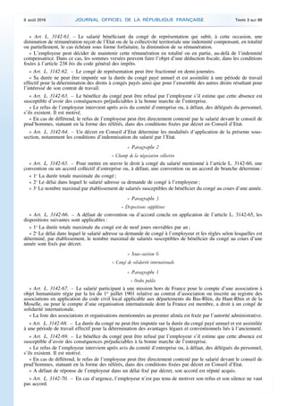 « Art. L. 3142-61. – Le salarié bénéficiant du congé de représentation qui subit, à cette occasion, une
diminution de rémunération reçoit de l’Etat ou de la collectivité territoriale une indemnité compensant, en totalité
ou partiellement, le cas échéant sous forme forfaitaire, la diminution de sa rémunération.
« L’employeur peut décider de maintenir cette rémunération en totalité ou en partie, au-delà de l’indemnité
compensatrice. Dans ce cas, les sommes versées peuvent faire l’objet d’une déduction fiscale, dans les conditions
fixées à l’article 238 bis du code général des impôts.
« Art. L. 3142-62. – Le congé de représentation peut être fractionné en demi-journées.
« Sa durée ne peut être imputée sur la durée du congé payé annuel et est assimilée à une période de travail
effectif pour la détermination des droits à congés payés ainsi que pour l’ensemble des autres droits résultant pour
l’intéressé de son contrat de travail.
« Art. L. 3142-63. – Le bénéfice du congé peut être refusé par l’employeur s’il estime que cette absence est
susceptible d’avoir des conséquences préjudiciables à la bonne marche de l’entreprise.
« Le refus de l’employeur intervient après avis du comité d’entreprise ou, à défaut, des délégués du personnel,
s’ils existent. Il est motivé.
« En cas de différend, le refus de l’employeur peut être directement contesté par le salarié devant le conseil de
prud’hommes, statuant en la forme des référés, dans des conditions fixées par décret en Conseil d’Etat.
« Art. L. 3142-64. – Un décret en Conseil d’Etat détermine les modalités d’application de la présente sous-
section, notamment les conditions d’indemnisation du salarié par l’Etat.
« Paragraphe 2
« Champ de la négociation collective
« Art. L. 3142-65. – Pour mettre en œuvre le droit à congé du salarié mentionné à l’article L. 3142-60, une
convention ou un accord collectif d’entreprise ou, à défaut, une convention ou un accord de branche détermine :
« 1o
La durée totale maximale du congé ;
« 2o
Le délai dans lequel le salarié adresse sa demande de congé à l’employeur ;
« 3o
Le nombre maximal par établissement de salariés susceptibles de bénéficier du congé au cours d’une année.
« Paragraphe 3
« Dispositions supplétives
« Art. L. 3142-66. – A défaut de convention ou d’accord conclu en application de l’article L. 3142-65, les
dispositions suivantes sont applicables :
« 1o
La durée totale maximale du congé est de neuf jours ouvrables par an ;
« 2o
Le délai dans lequel le salarié adresse sa demande de congé à l’employeur et les règles selon lesquelles est
déterminé, par établissement, le nombre maximal de salariés susceptibles de bénéficier du congé au cours d’une
année sont fixés par décret.
« Sous-section 6
« Congé de solidarité internationale
« Paragraphe 1
« Ordre public
« Art. L. 3142-67. – Le salarié participant à une mission hors de France pour le compte d’une association à
objet humanitaire régie par la loi du 1er
juillet 1901 relative au contrat d’association ou inscrite au registre des
associations en application du code civil local applicable aux départements du Bas-Rhin, du Haut-Rhin et de la
Moselle, ou pour le compte d’une organisation internationale dont la France est membre, a droit à un congé de
solidarité internationale.
« La liste des associations et organisations mentionnées au premier alinéa est fixée par l’autorité administrative.
« Art. L. 3142-68. – La durée du congé ne peut être imputée sur la durée du congé payé annuel et est assimilée
à une période de travail effectif pour la détermination des avantages légaux et conventionnels liés à l’ancienneté.
« Art. L. 3142-69. – Le bénéfice du congé peut être refusé par l’employeur s’il estime que cette absence est
susceptible d’avoir des conséquences préjudiciables à la bonne marche de l’entreprise.
« Le refus de l’employeur intervient après avis du comité d’entreprise ou, à défaut, des délégués du personnel,
s’ils existent. Il est motivé.
« En cas de différend, le refus de l’employeur peut être directement contesté par le salarié devant le conseil de
prud’hommes, statuant en la forme des référés, dans des conditions fixées par décret en Conseil d’Etat.
« A défaut de réponse de l’employeur dans un délai fixé par décret, son accord est réputé acquis.
« Art. L. 3142-70. – En cas d’urgence, l’employeur n’est pas tenu de motiver son refus et son silence ne vaut
pas accord.
9 août 2016 JOURNAL OFFICIEL DE LA RÉPUBLIQUE FRANÇAISE Texte 3 sur 86
 