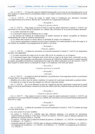 « Art. L. 3142-71. – A l’issue du congé de solidarité internationale ou à la suite de son interruption pour cas de
force majeure, le salarié retrouve son précédent emploi ou un emploi similaire assorti d’une rémunération au moins
équivalente.
« Art. L. 3142-72. – A l’issue du congé, le salarié remet à l’employeur une attestation constatant
l’accomplissement de la mission, délivrée par l’association ou l’organisation concernée.
« Paragraphe 2
« Champ de la négociation collective
« Art. L. 3142-73. – Pour mettre en œuvre le droit à congé du salarié mentionné à l’article L. 3142-67, une
convention ou un accord collectif d’entreprise ou, à défaut, une convention ou un accord de branche détermine :
« 1o
La durée maximale du congé ;
« 2o
L’ancienneté requise pour bénéficier de ce congé ;
« 3o
En fonction de l’effectif de l’établissement, le nombre maximal de salariés susceptibles de bénéficier
simultanément du congé de solidarité internationale ;
« 4o
Les délais dans lesquels le salarié adresse sa demande de congé à son employeur ;
« 5o
Les mesures permettant le maintien d’un lien entre l’entreprise et le salarié pendant la durée du congé et, le
cas échéant, les modalités d’accompagnement du salarié à son retour.
« Paragraphe 3
« Dispositions supplétives
« Art. L. 3142-74. – A défaut de convention ou d’accord mentionné à l’article L. 3142-73, les dispositions
suivantes sont applicables :
« 1o
La durée maximale du congé est de six mois. Elle est de six semaines en cas d’urgence ;
« 2o
L’ancienneté requise dans l’entreprise pour ouvrir droit au congé est de douze mois, consécutifs ou non ;
« 3o
Les règles selon lesquelles sont déterminés, en fonction de l’effectif de l’établissement, le nombre maximal
de salariés susceptibles de bénéficier simultanément du congé et les délais mentionnés au 4o
de l’article L. 3142-73
dans lesquels le salarié adresse sa demande de congé à son employeur sont fixées par décret.
« Sous-section 7
« Congé pour acquisition de la nationalité
« Paragraphe 1
« Ordre public
« Art. L. 3142-75. – Le salarié a le droit de bénéficier, sur justification, d’un congé pour assister à sa cérémonie
d’accueil dans la citoyenneté française.
« Bénéficie de ce droit, dans les mêmes conditions, le conjoint de la personne mentionnée au premier alinéa.
« La durée de ce congé ne peut être imputée sur celle du congé payé annuel.
« Art. L. 3142-76. – En cas de différend, le refus de l’employeur peut être directement contesté par le salarié
devant le conseil de prud’hommes, statuant en la forme des référés, dans des conditions fixées par décret en Conseil
d’Etat.
« Paragraphe 2
« Champ de la négociation collective
« Art. L. 3142-77. – Pour mettre en œuvre le droit à congé du salarié mentionné à l’article L. 3142-75, une
convention ou un accord collectif d’entreprise ou, à défaut, une convention ou un accord de branche déterminent la
durée de ce congé.
« Paragraphe 3
« Dispositions supplétives
« Art. L. 3142-78. – A défaut de convention ou d’accord mentionné à l’article L. 3142-77, la durée du congé
est d’une demi-journée. » ;
c) La sous-section 8 est ainsi modifiée :
– les articles L. 3142-56 à L. 3142-64, dans leur rédaction antérieure à la présente loi, deviennent,
respectivement, les articles L. 3142-79 à L. 3142-87 et l’article L. 3142-64-1, dans sa rédaction antérieure à la
présente loi, devient l’article L. 3142-88 ;
– à l’article L. 3142-80, dans sa rédaction résultant du présent c, la référence : « L. 3142-56 » est remplacée par
la référence : « L. 3142-9 » ;
– au premier alinéa de l’article L. 3142-85, dans sa rédaction résultant du présent c, la référence : « L. 3142-61 »
est remplacée par la référence : « L. 3142-84 » et la référence : « L. 3142-60 » est remplacée par la référence :
« L. 3142-83 » ;
9 août 2016 JOURNAL OFFICIEL DE LA RÉPUBLIQUE FRANÇAISE Texte 3 sur 86
 