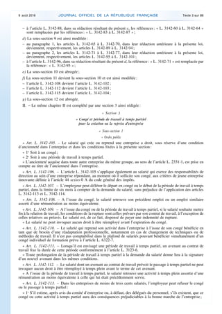 – à l’article L. 3142-88, dans sa rédaction résultant du présent c, les références : « L. 3142-60 à L. 3142-64 »
sont remplacées par les références : « L. 3142-83 à L. 3142-87 » ;
d) La sous-section 9 est ainsi modifiée :
– au paragraphe 1, les articles L. 3142-65 à L. 3142-70, dans leur rédaction antérieure à la présente loi,
deviennent, respectivement, les articles L. 3142-89 à L. 3142-94 ;
– au paragraphe 2, les articles L. 3142-71 à L. 3142-77, dans leur rédaction antérieure à la présente loi,
deviennent, respectivement, les articles L. 3142-95 à L. 3142-101 ;
– à l’article L. 3142-96, dans sa rédaction résultant du présent d, la référence : « L. 3142-71 » est remplacée par
la référence : « L. 3142-95 » ;
e) La sous-section 10 est abrogée ;
f) La sous-section 11 devient la sous-section 10 et est ainsi modifiée :
– l’article L. 3142-108 devient l’article L. 3142-102 ;
– l’article L. 3142-112 devient l’article L. 3142-103 ;
– l’article L. 3142-115 devient l’article L. 3142-104 ;
g) La sous-section 12 est abrogée.
II. – Le même chapitre II est complété par une section 3 ainsi rédigée :
« Section 3
« Congé et période de travail à temps partiel
pour la création ou la reprise d’entreprise
« Sous-section 1
« Ordre public
« Art. L. 3142-105. – Le salarié qui crée ou reprend une entreprise a droit, sous réserve d’une condition
d’ancienneté dans l’entreprise et dans les conditions fixées à la présente section :
« 1o
Soit à un congé ;
« 2o
Soit à une période de travail à temps partiel.
« L’ancienneté acquise dans toute autre entreprise du même groupe, au sens de l’article L. 2331-1, est prise en
compte au titre de l’ancienneté dans l’entreprise.
« Art. L. 3142-106. – L’article L. 3142-105 s’applique également au salarié qui exerce des responsabilités de
direction au sein d’une entreprise répondant, au moment où il sollicite son congé, aux critères de jeune entreprise
innovante définie à l’article 44 sexies-0 A du code général des impôts.
« Art. L. 3142-107. – L’employeur peut différer le départ en congé ou le début de la période de travail à temps
partiel, dans la limite de six mois à compter de la demande du salarié, sans préjudice de l’application des articles
L. 3142-113 et L. 3142-114.
« Art. L. 3142-108. – A l’issue du congé, le salarié retrouve son précédent emploi ou un emploi similaire
assorti d’une rémunération au moins équivalente.
« Art. L. 3142-109. – A l’issue du congé ou de la période de travail à temps partiel, si le salarié souhaite mettre
fin à la relation de travail, les conditions de la rupture sont celles prévues par son contrat de travail, à l’exception de
celles relatives au préavis. Le salarié est, de ce fait, dispensé de payer une indemnité de rupture.
« Le salarié ne peut invoquer aucun droit à être réemployé avant l’expiration du congé.
« Art. L. 3142-110. – Le salarié qui reprend son activité dans l’entreprise à l’issue de son congé bénéficie en
tant que de besoin d’une réadaptation professionnelle, notamment en cas de changement de techniques ou de
méthodes de travail. Il n’est pas comptabilisé dans le plafond de salariés pouvant bénéficier simultanément d’un
congé individuel de formation prévu à l’article L. 6322-7.
« Art. L. 3142-111. – Lorsqu’il est envisagé une période de travail à temps partiel, un avenant au contrat de
travail fixe la durée de cette période conformément à l’article L. 3123-6.
« Toute prolongation de la période de travail à temps partiel à la demande du salarié donne lieu à la signature
d’un nouvel avenant dans les mêmes conditions.
« Art. L. 3142-112. – Le salarié dont un avenant au contrat de travail prévoit le passage à temps partiel ne peut
invoquer aucun droit à être réemployé à temps plein avant le terme de cet avenant.
« A l’issue de la période de travail à temps partiel, le salarié retrouve une activité à temps plein assortie d’une
rémunération au moins équivalente à celle qui lui était précédemment servie.
« Art. L. 3142-113. – Dans les entreprises de moins de trois cents salariés, l’employeur peut refuser le congé
ou le passage à temps partiel :
« 1o
S’il estime, après avis du comité d’entreprise ou, à défaut, des délégués du personnel, s’ils existent, que ce
congé ou cette activité à temps partiel aura des conséquences préjudiciables à la bonne marche de l’entreprise ;
9 août 2016 JOURNAL OFFICIEL DE LA RÉPUBLIQUE FRANÇAISE Texte 3 sur 86
 