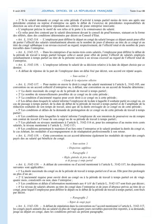 « 2o
Si le salarié demande ce congé ou cette période d’activité à temps partiel moins de trois ans après une
précédente création ou reprise d’entreprise ou après le début de l’exercice de précédentes responsabilités de
direction au sein d’une entreprise répondant aux critères de jeune entreprise innovante.
« L’employeur précise le motif de son refus et le porte à la connaissance du salarié.
« Ce refus peut être contesté par le salarié directement devant le conseil de prud’hommes, statuant en la forme
des référés, dans des conditions déterminées par décret en Conseil d’Etat.
« Art. L. 3142-114. – L’employeur peut différer le départ en congé du salarié lorsque ce départ aurait pour effet
de porter l’effectif des salariés simultanément absents ou le nombre de jours d’absence au titre de ce congé et au
titre du congé sabbatique à un niveau excessif au regard, respectivement, de l’effectif total et du nombre de jours
travaillés dans l’entreprise.
« Art. L. 3142-115. – Dans les entreprises d’au moins trois cents salariés, l’employeur peut différer le début de
la période de travail à temps partiel lorsque celle-ci aurait pour effet de porter l’effectif de salariés employés
simultanément à temps partiel au titre de la présente section à un niveau excessif au regard de l’effectif total de
l’entreprise.
« Art. L. 3142-116. – L’employeur informe le salarié de sa décision relative à la date de départ choisie par ce
dernier.
« A défaut de réponse de la part de l’employeur dans un délai fixé par décret, son accord est réputé acquis.
« Sous-section 2
« Champ de la négociation collective
« Art. L. 3142-117. – Pour mettre en œuvre le droit à congé du salarié mentionné à l’article L. 3142-105, une
convention ou un accord collectif d’entreprise ou, à défaut, une convention ou un accord de branche détermine :
« 1o
La durée maximale du congé ou de la période de travail à temps partiel ;
« 2o
Le nombre de renouvellements possibles de ce congé ou de cette période ;
« 3o
La condition d’ancienneté requise pour avoir droit à ce congé ou à cette période ;
« 4o
Les délais dans lesquels le salarié informe l’employeur de la date à laquelle il souhaite partir en congé ou, en
cas de passage à temps partiel, de la date de début de la période de travail à temps partiel et de l’amplitude de la
réduction souhaitée de son temps de travail, ainsi que de la durée envisagée de ce congé ou de cette période ;
« 5o
Les conditions et délais de la demande de prolongation de ce congé ou de cette période de travail à temps
partiel ;
« 6o
Les conditions dans lesquelles le salarié informe l’employeur de son intention de poursuivre ou de rompre
son contrat de travail à l’issue de son congé ou de sa période de travail à temps partiel ;
« 7o
Les plafonds ou niveaux mentionnés à l’article L. 3142-114 et, pour les entreprises d’au moins trois cents
salariés, le niveau mentionné à l’article L. 3142-115 ;
« 8o
Les conditions permettant le maintien d’un lien entre l’entreprise et le salarié pendant la durée du congé et,
le cas échéant, les modalités d’accompagnement et de réadaptation professionnelle à son retour.
« Art. L. 3142-118. – Cette convention ou cet accord détermine également les modalités de report des congés
payés dus au salarié qui bénéficie du congé.
« Sous-section 3
« Dispositions supplétives
« Paragraphe 1
« Règles générales de prise du congé
et de passage à temps partiel
« Art. L. 3142-119. – A défaut de convention ou d’accord mentionné à l’article L. 3142-117, les dispositions
suivantes sont applicables :
« 1o
La durée maximale du congé ou de la période de travail à temps partiel est d’un an. Elle peut être prolongée
au plus d’un an ;
« 2o
L’ancienneté requise pour ouvrir droit au congé ou à la période de travail à temps partiel est de vingt-
quatre mois, consécutifs ou non, dans l’entreprise ;
« 3o
Les conditions et délais d’information mentionnés aux 4o
à 6o
de l’article L. 3142-117 sont fixés par décret ;
« 4o
Le niveau de salariés absents au titre du congé dans l’entreprise et de jours d’absence prévus au titre de ce
congé, pour lequel l’employeur peut différer le départ ou le début de la période de travail à temps partiel, sont fixés
par décret.
« Paragraphe 2
« Report de congés payés
« Art. L. 3142-120. – A défaut de stipulation dans la convention ou l’accord mentionné à l’article L. 3142-117,
les congés payés annuels dus au salarié en plus de vingt-quatre jours ouvrables peuvent être reportés, à sa demande,
jusqu’au départ en congé, dans les conditions prévues au présent paragraphe.
9 août 2016 JOURNAL OFFICIEL DE LA RÉPUBLIQUE FRANÇAISE Texte 3 sur 86
 