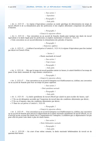 « Sous-section 3
« Equivalences
« Paragraphe 1
« Ordre public
« Art. L. 3121-13. – Le régime d’équivalence constitue un mode spécifique de détermination du temps de
travail effectif et de sa rémunération pour des professions et des emplois déterminés comportant des périodes
d’inaction.
« Paragraphe 2
« Champ de la négociation collective
« Art. L. 3121-14. – Une convention ou un accord de branche étendu peut instituer une durée du travail
équivalente à la durée légale pour les professions et emplois mentionnés à l’article L. 3121-13.
« Cette convention ou cet accord détermine la rémunération des périodes d’inaction.
« Paragraphe 3
« Dispositions supplétives
« Art. L. 3121-15. – A défaut d’accord prévu à l’article L. 3121-14, le régime d’équivalence peut être institué
par décret en Conseil d’Etat.
« Section 2
« Durées maximales de travail
« Sous-section 1
« Temps de pause
« Paragraphe 1
« Ordre public
« Art. L. 3121-16. – Dès que le temps de travail quotidien atteint six heures, le salarié bénéficie d’un temps de
pause d’une durée minimale de vingt minutes consécutives.
« Paragraphe 2
« Champ de la négociation collective
« Art. L. 3121-17. – Une convention ou un accord d’entreprise ou d’établissement ou, à défaut, une convention
ou un accord de branche peut fixer un temps de pause supérieur.
« Sous-section 2
« Durée quotidienne maximale
« Paragraphe 1
« Ordre public
« Art. L. 3121-18. – La durée quotidienne de travail effectif par salarié ne peut excéder dix heures, sauf :
« 1o
En cas de dérogation accordée par l’inspecteur du travail dans des conditions déterminées par décret ;
« 2o
En cas d’urgence, dans des conditions déterminées par décret ;
« 3o
Dans les cas prévus à l’article L. 3121-19.
« Paragraphe 2
« Champ de la négociation collective
« Art. L. 3121-19. – Une convention ou un accord d’entreprise ou d’établissement ou, à défaut, une convention
ou un accord de branche peut prévoir le dépassement de la durée maximale quotidienne de travail effectif, en cas
d’activité accrue ou pour des motifs liés à l’organisation de l’entreprise, à condition que ce dépassement n’ait pas
pour effet de porter cette durée à plus de douze heures.
« Sous-section 3
« Durées hebdomadaires maximales
« Paragraphe 1
« Ordre public
« Art. L. 3121-20. – Au cours d’une même semaine, la durée maximale hebdomadaire de travail est de
quarante-huit heures.
9 août 2016 JOURNAL OFFICIEL DE LA RÉPUBLIQUE FRANÇAISE Texte 3 sur 86
 
